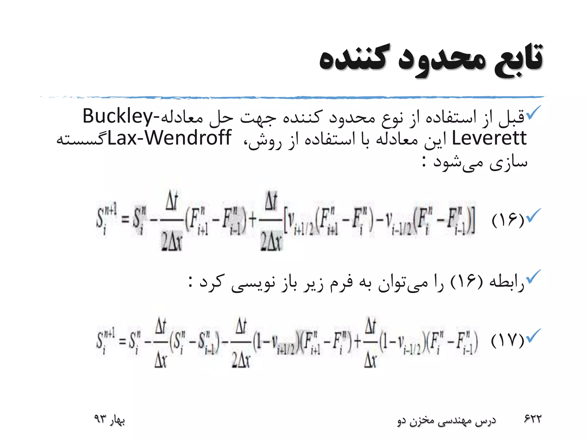 ‫کننده‬ ‫محدود‬ ‫تابع‬
‫معادله‬ ‫حل‬ ‫جهت‬ ‫کننده‬ ‫محدود‬ ‫نوع‬ ‫از‬ ‫استفاده‬ ‫از‬ ‫قبل‬Buckley-
Leverett،‫روش‬ ‫از‬ ‫استفاده‬ ‫با‬ ‫معادله‬ ‫این‬Lax-Wendroff‫گسسته‬
‫می‬ ‫سازی‬‫شود‬:
(16)
‫رابطه‬(16)‫می‬ ‫را‬‫کرد‬ ‫نویسی‬ ‫باز‬ ‫زیر‬ ‫فرم‬ ‫به‬ ‫توان‬:
(17)
‫بهار‬93 ‫دو‬ ‫مخزن‬ ‫مهندسی‬ ‫درس‬ 622
 
