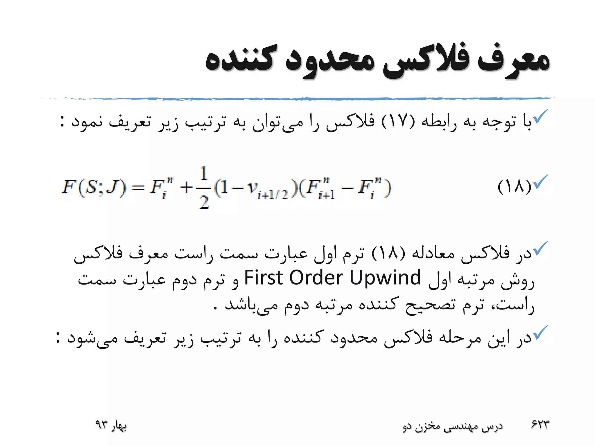 ‫کننده‬ ‫محدود‬ ‫فالکس‬ ‫معرف‬
‫رابطه‬ ‫به‬ ‫توجه‬ ‫با‬(17)‫فالکس‬‫می‬ ‫را‬‫نم‬ ‫تعریف‬ ‫زیر‬ ‫ترتیب‬ ‫به‬ ‫توان‬‫ود‬:
(18)
‫در‬‫فالکس‬‫معادله‬(18)‫معرف‬ ‫راست‬ ‫سمت‬ ‫عبارت‬ ‫اول‬ ‫ترم‬‫فالکس‬
‫اول‬ ‫مرتبه‬ ‫روش‬First Order Upwind‫سمت‬ ‫عبارت‬ ‫دوم‬ ‫ترم‬ ‫و‬
‫می‬ ‫دوم‬ ‫مرتبه‬ ‫کننده‬ ‫تصحیح‬ ‫ترم‬ ،‫راست‬‫باشد‬.
‫مرحله‬ ‫این‬ ‫در‬‫فالکس‬‫می‬ ‫تعریف‬ ‫زیر‬ ‫ترتیب‬ ‫به‬ ‫را‬ ‫کننده‬ ‫محدود‬‫شود‬:
‫بهار‬93 ‫دو‬ ‫مخزن‬ ‫مهندسی‬ ‫درس‬ 623
 