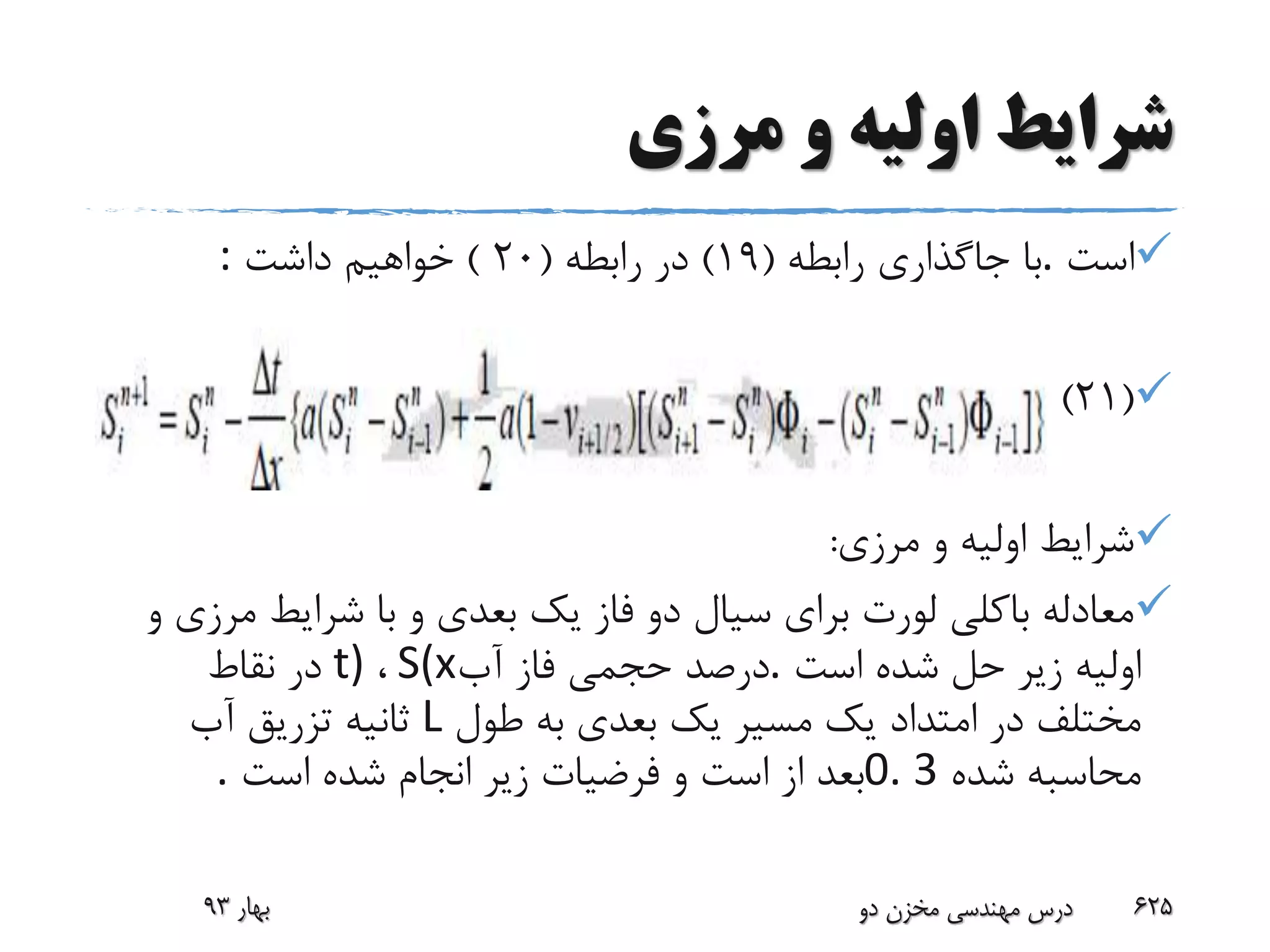 ‫مرزی‬ ‫و‬ ‫اولیه‬ ‫شرایط‬
‫است‬.‫با‬‫جاگذاری‬‫رابطه‬(19)‫رابطه‬ ‫در‬(20)‫داشت‬ ‫خواهیم‬:
(21)
‫مرزی‬ ‫و‬ ‫اولیه‬ ‫شرایط‬:
‫مر‬ ‫شرایط‬ ‫با‬ ‫و‬ ‫بعدی‬ ‫یک‬ ‫فاز‬ ‫دو‬ ‫سیال‬ ‫برای‬ ‫لورت‬ ‫باکلی‬ ‫معادله‬‫و‬ ‫زی‬
‫است‬ ‫شده‬ ‫حل‬ ‫زیر‬ ‫اولیه‬.‫آب‬ ‫فاز‬ ‫حجمی‬ ‫درصد‬S(x،t)‫نقاط‬ ‫در‬
‫طول‬ ‫به‬ ‫بعدی‬ ‫یک‬ ‫مسیر‬ ‫یک‬ ‫امتداد‬ ‫در‬ ‫مختلف‬L‫آب‬ ‫تزریق‬ ‫ثانیه‬
‫شده‬ ‫محاسبه‬0. 3‫است‬ ‫شده‬ ‫انجام‬ ‫زیر‬ ‫فرضیات‬ ‫و‬ ‫است‬ ‫از‬ ‫بعد‬.
‫بهار‬93 ‫دو‬ ‫مخزن‬ ‫مهندسی‬ ‫درس‬ 625
 