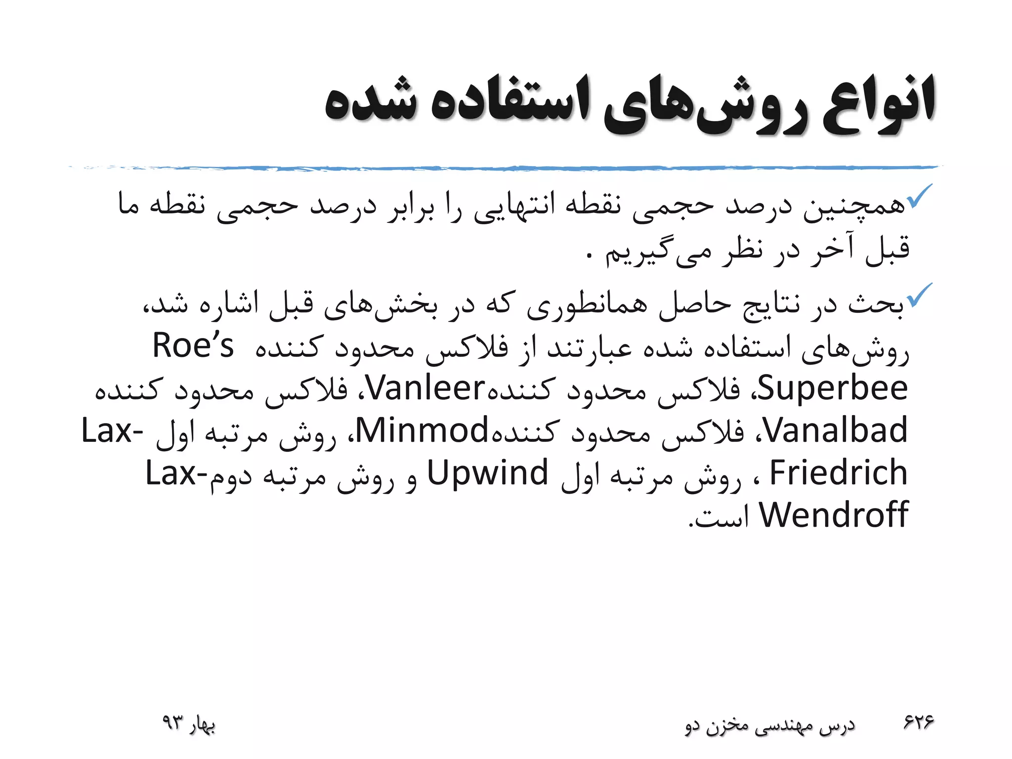 ‫روش‬ ‫انواع‬‫شده‬ ‫استفاده‬ ‫های‬
‫م‬ ‫نقطه‬ ‫حجمی‬ ‫درصد‬ ‫برابر‬ ‫را‬ ‫انتهایی‬ ‫نقطه‬ ‫حجمی‬ ‫درصد‬ ‫همچنین‬‫ا‬
‫می‬ ‫نظر‬ ‫در‬ ‫آخر‬ ‫قبل‬‫گیریم‬.
‫در‬ ‫که‬ ‫همانطوری‬ ‫حاصل‬ ‫نتایج‬ ‫در‬ ‫بحث‬‫بخش‬‫های‬،‫شد‬ ‫اشاره‬ ‫قبل‬
‫روش‬‫از‬ ‫عبارتند‬ ‫شده‬ ‫استفاده‬ ‫های‬‫فالکس‬‫کننده‬ ‫محدود‬Roe’s
Superbee،‫فالکس‬‫کننده‬ ‫محدود‬Vanleer،‫فالکس‬‫کننده‬ ‫محدود‬
Vanalbad،‫فالکس‬‫کننده‬ ‫محدود‬Minmod،‫اول‬ ‫مرتبه‬ ‫روش‬Lax-
Friedrich‫اول‬ ‫مرتبه‬ ‫روش‬ ،Upwind‫دوم‬ ‫مرتبه‬ ‫روش‬ ‫و‬Lax-
Wendroff‫است‬.
‫بهار‬93 ‫دو‬ ‫مخزن‬ ‫مهندسی‬ ‫درس‬ 626
 