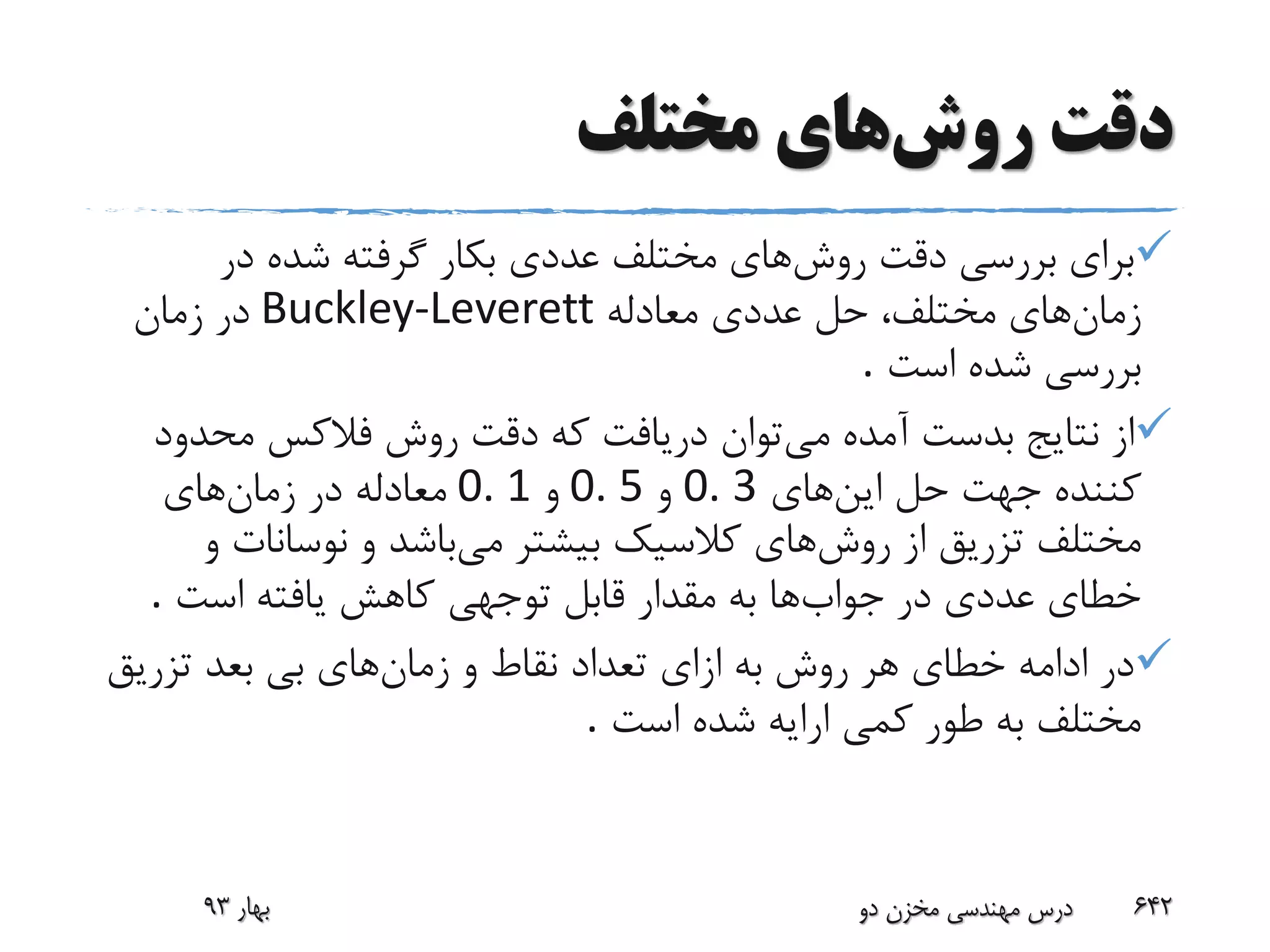 ‫روش‬ ‫دقت‬‫مختلف‬ ‫های‬
‫روش‬ ‫دقت‬ ‫بررسی‬ ‫برای‬‫در‬ ‫شده‬ ‫گرفته‬ ‫بکار‬ ‫عددی‬ ‫مختلف‬ ‫های‬
‫زمان‬‫معادله‬ ‫عددی‬ ‫حل‬ ،‫مختلف‬ ‫های‬Buckley-Leverett‫زمان‬ ‫در‬
‫است‬ ‫شده‬ ‫بررسی‬.
‫می‬ ‫آمده‬ ‫بدست‬ ‫نتایج‬ ‫از‬‫محدو‬ ‫فالکس‬ ‫روش‬ ‫دقت‬ ‫که‬ ‫دریافت‬ ‫توان‬‫د‬
‫این‬ ‫حل‬ ‫جهت‬ ‫کننده‬‫های‬0. 3‫و‬0. 5‫و‬0. 1‫زمان‬ ‫در‬ ‫معادله‬‫های‬
‫روش‬ ‫از‬ ‫تزریق‬ ‫مختلف‬‫می‬ ‫بیشتر‬ ‫کالسیک‬ ‫های‬‫نوسانات‬ ‫و‬ ‫باشد‬‫و‬
‫جواب‬ ‫در‬ ‫عددی‬ ‫خطای‬‫است‬ ‫یافته‬ ‫کاهش‬ ‫توجهی‬ ‫قابل‬ ‫مقدار‬ ‫به‬ ‫ها‬.
‫زمان‬ ‫و‬ ‫نقاط‬ ‫تعداد‬ ‫ازای‬ ‫به‬ ‫روش‬ ‫هر‬ ‫خطای‬ ‫ادامه‬ ‫در‬‫تزریق‬ ‫بعد‬ ‫بی‬ ‫های‬
‫است‬ ‫شده‬ ‫ارایه‬ ‫کمی‬ ‫طور‬ ‫به‬ ‫مختلف‬.
‫بهار‬93 ‫دو‬ ‫مخزن‬ ‫مهندسی‬ ‫درس‬ 642
 