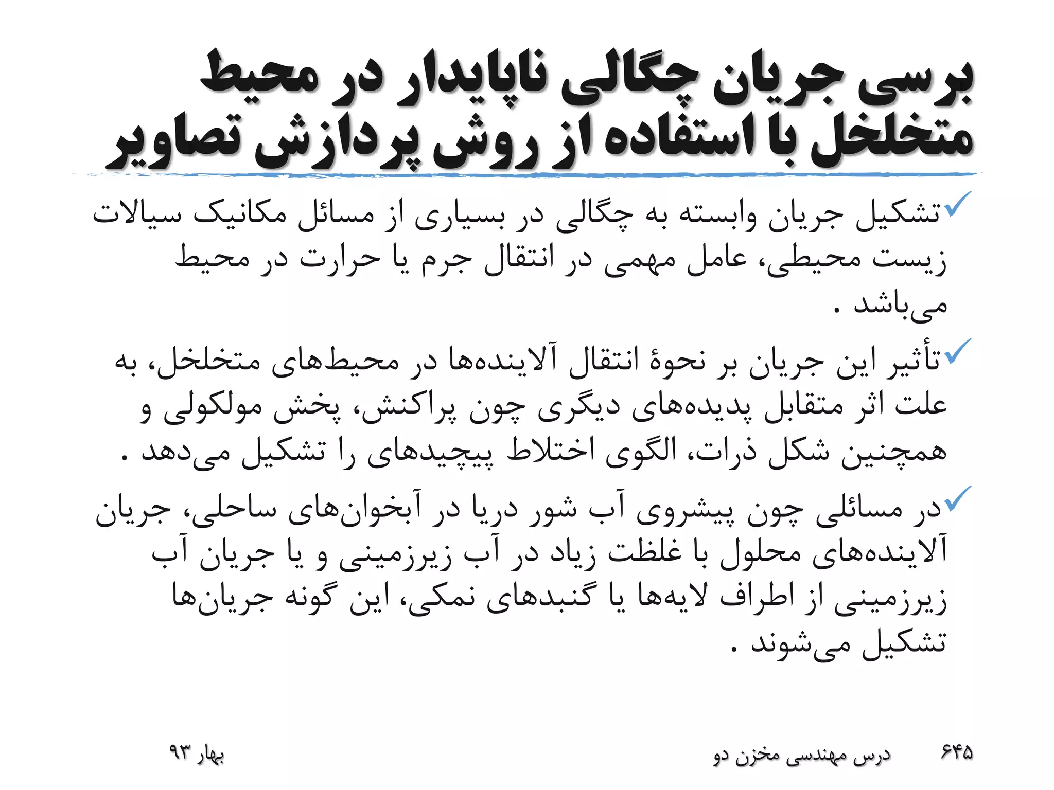 ‫ب‬‫محیط‬ ‫در‬ ‫ناپایدار‬ ‫چگالی‬ ‫جریان‬ ‫رسی‬
‫تص‬ ‫پردازش‬ ‫روش‬ ‫از‬ ‫استفاده‬ ‫با‬ ‫متخلخل‬‫اویر‬
‫مکانی‬ ‫مسائل‬ ‫از‬ ‫بسیاری‬ ‫در‬ ‫چگالی‬ ‫به‬ ‫وابسته‬ ‫جریان‬ ‫تشکیل‬‫سیاالت‬ ‫ک‬
‫محیط‬ ‫در‬ ‫حرارت‬ ‫یا‬ ‫جرم‬ ‫انتقال‬ ‫در‬ ‫مهمی‬ ‫عامل‬ ،‫محیطی‬ ‫زیست‬
‫می‬‫باشد‬.
‫آالینده‬ ‫انتقال‬ ‫نحوة‬ ‫بر‬ ‫جریان‬ ‫این‬ ‫تأثیر‬‫محیط‬ ‫در‬ ‫ها‬‫متخلخل‬ ‫های‬‫به‬ ،
‫پدیده‬ ‫متقابل‬ ‫اثر‬ ‫علت‬‫مولکول‬ ‫پخش‬ ،‫پراکنش‬ ‫چون‬ ‫دیگری‬ ‫های‬‫و‬ ‫ی‬
‫می‬ ‫تشکیل‬ ‫را‬ ‫پیچیدهای‬ ‫اختالط‬ ‫الگوی‬ ،‫ذرات‬ ‫شکل‬ ‫همچنین‬‫دهد‬.
‫آبخوان‬ ‫در‬ ‫دریا‬ ‫شور‬ ‫آب‬ ‫پیشروی‬ ‫چون‬ ‫مسائلی‬ ‫در‬‫جری‬ ،‫ساحلی‬ ‫های‬‫ان‬
‫آالینده‬‫آب‬ ‫جریان‬ ‫یا‬ ‫و‬ ‫زیرزمینی‬ ‫آب‬ ‫در‬ ‫زیاد‬ ‫غلظت‬ ‫با‬ ‫محلول‬ ‫های‬
‫الیه‬ ‫اطراف‬ ‫از‬ ‫زیرزمینی‬‫جریان‬ ‫گونه‬ ‫این‬ ،‫نمکی‬ ‫گنبدهای‬ ‫یا‬ ‫ها‬‫ها‬
‫می‬ ‫تشکیل‬‫شوند‬.
‫بهار‬93 ‫دو‬ ‫مخزن‬ ‫مهندسی‬ ‫درس‬ 645
 