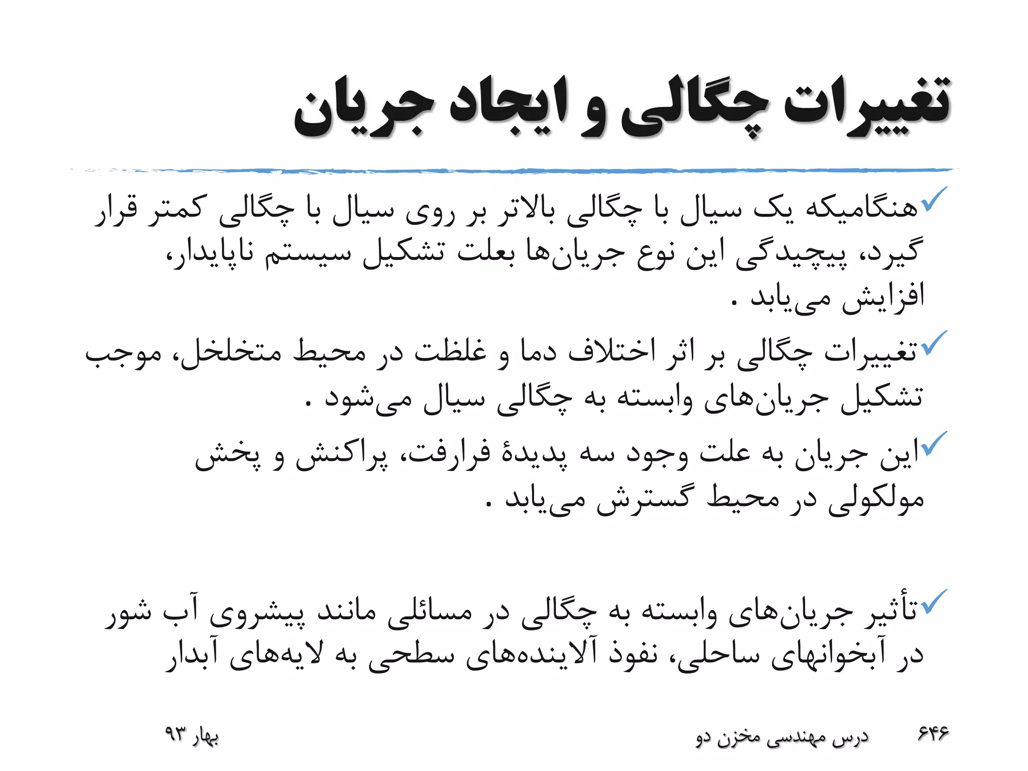 ‫جریان‬ ‫ایجاد‬ ‫و‬ ‫چگالی‬ ‫تغییرات‬
‫چگالی‬ ‫با‬ ‫سیال‬ ‫روی‬ ‫بر‬ ‫باالتر‬ ‫چگالی‬ ‫با‬ ‫سیال‬ ‫یک‬ ‫هنگامیکه‬‫قرار‬ ‫کمتر‬
‫جریان‬ ‫نوع‬ ‫این‬ ‫پیچیدگی‬ ،‫گیرد‬‫نا‬ ‫سیستم‬ ‫تشکیل‬ ‫بعلت‬ ‫ها‬،‫پایدار‬
‫می‬ ‫افزایش‬‫یابد‬.
‫م‬ ،‫متخلخل‬ ‫محیط‬ ‫در‬ ‫غلظت‬ ‫و‬ ‫دما‬ ‫اختالف‬ ‫اثر‬ ‫بر‬ ‫چگالی‬ ‫تغییرات‬‫وجب‬
‫جریان‬ ‫تشکیل‬‫می‬ ‫سیال‬ ‫چگالی‬ ‫به‬ ‫وابسته‬ ‫های‬‫شود‬.
‫پخش‬ ‫و‬ ‫پراکنش‬ ،‫فرارفت‬ ‫پدیدة‬ ‫سه‬ ‫وجود‬ ‫علت‬ ‫به‬ ‫جریان‬ ‫این‬
‫مولکولی‬‫می‬ ‫گسترش‬ ‫محیط‬ ‫در‬‫یابد‬.
‫جریان‬ ‫تأثیر‬‫پیشروی‬ ‫مانند‬ ‫مسائلی‬ ‫در‬ ‫چگالی‬ ‫به‬ ‫وابسته‬ ‫های‬‫شور‬ ‫آب‬
‫آالینده‬ ‫نفوذ‬ ،‫ساحلی‬ ‫آبخوانهای‬ ‫در‬‫الیه‬ ‫به‬ ‫سطحی‬ ‫های‬‫آبدار‬ ‫های‬
‫بهار‬93 ‫دو‬ ‫مخزن‬ ‫مهندسی‬ ‫درس‬ 646
 