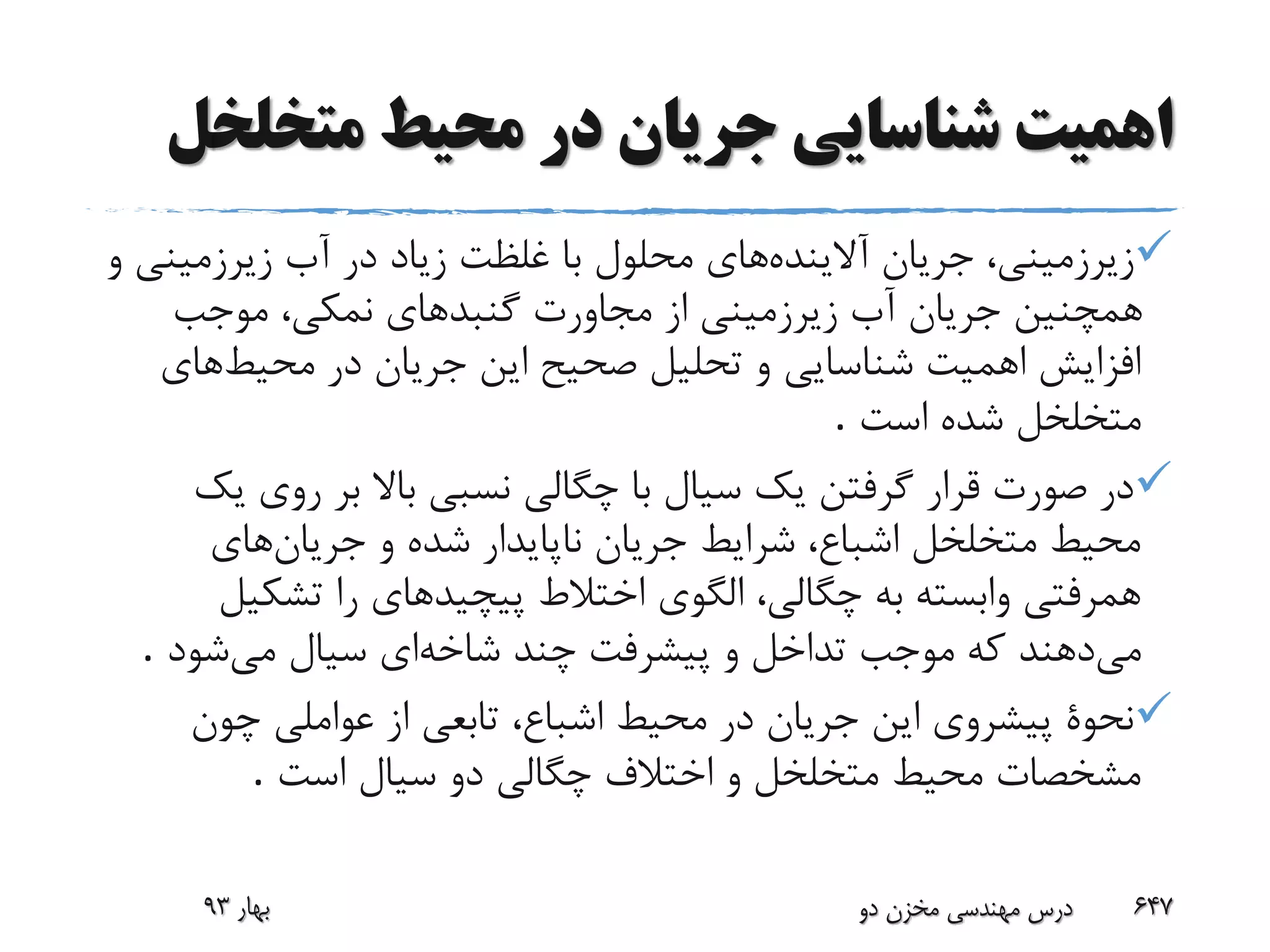 ‫متخلخ‬ ‫محیط‬ ‫در‬ ‫جریان‬ ‫شناسایی‬ ‫اهمیت‬‫ل‬
‫آالینده‬ ‫جریان‬ ،‫زیرزمینی‬‫زیرزمین‬ ‫آب‬ ‫در‬ ‫زیاد‬ ‫غلظت‬ ‫با‬ ‫محلول‬ ‫های‬‫و‬ ‫ی‬
‫موجب‬ ،‫نمکی‬ ‫گنبدهای‬ ‫مجاورت‬ ‫از‬ ‫زیرزمینی‬ ‫آب‬ ‫جریان‬ ‫همچنین‬
‫محیط‬ ‫در‬ ‫جریان‬ ‫این‬ ‫صحیح‬ ‫تحلیل‬ ‫و‬ ‫شناسایی‬ ‫اهمیت‬ ‫افزایش‬‫های‬
‫است‬ ‫شده‬ ‫متخلخل‬.
‫ی‬ ‫روی‬ ‫بر‬ ‫باال‬ ‫نسبی‬ ‫چگالی‬ ‫با‬ ‫سیال‬ ‫یک‬ ‫گرفتن‬ ‫قرار‬ ‫صورت‬ ‫در‬‫ک‬
‫جریان‬ ‫و‬ ‫شده‬ ‫ناپایدار‬ ‫جریان‬ ‫شرایط‬ ،‫اشباع‬ ‫متخلخل‬ ‫محیط‬‫های‬
‫تشکی‬ ‫را‬ ‫پیچیدهای‬ ‫اختالط‬ ‫الگوی‬ ،‫چگالی‬ ‫به‬ ‫وابسته‬ ‫همرفتی‬‫ل‬
‫می‬‫شاخه‬ ‫چند‬ ‫پیشرفت‬ ‫و‬ ‫تداخل‬ ‫موجب‬ ‫که‬ ‫دهند‬‫می‬ ‫سیال‬ ‫ای‬‫شود‬.
‫چون‬ ‫عواملی‬ ‫از‬ ‫تابعی‬ ،‫اشباع‬ ‫محیط‬ ‫در‬ ‫جریان‬ ‫این‬ ‫پیشروی‬ ‫نحوة‬
‫است‬ ‫سیال‬ ‫دو‬ ‫چگالی‬ ‫اختالف‬ ‫و‬ ‫متخلخل‬ ‫محیط‬ ‫مشخصات‬.
‫بهار‬93 ‫دو‬ ‫مخزن‬ ‫مهندسی‬ ‫درس‬ 647
 