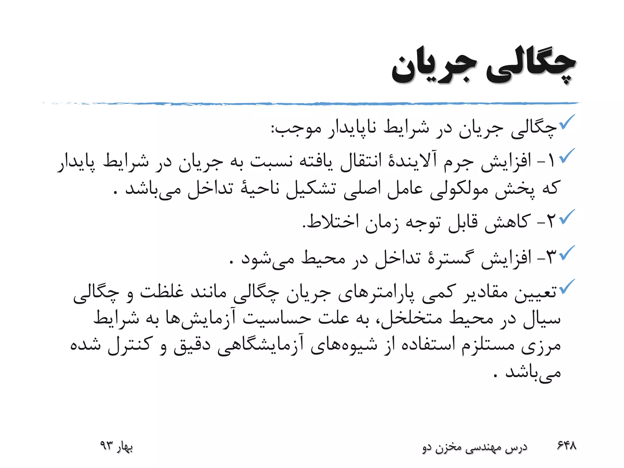 ‫جریان‬ ‫چگالی‬
‫موجب‬ ‫ناپایدار‬ ‫شرایط‬ ‫در‬ ‫جریان‬ ‫چگالی‬:
1-‫شرای‬ ‫در‬ ‫جریان‬ ‫به‬ ‫نسبت‬ ‫یافته‬ ‫انتقال‬ ‫آالیندة‬ ‫جرم‬ ‫افزایش‬‫پایدار‬ ‫ط‬
‫می‬ ‫تداخل‬ ‫ناحیة‬ ‫تشکیل‬ ‫اصلی‬ ‫عامل‬ ‫مولکولی‬ ‫پخش‬ ‫که‬‫باشد‬.
2-‫اختالط‬ ‫زمان‬ ‫توجه‬ ‫قابل‬ ‫کاهش‬.
3-‫می‬ ‫محیط‬ ‫در‬ ‫تداخل‬ ‫گسترة‬ ‫افزایش‬‫شود‬.
‫چگ‬ ‫و‬ ‫غلظت‬ ‫مانند‬ ‫چگالی‬ ‫جریان‬ ‫پارامترهای‬ ‫کمی‬ ‫مقادیر‬ ‫تعیین‬‫الی‬
‫آزمایش‬ ‫حساسیت‬ ‫علت‬ ‫به‬ ،‫متخلخل‬ ‫محیط‬ ‫در‬ ‫سیال‬‫شرایط‬ ‫به‬ ‫ها‬
‫شیوه‬ ‫از‬ ‫استفاده‬ ‫مستلزم‬ ‫مرزی‬‫ش‬ ‫کنترل‬ ‫و‬ ‫دقیق‬ ‫آزمایشگاهی‬ ‫های‬‫ده‬
‫می‬‫باشد‬.
‫بهار‬93 ‫دو‬ ‫مخزن‬ ‫مهندسی‬ ‫درس‬ 648
 