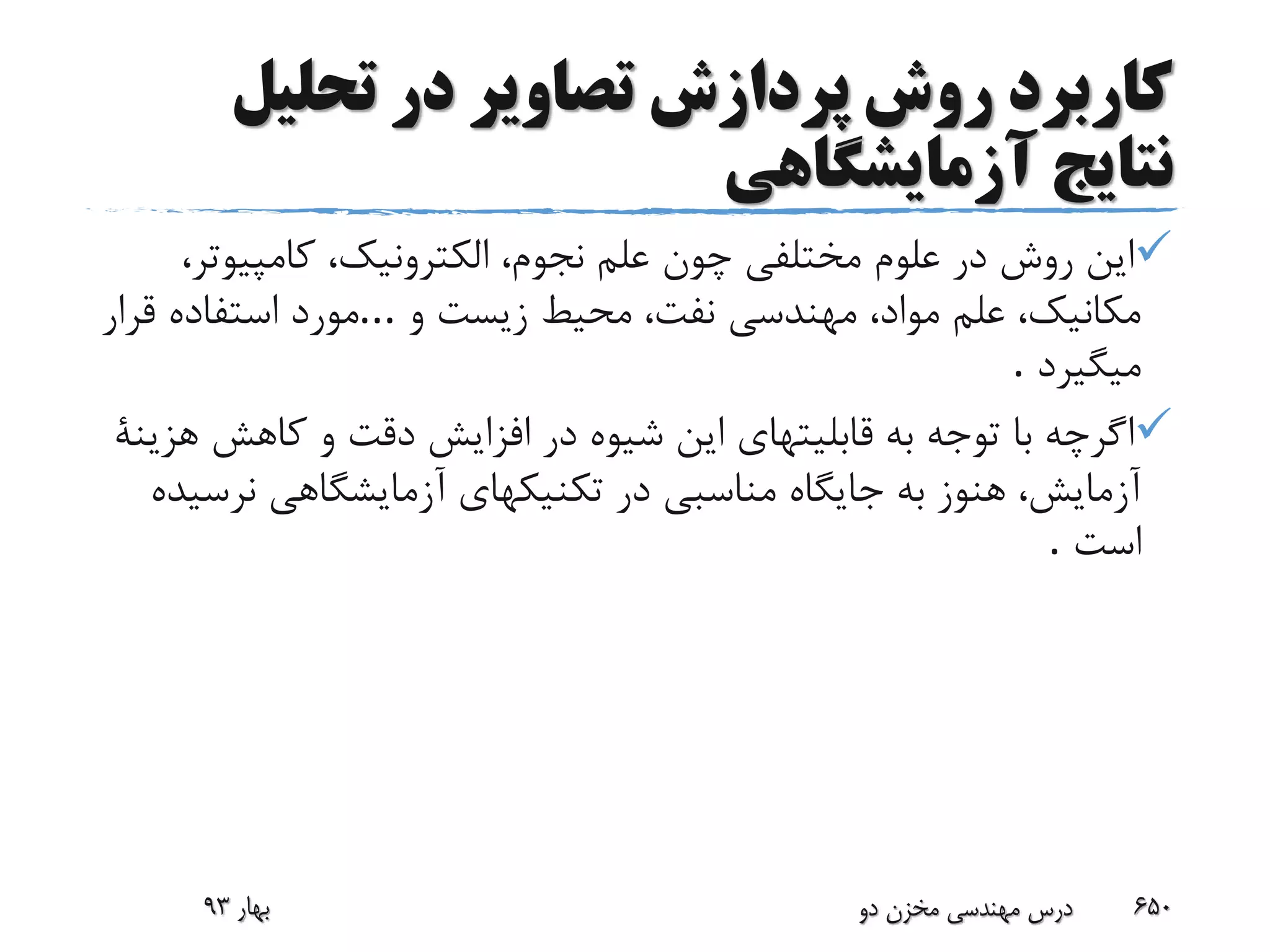 ‫تحلیل‬ ‫در‬ ‫تصاویر‬ ‫پردازش‬ ‫روش‬ ‫کاربرد‬
‫آزمایشگاهی‬ ‫نتایج‬
‫کامپیوت‬ ،‫الکترونیک‬ ،‫نجوم‬ ‫علم‬ ‫چون‬ ‫مختلفی‬ ‫علوم‬ ‫در‬ ‫روش‬ ‫این‬،‫ر‬
‫و‬ ‫زیست‬ ‫محیط‬ ،‫نفت‬ ‫مهندسی‬ ،‫مواد‬ ‫علم‬ ،‫مکانیک‬...‫قرار‬ ‫استفاده‬ ‫مورد‬
‫میگیرد‬.
‫کاهش‬ ‫و‬ ‫دقت‬ ‫افزایش‬ ‫در‬ ‫شیوه‬ ‫این‬ ‫قابلیتهای‬ ‫به‬ ‫توجه‬ ‫با‬ ‫اگرچه‬‫هزینة‬
‫نرس‬ ‫آزمایشگاهی‬ ‫تکنیکهای‬ ‫در‬ ‫مناسبی‬ ‫جایگاه‬ ‫به‬ ‫هنوز‬ ،‫آزمایش‬‫یده‬
‫است‬.
‫بهار‬93 ‫دو‬ ‫مخزن‬ ‫مهندسی‬ ‫درس‬ 650
 