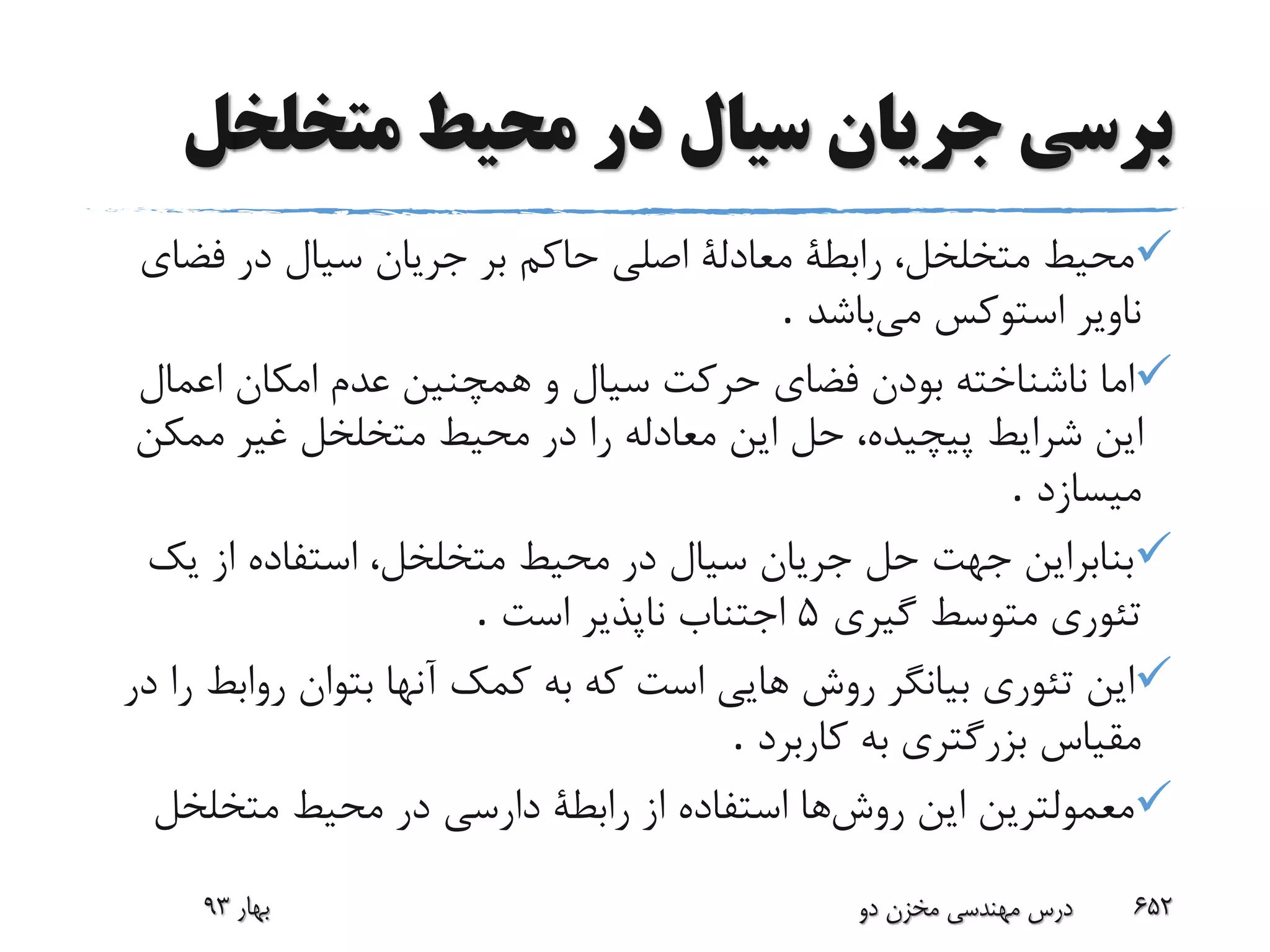 ‫متخلخ‬ ‫محیط‬ ‫در‬ ‫سیال‬ ‫جریان‬ ‫برسی‬‫ل‬
‫فض‬ ‫در‬ ‫سیال‬ ‫جریان‬ ‫بر‬ ‫حاکم‬ ‫اصلی‬ ‫معادلة‬ ‫رابطة‬ ،‫متخلخل‬ ‫محیط‬‫ای‬
‫می‬ ‫استوکس‬ ‫ناویر‬‫باشد‬.
‫اعمال‬ ‫امکان‬ ‫عدم‬ ‫همچنین‬ ‫و‬ ‫سیال‬ ‫حرکت‬ ‫فضای‬ ‫بودن‬ ‫ناشناخته‬ ‫اما‬
‫ممک‬ ‫غیر‬ ‫متخلخل‬ ‫محیط‬ ‫در‬ ‫را‬ ‫معادله‬ ‫این‬ ‫حل‬ ،‫پیچیده‬ ‫شرایط‬ ‫این‬‫ن‬
‫میسازد‬.
‫ی‬ ‫از‬ ‫استفاده‬ ،‫متخلخل‬ ‫محیط‬ ‫در‬ ‫سیال‬ ‫جریان‬ ‫حل‬ ‫جهت‬ ‫بنابراین‬‫ک‬
‫متوسط‬ ‫تئوری‬‫گیری‬5‫است‬ ‫ناپذیر‬ ‫اجتناب‬.
‫رواب‬ ‫بتوان‬ ‫آنها‬ ‫کمک‬ ‫به‬ ‫که‬ ‫است‬ ‫هایی‬ ‫روش‬ ‫بیانگر‬ ‫تئوری‬ ‫این‬‫در‬ ‫را‬ ‫ط‬
‫کاربرد‬ ‫به‬ ‫بزرگتری‬ ‫مقیاس‬.
‫روش‬ ‫این‬ ‫معمولترین‬‫متخلخل‬ ‫محیط‬ ‫در‬ ‫دارسی‬ ‫رابطة‬ ‫از‬ ‫استفاده‬ ‫ها‬
‫بهار‬93 ‫دو‬ ‫مخزن‬ ‫مهندسی‬ ‫درس‬ 652
 