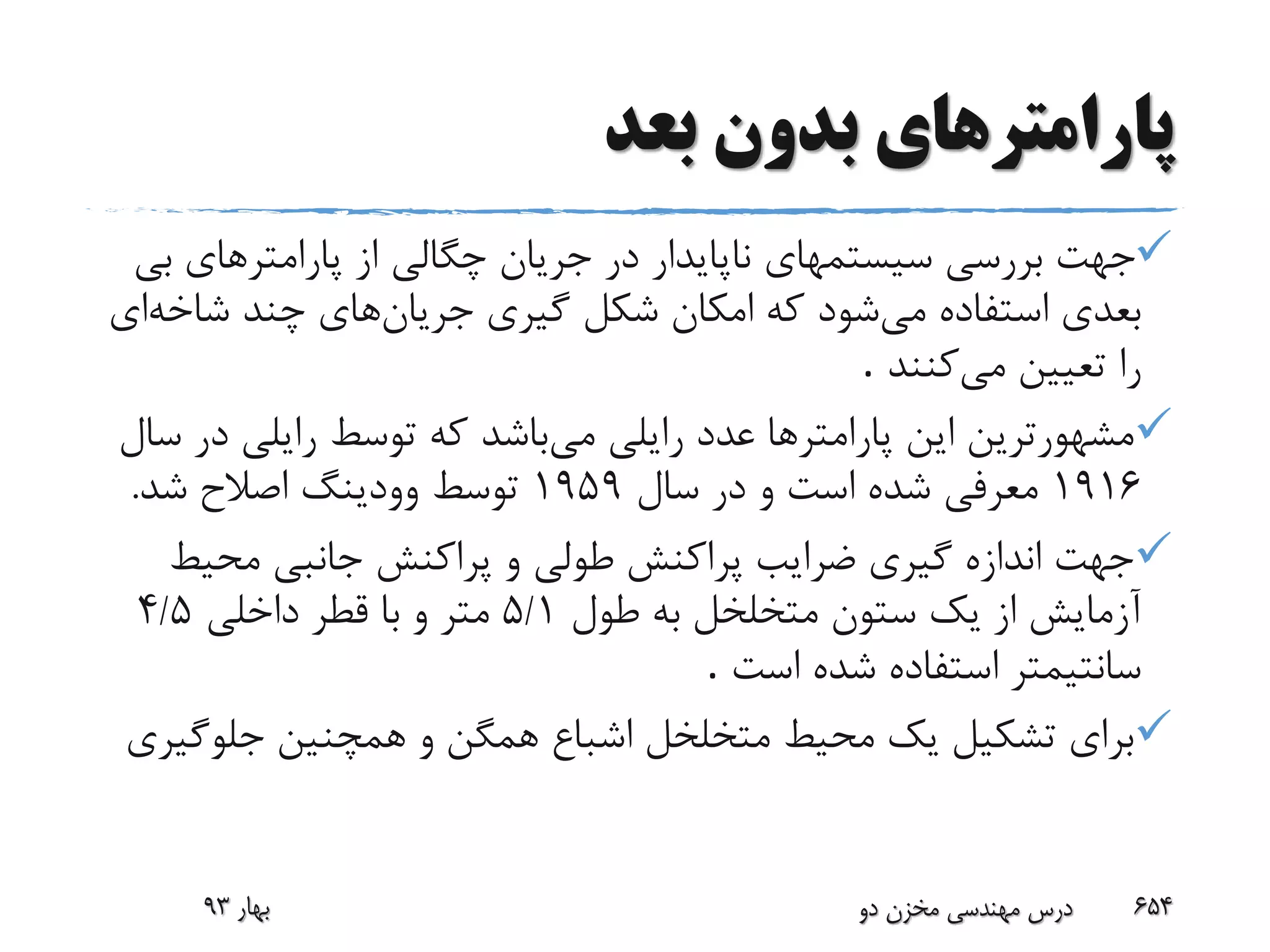 ‫پارامتر‬‫بعد‬ ‫بدون‬ ‫های‬
‫ب‬ ‫پارامترهای‬ ‫از‬ ‫چگالی‬ ‫جریان‬ ‫در‬ ‫ناپایدار‬ ‫سیستمهای‬ ‫بررسی‬ ‫جهت‬‫ی‬
‫می‬ ‫استفاده‬ ‫بعدی‬‫شکل‬ ‫امکان‬ ‫که‬ ‫شود‬‫جریان‬ ‫گیری‬‫شاخ‬ ‫چند‬ ‫های‬‫ه‬‫ای‬
‫می‬ ‫تعیین‬ ‫را‬‫کنند‬.
‫می‬ ‫رایلی‬ ‫عدد‬ ‫پارامترها‬ ‫این‬ ‫مشهورترین‬‫د‬ ‫رایلی‬ ‫توسط‬ ‫که‬ ‫باشد‬‫سال‬ ‫ر‬
1916‫سال‬ ‫در‬ ‫و‬ ‫است‬ ‫شده‬ ‫معرفی‬1959‫شد‬ ‫اصالح‬ ‫وودینگ‬ ‫توسط‬.
‫محی‬ ‫جانبی‬ ‫پراکنش‬ ‫و‬ ‫طولی‬ ‫پراکنش‬ ‫ضرایب‬ ‫گیری‬ ‫اندازه‬ ‫جهت‬‫ط‬
‫طول‬ ‫به‬ ‫متخلخل‬ ‫ستون‬ ‫یک‬ ‫از‬ ‫آزمایش‬5/1‫داخلی‬ ‫قطر‬ ‫با‬ ‫و‬ ‫متر‬5/4
‫است‬ ‫شده‬ ‫استفاده‬ ‫سانتیمتر‬.
‫جلوگ‬ ‫همچنین‬ ‫و‬ ‫همگن‬ ‫اشباع‬ ‫متخلخل‬ ‫محیط‬ ‫یک‬ ‫تشکیل‬ ‫برای‬‫یری‬
‫بهار‬93 ‫دو‬ ‫مخزن‬ ‫مهندسی‬ ‫درس‬ 654
 