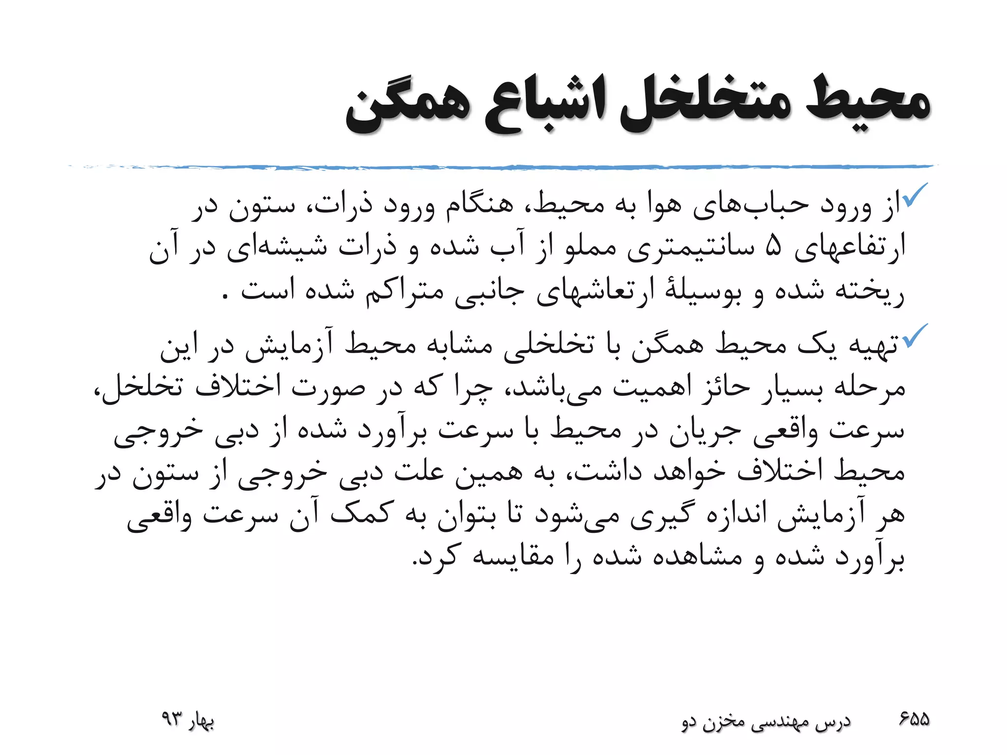 ‫همگن‬ ‫اشباع‬ ‫متخلخل‬ ‫محیط‬
‫حباب‬ ‫ورود‬ ‫از‬‫در‬ ‫ستون‬ ،‫ذرات‬ ‫ورود‬ ‫هنگام‬ ،‫محیط‬ ‫به‬ ‫هوا‬ ‫های‬
‫ارتفاعهای‬5‫شیشه‬ ‫ذرات‬ ‫و‬ ‫شده‬ ‫آب‬ ‫از‬ ‫مملو‬ ‫سانتیمتری‬‫آن‬ ‫در‬ ‫ای‬
‫است‬ ‫شده‬ ‫متراکم‬ ‫جانبی‬ ‫ارتعاشهای‬ ‫بوسیلة‬ ‫و‬ ‫شده‬ ‫ریخته‬.
‫این‬ ‫در‬ ‫آزمایش‬ ‫محیط‬ ‫مشابه‬ ‫تخلخلی‬ ‫با‬ ‫همگن‬ ‫محیط‬ ‫یک‬ ‫تهیه‬
‫می‬ ‫اهمیت‬ ‫حائز‬ ‫بسیار‬ ‫مرحله‬‫تخلخ‬ ‫اختالف‬ ‫صورت‬ ‫در‬ ‫که‬ ‫چرا‬ ،‫باشد‬،‫ل‬
‫خروجی‬ ‫دبی‬ ‫از‬ ‫شده‬ ‫برآورد‬ ‫سرعت‬ ‫با‬ ‫محیط‬ ‫در‬ ‫جریان‬ ‫واقعی‬ ‫سرعت‬
‫در‬ ‫ستون‬ ‫از‬ ‫خروجی‬ ‫دبی‬ ‫علت‬ ‫همین‬ ‫به‬ ،‫داشت‬ ‫خواهد‬ ‫اختالف‬ ‫محیط‬
‫می‬ ‫گیری‬ ‫اندازه‬ ‫آزمایش‬ ‫هر‬‫واقعی‬ ‫سرعت‬ ‫آن‬ ‫کمک‬ ‫به‬ ‫بتوان‬ ‫تا‬ ‫شود‬
‫کرد‬ ‫مقایسه‬ ‫را‬ ‫شده‬ ‫مشاهده‬ ‫و‬ ‫شده‬ ‫برآورد‬.
‫بهار‬93 ‫دو‬ ‫مخزن‬ ‫مهندسی‬ ‫درس‬ 655
 