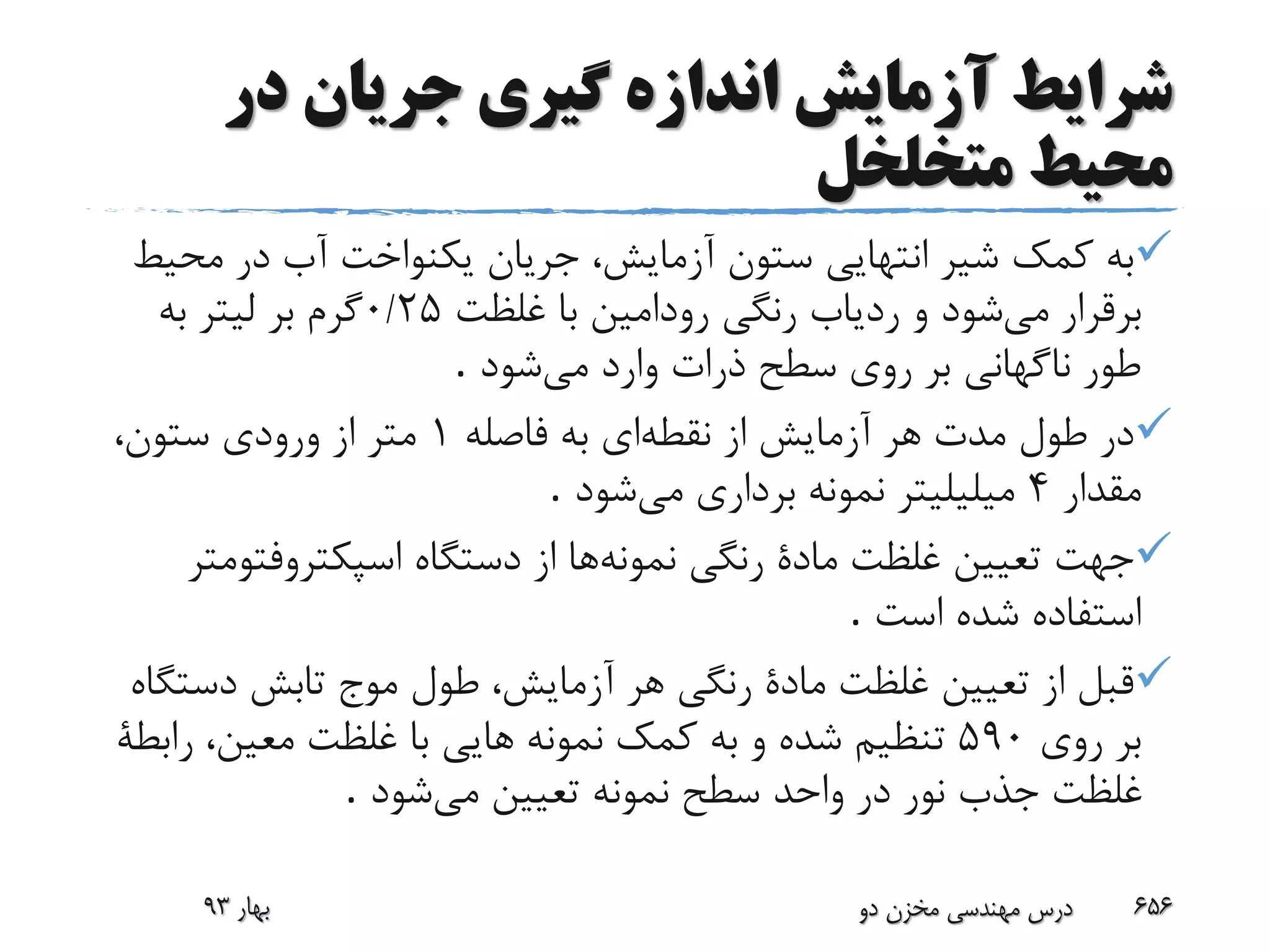 ‫در‬ ‫جریان‬ ‫گیری‬ ‫اندازه‬ ‫آزمایش‬ ‫شرایط‬
‫متخلخل‬ ‫محیط‬
‫مح‬ ‫در‬ ‫آب‬ ‫یکنواخت‬ ‫جریان‬ ،‫آزمایش‬ ‫ستون‬ ‫انتهایی‬ ‫شیر‬ ‫کمک‬ ‫به‬‫یط‬
‫می‬ ‫برقرار‬‫غلظت‬ ‫با‬ ‫رودامین‬ ‫رنگی‬ ‫ردیاب‬ ‫و‬ ‫شود‬25/0‫به‬ ‫لیتر‬ ‫بر‬ ‫گرم‬
‫می‬ ‫وارد‬ ‫ذرات‬ ‫سطح‬ ‫روی‬ ‫بر‬ ‫ناگهانی‬ ‫طور‬‫شود‬.
‫نقطه‬ ‫از‬ ‫آزمایش‬ ‫هر‬ ‫مدت‬ ‫طول‬ ‫در‬‫ای‬‫فاصله‬ ‫به‬1،‫ستون‬ ‫ورودی‬ ‫از‬ ‫متر‬
‫مقدار‬4‫می‬ ‫برداری‬ ‫نمونه‬ ‫میلیلیتر‬‫شود‬.
‫نمونه‬ ‫رنگی‬ ‫مادة‬ ‫غلظت‬ ‫تعیین‬ ‫جهت‬‫اسپکتروفت‬ ‫دستگاه‬ ‫از‬ ‫ها‬‫ومتر‬
‫است‬ ‫شده‬ ‫استفاده‬.
‫دست‬ ‫تابش‬ ‫موج‬ ‫طول‬ ،‫آزمایش‬ ‫هر‬ ‫رنگی‬ ‫مادة‬ ‫غلظت‬ ‫تعیین‬ ‫از‬ ‫قبل‬‫گاه‬
‫روی‬ ‫بر‬590‫کمک‬ ‫به‬ ‫و‬ ‫شده‬ ‫تنظیم‬‫رابطة‬ ،‫معین‬ ‫غلظت‬ ‫با‬ ‫هایی‬ ‫نمونه‬
‫می‬ ‫تعیین‬ ‫نمونه‬ ‫سطح‬ ‫واحد‬ ‫در‬ ‫نور‬ ‫جذب‬ ‫غلظت‬‫شود‬.
‫بهار‬93 ‫دو‬ ‫مخزن‬ ‫مهندسی‬ ‫درس‬ 656
 