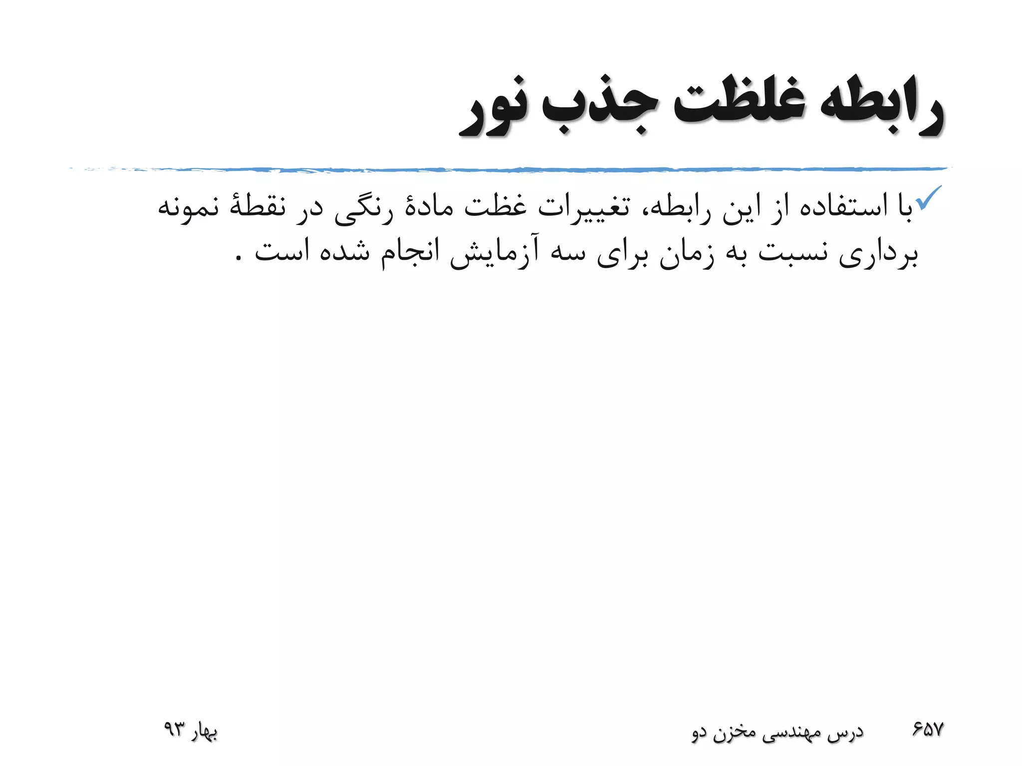 ‫نور‬ ‫جذب‬ ‫غلظت‬ ‫رابطه‬
‫نمو‬ ‫نقطة‬ ‫در‬ ‫رنگی‬ ‫مادة‬ ‫غظت‬ ‫تغییرات‬ ،‫رابطه‬ ‫این‬ ‫از‬ ‫استفاده‬ ‫با‬‫نه‬
‫است‬ ‫شده‬ ‫انجام‬ ‫آزمایش‬ ‫سه‬ ‫برای‬ ‫زمان‬ ‫به‬ ‫نسبت‬ ‫برداری‬.
‫بهار‬93 ‫دو‬ ‫مخزن‬ ‫مهندسی‬ ‫درس‬ 657
 