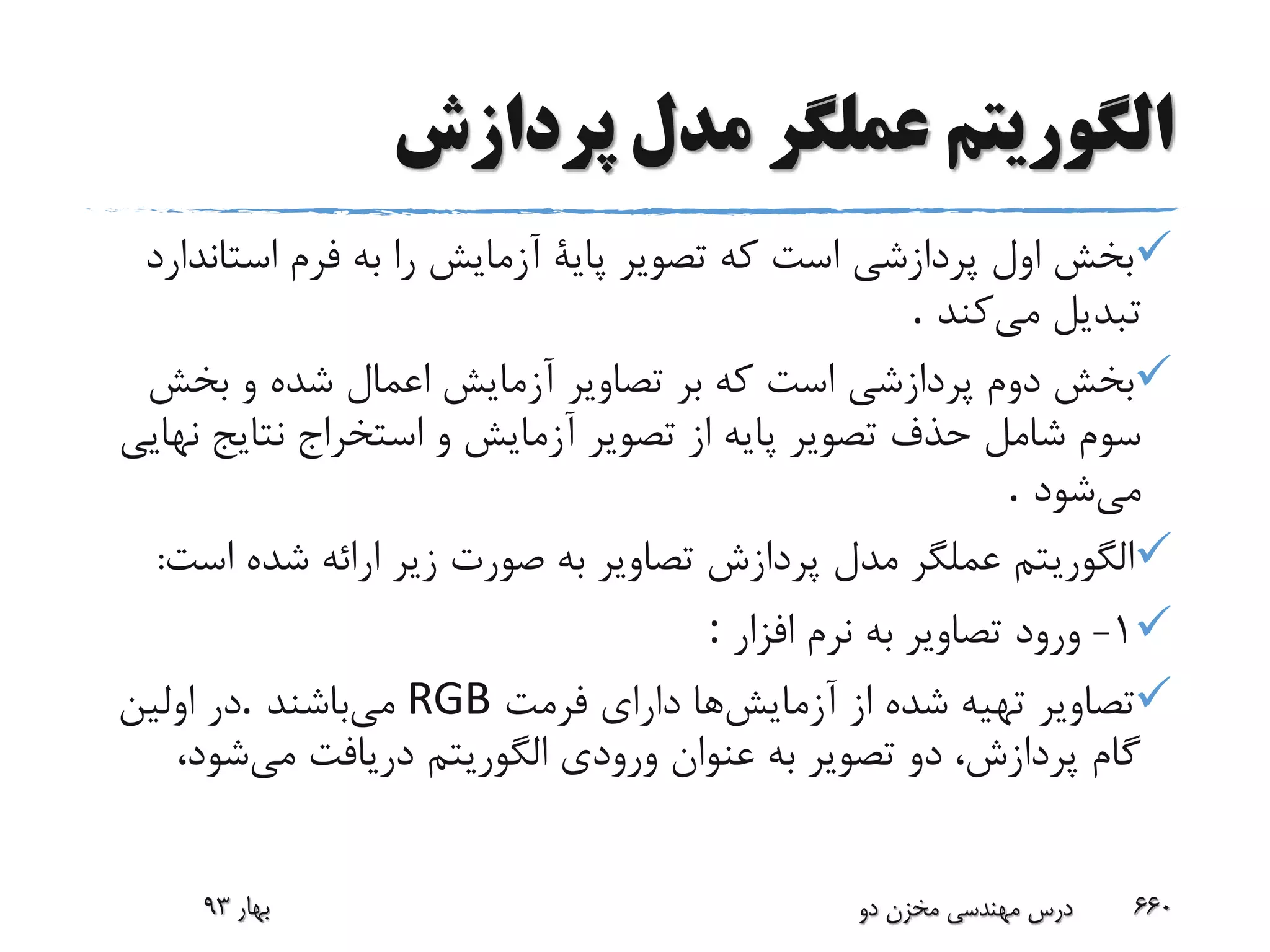 ‫پردازش‬ ‫مدل‬ ‫عملگر‬ ‫الگوریتم‬
‫است‬ ‫فرم‬ ‫به‬ ‫را‬ ‫آزمایش‬ ‫پایة‬ ‫تصویر‬ ‫که‬ ‫است‬ ‫پردازشی‬ ‫اول‬ ‫بخش‬‫اندارد‬
‫می‬ ‫تبدیل‬‫کند‬.
‫بخش‬ ‫و‬ ‫شده‬ ‫اعمال‬ ‫آزمایش‬ ‫تصاویر‬ ‫بر‬ ‫که‬ ‫است‬ ‫پردازشی‬ ‫دوم‬ ‫بخش‬
‫نتایج‬ ‫استخراج‬ ‫و‬ ‫آزمایش‬ ‫تصویر‬ ‫از‬ ‫پایه‬ ‫تصویر‬ ‫حذف‬ ‫شامل‬ ‫سوم‬‫نهایی‬
‫می‬‫شود‬.
‫اس‬ ‫شده‬ ‫ارائه‬ ‫زیر‬ ‫صورت‬ ‫به‬ ‫تصاویر‬ ‫پردازش‬ ‫مدل‬ ‫عملگر‬ ‫الگوریتم‬‫ت‬:
1-‫افزار‬ ‫نرم‬ ‫به‬ ‫تصاویر‬ ‫ورود‬:
‫آزمایش‬ ‫از‬ ‫شده‬ ‫تهیه‬ ‫تصاویر‬‫فرمت‬ ‫دارای‬ ‫ها‬RGB‫می‬‫باشند‬.‫اولین‬ ‫در‬
‫می‬ ‫دریافت‬ ‫الگوریتم‬ ‫ورودی‬ ‫عنوان‬ ‫به‬ ‫تصویر‬ ‫دو‬ ،‫پردازش‬ ‫گام‬‫شو‬،‫د‬
‫بهار‬93 ‫دو‬ ‫مخزن‬ ‫مهندسی‬ ‫درس‬ 660
 