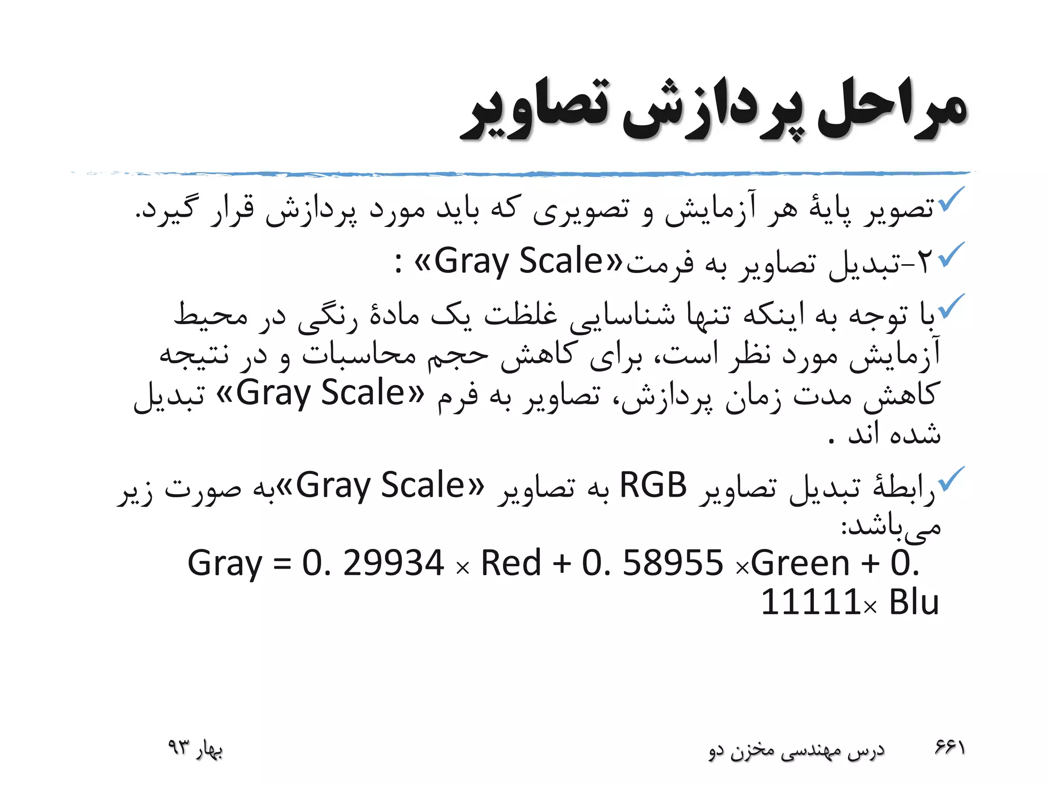 ‫تصاویر‬ ‫پردازش‬ ‫مراحل‬
‫گ‬ ‫قرار‬ ‫پردازش‬ ‫مورد‬ ‫باید‬ ‫که‬ ‫تصویری‬ ‫و‬ ‫آزمایش‬ ‫هر‬ ‫پایة‬ ‫تصویر‬‫یرد‬.
2-‫فرمت‬ ‫به‬ ‫تصاویر‬ ‫تبدیل‬: «Gray Scale»
‫محی‬ ‫در‬ ‫رنگی‬ ‫مادة‬ ‫یک‬ ‫غلظت‬ ‫شناسایی‬ ‫تنها‬ ‫اینکه‬ ‫به‬ ‫توجه‬ ‫با‬‫ط‬
‫نتیجه‬ ‫در‬ ‫و‬ ‫محاسبات‬ ‫حجم‬ ‫کاهش‬ ‫برای‬ ،‫است‬ ‫نظر‬ ‫مورد‬ ‫آزمایش‬
‫فرم‬ ‫به‬ ‫تصاویر‬ ،‫پردازش‬ ‫زمان‬ ‫مدت‬ ‫کاهش‬«Gray Scale»‫تبدیل‬
‫اند‬ ‫شده‬.
‫تصاویر‬ ‫تبدیل‬ ‫رابطة‬RGB‫تصاویر‬ ‫به‬«Gray Scale»‫زیر‬ ‫صورت‬ ‫به‬
‫می‬‫باشد‬:
Gray = 0. 29934 × Red + 0. 58955 ×Green + 0.
11111× Blu
‫بهار‬93 ‫دو‬ ‫مخزن‬ ‫مهندسی‬ ‫درس‬ 661
 