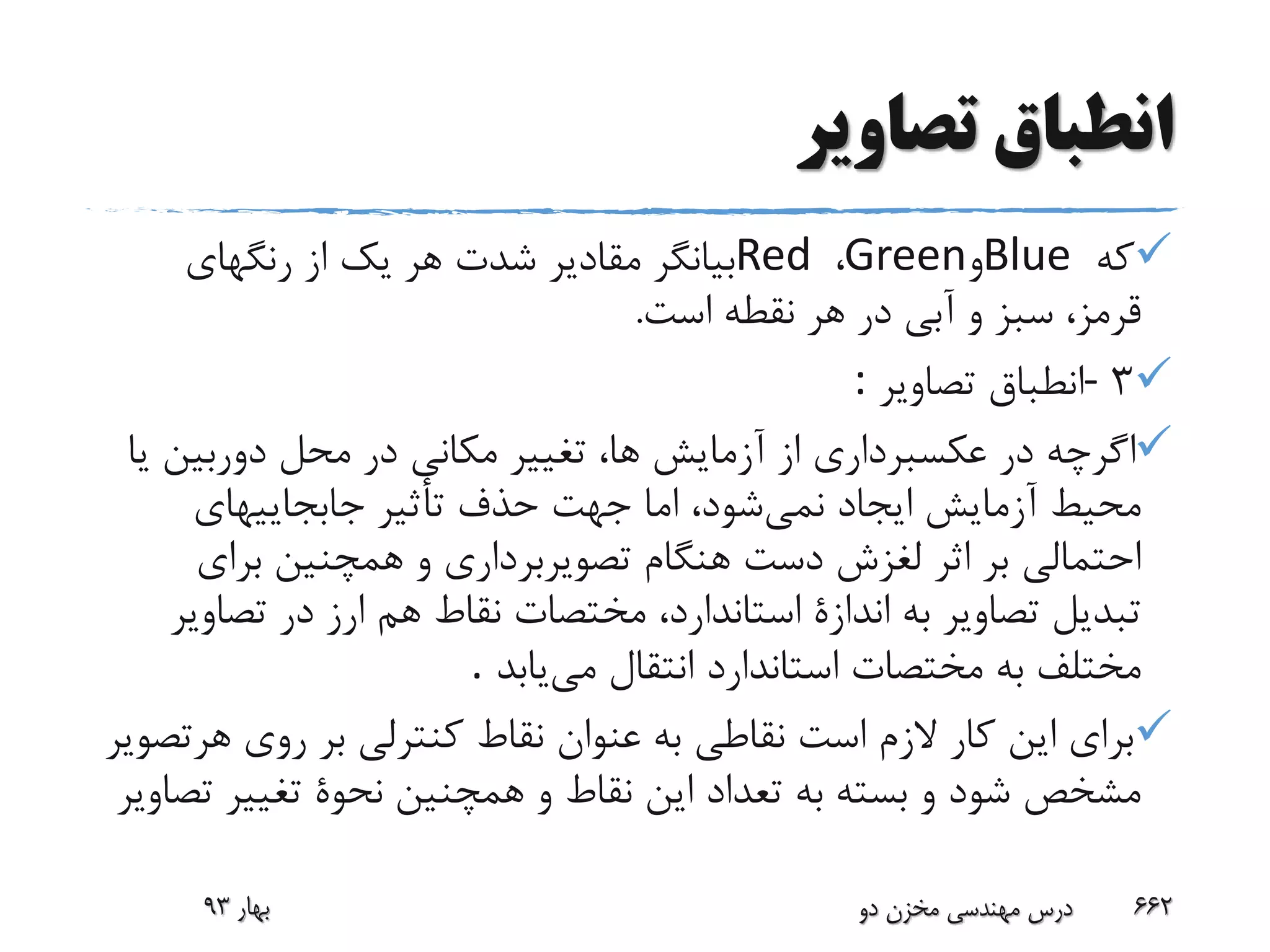 ‫تصاویر‬ ‫انطباق‬
‫که‬Blue‫و‬Green،Red‫رنگهای‬ ‫از‬ ‫یک‬ ‫هر‬ ‫شدت‬ ‫مقادیر‬ ‫بیانگر‬
‫است‬ ‫نقطه‬ ‫هر‬ ‫در‬ ‫آبی‬ ‫و‬ ‫سبز‬ ،‫قرمز‬.
3-‫تصاویر‬ ‫انطباق‬:
‫دوربین‬ ‫محل‬ ‫در‬ ‫مکانی‬ ‫تغییر‬ ،‫ها‬ ‫آزمایش‬ ‫از‬ ‫عکسبرداری‬ ‫در‬ ‫اگرچه‬‫یا‬
‫نمی‬ ‫ایجاد‬ ‫آزمایش‬ ‫محیط‬‫جابجاییهای‬ ‫تأثیر‬ ‫حذف‬ ‫جهت‬ ‫اما‬ ،‫شود‬
‫برای‬ ‫همچنین‬ ‫و‬ ‫تصویربرداری‬ ‫هنگام‬ ‫دست‬ ‫لغزش‬ ‫اثر‬ ‫بر‬ ‫احتمالی‬
‫هم‬ ‫نقاط‬ ‫مختصات‬ ،‫استاندارد‬ ‫اندازة‬ ‫به‬ ‫تصاویر‬ ‫تبدیل‬‫ارز‬‫تص‬ ‫در‬‫اویر‬
‫می‬ ‫انتقال‬ ‫استاندارد‬ ‫مختصات‬ ‫به‬ ‫مختلف‬‫یابد‬.
‫ه‬ ‫روی‬ ‫بر‬ ‫کنترلی‬ ‫نقاط‬ ‫عنوان‬ ‫به‬ ‫نقاطی‬ ‫است‬ ‫الزم‬ ‫کار‬ ‫این‬ ‫برای‬‫رتصویر‬
‫تغییر‬ ‫نحوة‬ ‫همچنین‬ ‫و‬ ‫نقاط‬ ‫این‬ ‫تعداد‬ ‫به‬ ‫بسته‬ ‫و‬ ‫شود‬ ‫مشخص‬‫تصاویر‬
‫بهار‬93 ‫دو‬ ‫مخزن‬ ‫مهندسی‬ ‫درس‬ 662
 