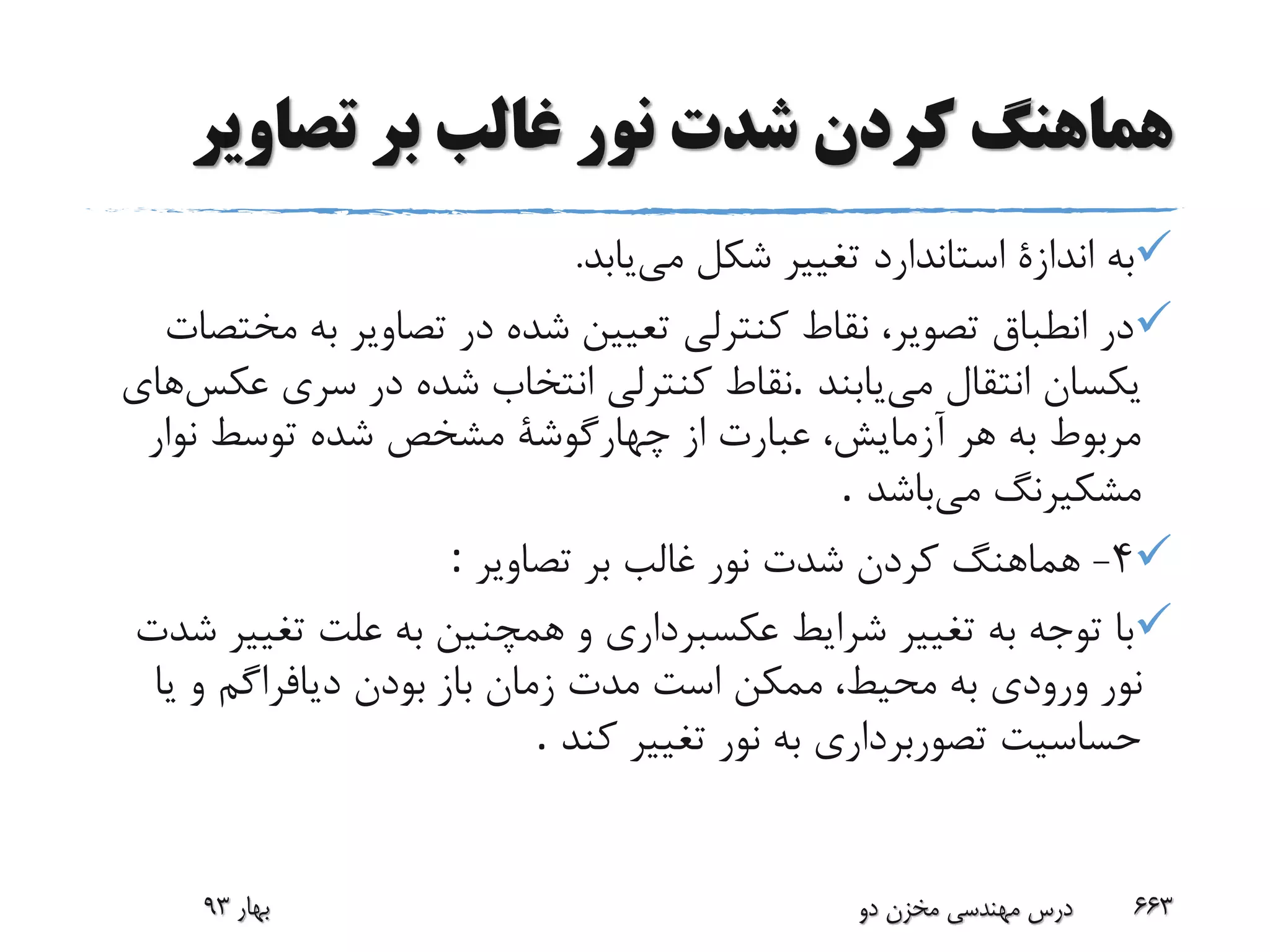 ‫تصاوی‬ ‫بر‬ ‫غالب‬ ‫نور‬ ‫شدت‬ ‫کردن‬ ‫هماهنگ‬‫ر‬
‫می‬ ‫شکل‬ ‫تغییر‬ ‫استاندارد‬ ‫اندازة‬ ‫به‬‫یابد‬.
‫م‬ ‫به‬ ‫تصاویر‬ ‫در‬ ‫شده‬ ‫تعیین‬ ‫کنترلی‬ ‫نقاط‬ ،‫تصویر‬ ‫انطباق‬ ‫در‬‫ختصات‬
‫می‬ ‫انتقال‬ ‫یکسان‬‫یابند‬.‫عکس‬ ‫سری‬ ‫در‬ ‫شده‬ ‫انتخاب‬ ‫کنترلی‬ ‫نقاط‬‫های‬
‫نوار‬ ‫توسط‬ ‫شده‬ ‫مشخص‬ ‫چهارگوشة‬ ‫از‬ ‫عبارت‬ ،‫آزمایش‬ ‫هر‬ ‫به‬ ‫مربوط‬
‫می‬ ‫مشکیرنگ‬‫باشد‬.
4-‫تصاویر‬ ‫بر‬ ‫غالب‬ ‫نور‬ ‫شدت‬ ‫کردن‬ ‫هماهنگ‬:
‫تغی‬ ‫علت‬ ‫به‬ ‫همچنین‬ ‫و‬ ‫عکسبرداری‬ ‫شرایط‬ ‫تغییر‬ ‫به‬ ‫توجه‬ ‫با‬‫شدت‬ ‫یر‬
‫باز‬ ‫زمان‬ ‫مدت‬ ‫است‬ ‫ممکن‬ ،‫محیط‬ ‫به‬ ‫ورودی‬ ‫نور‬‫یا‬ ‫و‬ ‫دیافراگم‬ ‫بودن‬
‫کند‬ ‫تغییر‬ ‫نور‬ ‫به‬ ‫تصوربرداری‬ ‫حساسیت‬.
‫بهار‬93 ‫دو‬ ‫مخزن‬ ‫مهندسی‬ ‫درس‬ 663
 