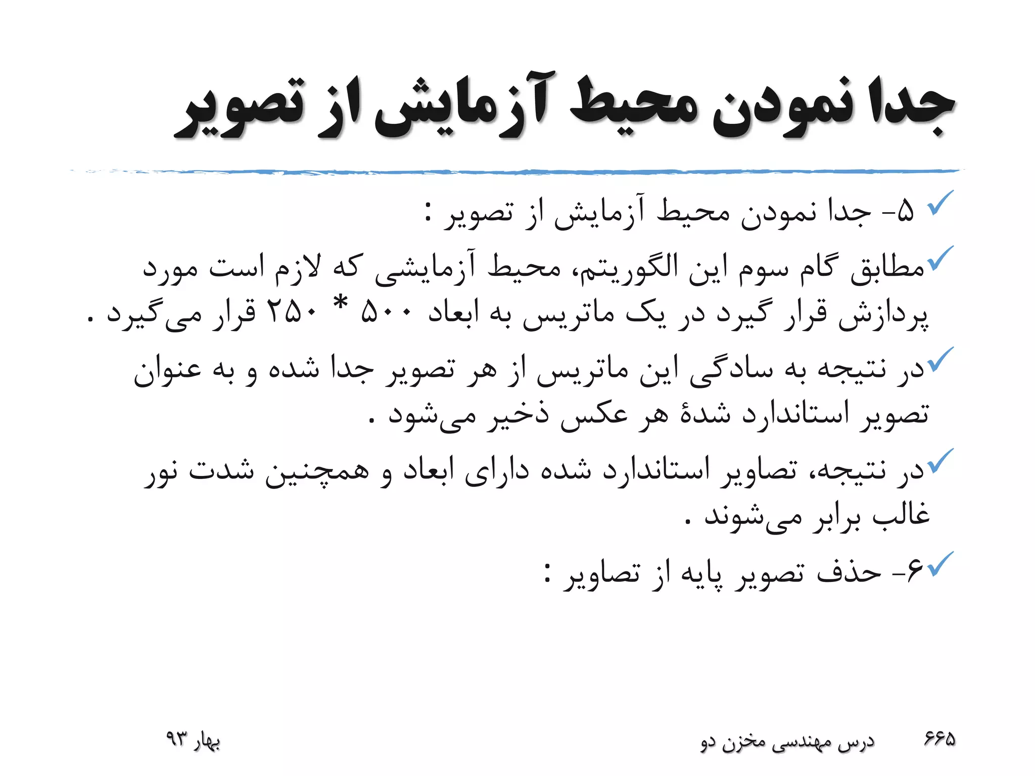 ‫تصویر‬ ‫از‬ ‫آزمایش‬ ‫محیط‬ ‫نمودن‬ ‫جدا‬
5-‫تصویر‬ ‫از‬ ‫آزمایش‬ ‫محیط‬ ‫نمودن‬ ‫جدا‬:
‫مور‬ ‫است‬ ‫الزم‬ ‫که‬ ‫آزمایشی‬ ‫محیط‬ ،‫الگوریتم‬ ‫این‬ ‫سوم‬ ‫گام‬ ‫مطابق‬‫د‬
‫ابعاد‬ ‫به‬ ‫ماتریس‬ ‫یک‬ ‫در‬ ‫گیرد‬ ‫قرار‬ ‫پردازش‬500*250‫می‬ ‫قرار‬‫گیرد‬.
‫عن‬ ‫به‬ ‫و‬ ‫شده‬ ‫جدا‬ ‫تصویر‬ ‫هر‬ ‫از‬ ‫ماتریس‬ ‫این‬ ‫سادگی‬ ‫به‬ ‫نتیجه‬ ‫در‬‫وان‬
‫می‬ ‫ذخیر‬ ‫عکس‬ ‫هر‬ ‫شدة‬ ‫استاندارد‬ ‫تصویر‬‫شود‬.
‫نو‬ ‫شدت‬ ‫همچنین‬ ‫و‬ ‫ابعاد‬ ‫دارای‬ ‫شده‬ ‫استاندارد‬ ‫تصاویر‬ ،‫نتیجه‬ ‫در‬‫ر‬
‫می‬ ‫برابر‬ ‫غالب‬‫شوند‬.
6-‫تصاویر‬ ‫از‬ ‫پایه‬ ‫تصویر‬ ‫حذف‬:
‫بهار‬93 ‫دو‬ ‫مخزن‬ ‫مهندسی‬ ‫درس‬ 665
 