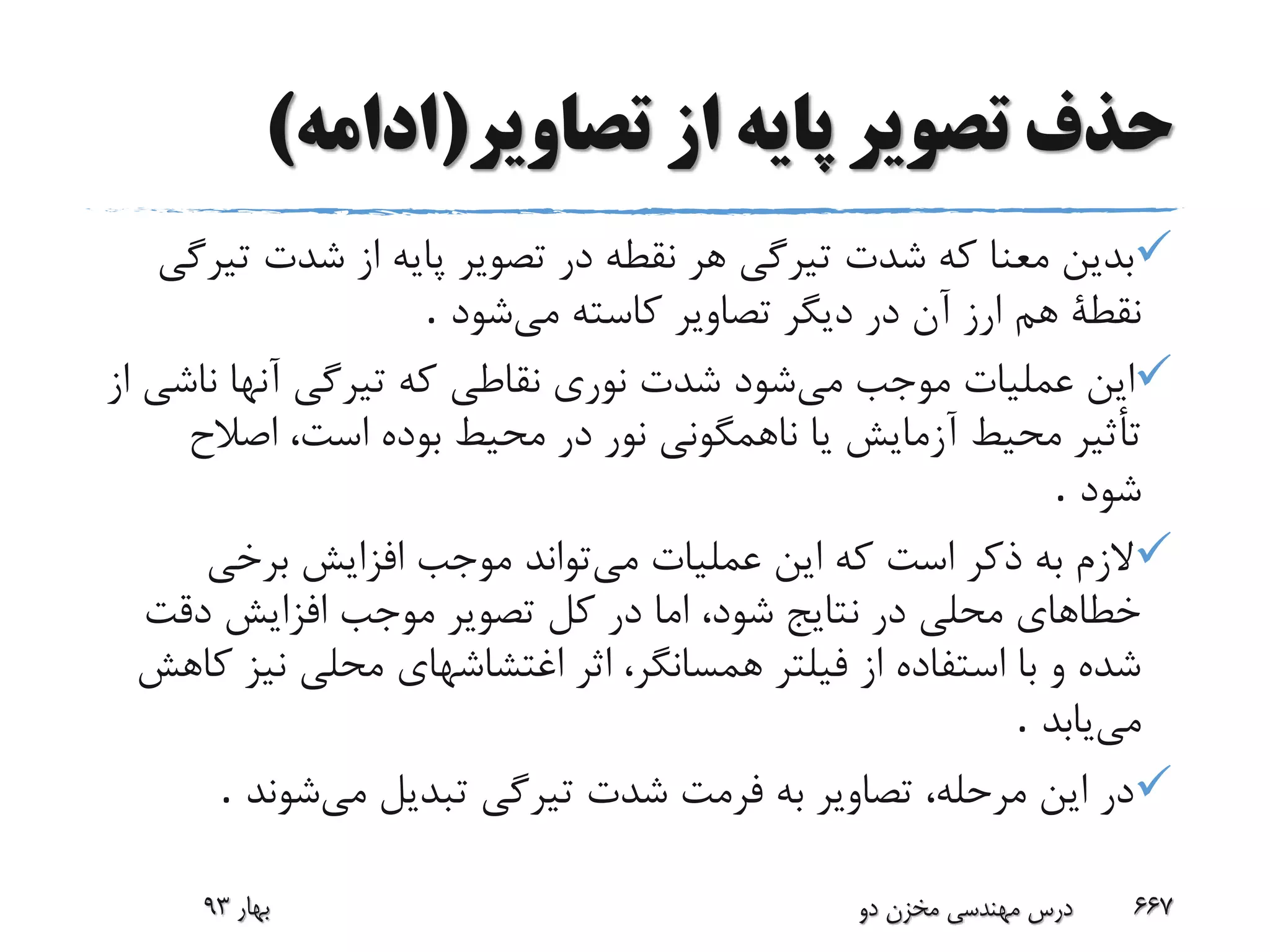 ‫تصاویر‬ ‫از‬ ‫پایه‬ ‫تصویر‬ ‫حذف‬(‫ادامه‬)
‫ت‬ ‫شدت‬ ‫از‬ ‫پایه‬ ‫تصویر‬ ‫در‬ ‫نقطه‬ ‫هر‬ ‫تیرگی‬ ‫شدت‬ ‫که‬ ‫معنا‬ ‫بدین‬‫یرگی‬
‫هم‬ ‫نقطة‬‫می‬ ‫کاسته‬ ‫تصاویر‬ ‫دیگر‬ ‫در‬ ‫آن‬ ‫ارز‬‫شود‬.
‫می‬ ‫موجب‬ ‫عملیات‬ ‫این‬‫ناش‬ ‫آنها‬ ‫تیرگی‬ ‫که‬ ‫نقاطی‬ ‫نوری‬ ‫شدت‬ ‫شود‬‫از‬ ‫ی‬
‫اصالح‬ ،‫است‬ ‫بوده‬ ‫محیط‬ ‫در‬ ‫نور‬ ‫ناهمگونی‬ ‫یا‬ ‫آزمایش‬ ‫محیط‬ ‫تأثیر‬
‫شود‬.
‫می‬ ‫عملیات‬ ‫این‬ ‫که‬ ‫است‬ ‫ذکر‬ ‫به‬ ‫الزم‬‫برخی‬ ‫افزایش‬ ‫موجب‬ ‫تواند‬
‫دقت‬ ‫افزایش‬ ‫موجب‬ ‫تصویر‬ ‫کل‬ ‫در‬ ‫اما‬ ،‫شود‬ ‫نتایج‬ ‫در‬ ‫محلی‬ ‫خطاهای‬
‫نی‬ ‫محلی‬ ‫اغتشاشهای‬ ‫اثر‬ ،‫همسانگر‬ ‫فیلتر‬ ‫از‬ ‫استفاده‬ ‫با‬ ‫و‬ ‫شده‬‫کاهش‬ ‫ز‬
‫می‬‫یابد‬.
‫می‬ ‫تبدیل‬ ‫تیرگی‬ ‫شدت‬ ‫فرمت‬ ‫به‬ ‫تصاویر‬ ،‫مرحله‬ ‫این‬ ‫در‬‫شوند‬.
‫بهار‬93 ‫دو‬ ‫مخزن‬ ‫مهندسی‬ ‫درس‬ 667
 