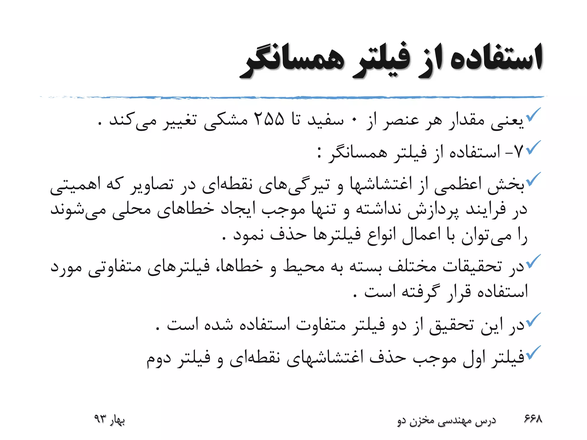 ‫همسانگر‬ ‫فیلتر‬ ‫از‬ ‫استفاده‬
‫از‬ ‫عنصر‬ ‫هر‬ ‫مقدار‬ ‫یعنی‬0‫تا‬ ‫سفید‬255‫می‬ ‫تغییر‬ ‫مشکی‬‫کند‬.
7-‫همسانگر‬ ‫فیلتر‬ ‫از‬ ‫استفاده‬:
‫تیرگی‬ ‫و‬ ‫اغتشاشها‬ ‫از‬ ‫اعظمی‬ ‫بخش‬‫نقطه‬ ‫های‬‫ای‬‫اهم‬ ‫که‬ ‫تصاویر‬ ‫در‬‫یتی‬
‫می‬ ‫محلی‬ ‫خطاهای‬ ‫ایجاد‬ ‫موجب‬ ‫تنها‬ ‫و‬ ‫نداشته‬ ‫پردازش‬ ‫فرایند‬ ‫در‬‫شو‬‫ند‬
‫می‬ ‫را‬‫نمود‬ ‫حذف‬ ‫فیلترها‬ ‫انواع‬ ‫اعمال‬ ‫با‬ ‫توان‬.
‫متفاو‬ ‫فیلترهای‬ ،‫خطاها‬ ‫و‬ ‫محیط‬ ‫به‬ ‫بسته‬ ‫مختلف‬ ‫تحقیقات‬ ‫در‬‫مورد‬ ‫تی‬
‫است‬ ‫گرفته‬ ‫قرار‬ ‫استفاده‬.
‫د‬‫است‬ ‫شده‬ ‫استفاده‬ ‫متفاوت‬ ‫فیلتر‬ ‫دو‬ ‫از‬ ‫تحقیق‬ ‫این‬ ‫ر‬.
‫نقطه‬ ‫اغتشاشهای‬ ‫حذف‬ ‫موجب‬ ‫اول‬ ‫فیلتر‬‫ای‬‫دوم‬ ‫فیلتر‬ ‫و‬
‫بهار‬93 ‫دو‬ ‫مخزن‬ ‫مهندسی‬ ‫درس‬ 668
 