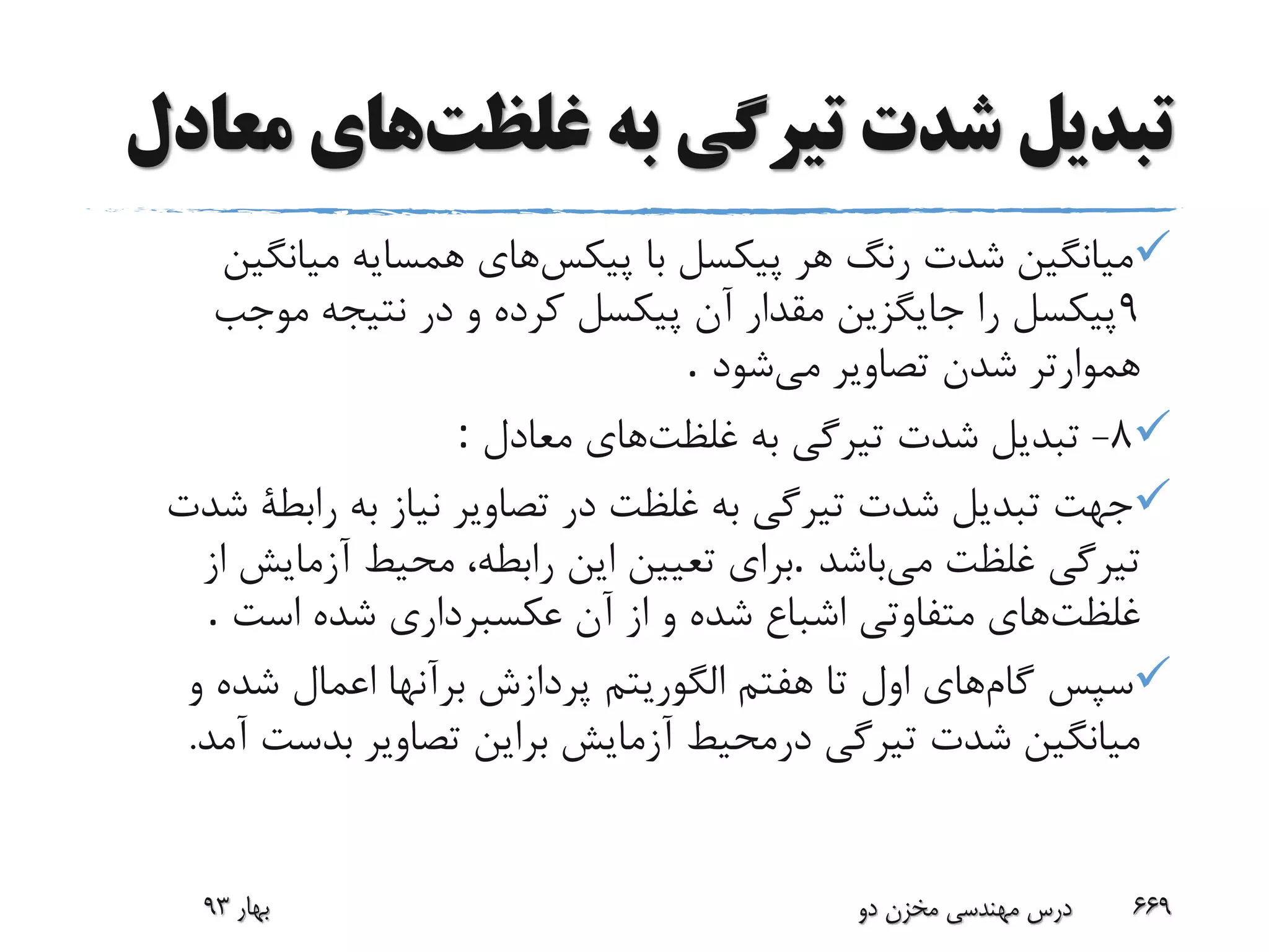‫غلظت‬ ‫به‬ ‫تیرگی‬ ‫شدت‬ ‫تبدیل‬‫م‬ ‫های‬‫عادل‬
‫پیکس‬ ‫با‬ ‫پیکسل‬ ‫هر‬ ‫رنگ‬ ‫شدت‬ ‫میانگین‬‫های‬‫میانگی‬ ‫همسایه‬‫ن‬
9‫موجب‬ ‫نتیجه‬ ‫در‬ ‫و‬ ‫کرده‬ ‫پیکسل‬ ‫آن‬ ‫مقدار‬ ‫جایگزین‬ ‫را‬ ‫پیکسل‬
‫می‬ ‫تصاویر‬ ‫شدن‬ ‫هموارتر‬‫شود‬.
8-‫غلظت‬ ‫به‬ ‫تیرگی‬ ‫شدت‬ ‫تبدیل‬‫معادل‬ ‫های‬:
‫رابطة‬ ‫به‬ ‫نیاز‬ ‫تصاویر‬ ‫در‬ ‫غلظت‬ ‫به‬ ‫تیرگی‬ ‫شدت‬ ‫تبدیل‬ ‫جهت‬‫شدت‬
‫می‬ ‫غلظت‬ ‫تیرگی‬‫باشد‬.‫از‬ ‫آزمایش‬ ‫محیط‬ ،‫رابطه‬ ‫این‬ ‫تعیین‬ ‫برای‬
‫غلظت‬‫آن‬ ‫از‬ ‫و‬ ‫شده‬ ‫اشباع‬ ‫متفاوتی‬ ‫های‬‫است‬ ‫شده‬ ‫عکسبرداری‬.
‫گام‬ ‫سپس‬‫های‬‫تا‬ ‫اول‬‫و‬ ‫شده‬ ‫اعمال‬ ‫برآنها‬ ‫پردازش‬ ‫الگوریتم‬ ‫هفتم‬
‫برای‬ ‫آزمایش‬ ‫درمحیط‬ ‫تیرگی‬ ‫شدت‬ ‫میانگین‬‫ن‬‫تصاوی‬‫ر‬‫بدست‬‫آمد‬.
‫بهار‬93 ‫دو‬ ‫مخزن‬ ‫مهندسی‬ ‫درس‬ 669
 