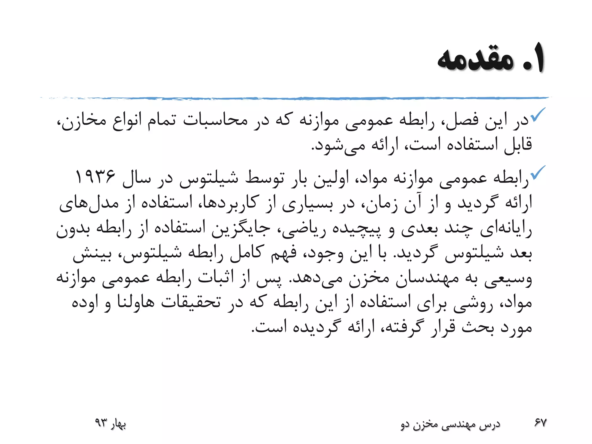1.‫مقدمه‬
‫مخازن‬ ‫انواع‬ ‫تمام‬ ‫محاسبات‬ ‫در‬ ‫که‬ ‫موازنه‬ ‫عمومی‬ ‫رابطه‬ ،‫فصل‬ ‫این‬ ‫در‬،
‫می‬ ‫ارائه‬ ،‫است‬ ‫استفاده‬ ‫قابل‬‫شود‬.
‫توسط‬ ‫بار‬ ‫اولین‬ ،‫مواد‬ ‫موازنه‬ ‫عمومی‬ ‫رابطه‬‫شیلتوس‬‫سال‬ ‫در‬1936
‫مدل‬ ‫از‬ ‫استفاده‬ ،‫کاربردها‬ ‫از‬ ‫بسیاری‬ ‫در‬ ،‫زمان‬ ‫آن‬ ‫از‬ ‫و‬ ‫گردید‬ ‫ارائه‬‫های‬
‫رایانه‬‫ای‬‫رابط‬ ‫از‬ ‫استفاده‬ ‫جایگزین‬ ،‫ریاضی‬ ‫پیچیده‬ ‫و‬ ‫بعدی‬ ‫چند‬‫بدون‬ ‫ه‬
‫بعد‬‫شیلتوس‬‫گردید‬.‫رابطه‬ ‫کامل‬ ‫فهم‬ ،‫وجود‬ ‫این‬ ‫با‬‫شیلتوس‬‫ب‬ ،‫ینش‬
‫می‬ ‫مخزن‬ ‫مهندسان‬ ‫به‬ ‫وسیعی‬‫دهد‬.‫موازن‬ ‫عمومی‬ ‫رابطه‬ ‫اثبات‬ ‫از‬ ‫پس‬‫ه‬
‫تحقیقات‬ ‫در‬ ‫که‬ ‫رابطه‬ ‫این‬ ‫از‬ ‫استفاده‬ ‫برای‬ ‫روشی‬ ،‫مواد‬‫هاولنا‬‫و‬‫او‬‫ده‬
‫است‬ ‫گردیده‬ ‫ارائه‬ ،‫گرفته‬ ‫قرار‬ ‫بحث‬ ‫مورد‬.
‫بهار‬93 ‫دو‬ ‫مخزن‬ ‫مهندسی‬ ‫درس‬ 67
 