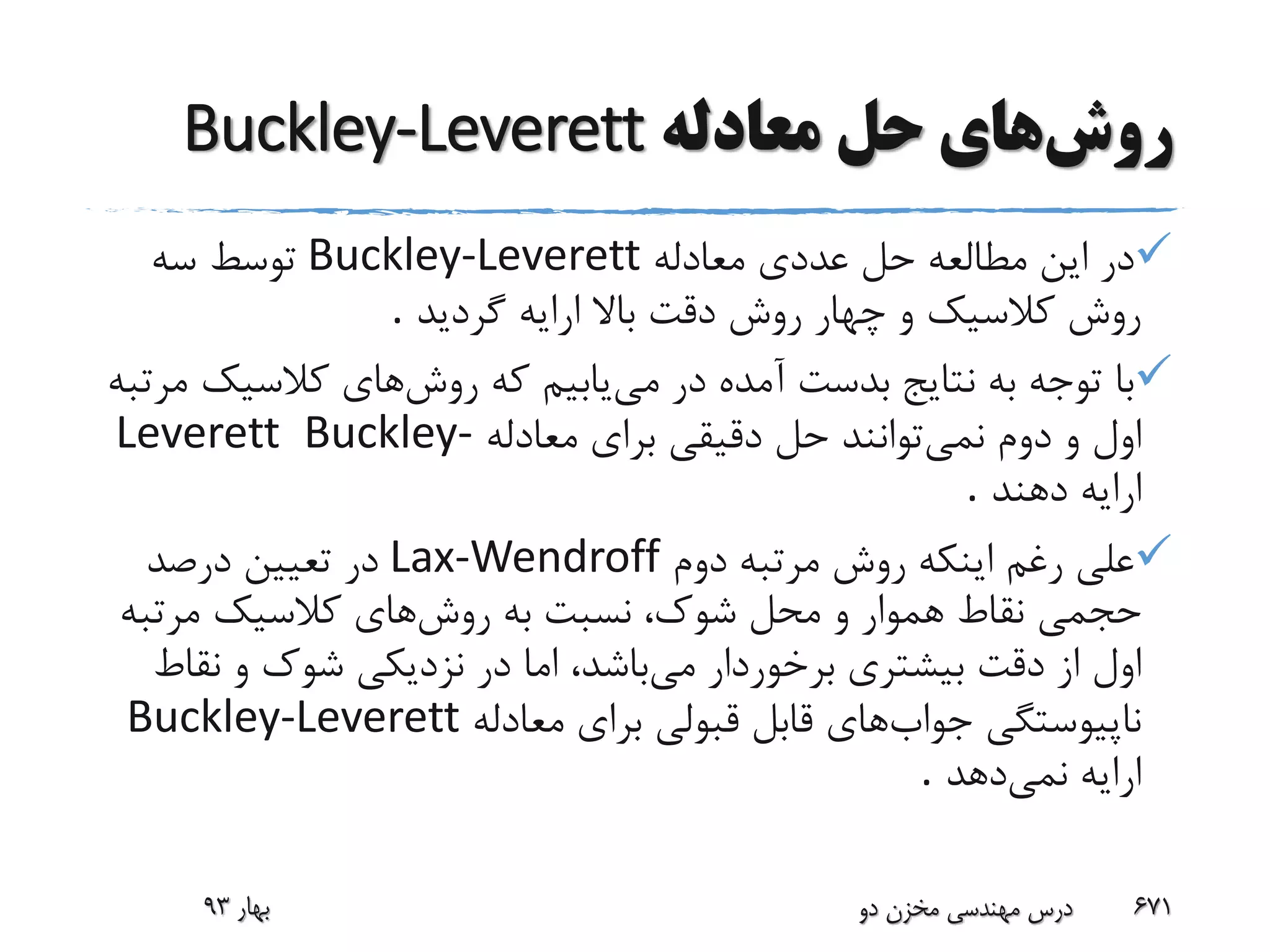 ‫روش‬‫حل‬ ‫های‬‫معادله‬Buckley-Leverett
‫م‬ ‫این‬ ‫در‬‫ط‬‫ال‬‫ع‬‫معادله‬ ‫عددی‬ ‫حل‬ ‫ه‬Buckley-Leverett‫سه‬ ‫توسط‬
‫گردید‬ ‫ارایه‬ ‫باال‬ ‫دقت‬ ‫روش‬ ‫چهار‬ ‫و‬ ‫کالسیک‬ ‫روش‬.
‫می‬ ‫در‬ ‫آمده‬ ‫بدست‬ ‫نتایج‬ ‫به‬ ‫توجه‬ ‫با‬‫روش‬ ‫که‬ ‫یابیم‬‫کالسیک‬ ‫های‬‫مرتبه‬
‫نمی‬ ‫دوم‬ ‫و‬ ‫اول‬‫معادله‬ ‫برای‬ ‫دقیقی‬ ‫حل‬ ‫توانند‬Buckley-Leverett
‫دهند‬ ‫ارایه‬.
‫دوم‬ ‫مرتبه‬ ‫روش‬ ‫اینکه‬ ‫رغم‬ ‫علی‬Lax-Wendroff‫درصد‬ ‫تعیین‬ ‫در‬
‫روش‬ ‫به‬ ‫نسبت‬ ،‫شوک‬ ‫محل‬ ‫و‬ ‫هموار‬ ‫نقاط‬ ‫حجمی‬‫مرتب‬ ‫کالسیک‬ ‫های‬‫ه‬
‫می‬ ‫برخوردار‬ ‫بیشتری‬ ‫دقت‬ ‫از‬ ‫اول‬‫نق‬ ‫و‬ ‫شوک‬ ‫نزدیکی‬ ‫در‬ ‫اما‬ ،‫باشد‬‫اط‬
‫جواب‬ ‫ناپیوستگی‬‫معادله‬ ‫برای‬ ‫قبولی‬ ‫قابل‬ ‫های‬Buckley-Leverett
‫نمی‬ ‫ارایه‬‫دهد‬.
‫بهار‬93 ‫دو‬ ‫مخزن‬ ‫مهندسی‬ ‫درس‬ 671
 