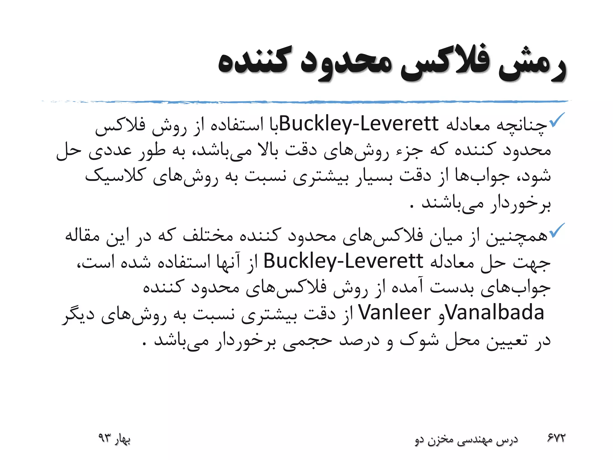 ‫کننده‬ ‫محدود‬ ‫فالکس‬ ‫رمش‬
‫معادله‬ ‫چنانچه‬Buckley-Leverett‫فالکس‬ ‫روش‬ ‫از‬ ‫استفاده‬ ‫با‬
‫روش‬ ‫جزء‬ ‫که‬ ‫کننده‬ ‫محدود‬‫می‬ ‫باال‬ ‫دقت‬ ‫های‬‫حل‬ ‫عددی‬ ‫طور‬ ‫به‬ ،‫باشد‬
‫جواب‬ ،‫شود‬‫روش‬ ‫به‬ ‫نسبت‬ ‫بیشتری‬ ‫بسیار‬ ‫دقت‬ ‫از‬ ‫ها‬‫کالسی‬ ‫های‬‫ک‬
‫می‬ ‫برخوردار‬‫باشند‬.
‫فالکس‬ ‫میان‬ ‫از‬ ‫همچنین‬‫مقال‬ ‫این‬ ‫در‬ ‫که‬ ‫مختلف‬ ‫کننده‬ ‫محدود‬ ‫های‬‫ه‬
‫معادله‬ ‫حل‬ ‫جهت‬Buckley-Leverett،‫است‬ ‫شده‬ ‫استفاده‬ ‫آنها‬ ‫از‬
‫جواب‬‫فالکس‬ ‫روش‬ ‫از‬ ‫آمده‬ ‫بدست‬ ‫های‬‫کننده‬ ‫محدود‬ ‫های‬
Vanalbada‫و‬Vanleer‫روش‬ ‫به‬ ‫نسبت‬ ‫بیشتری‬ ‫دقت‬ ‫از‬‫دیگ‬ ‫های‬‫ر‬
‫می‬ ‫برخوردار‬ ‫حجمی‬ ‫درصد‬ ‫و‬ ‫شوک‬ ‫محل‬ ‫تعیین‬ ‫در‬‫باشد‬.
‫بهار‬93 ‫دو‬ ‫مخزن‬ ‫مهندسی‬ ‫درس‬ 672
 