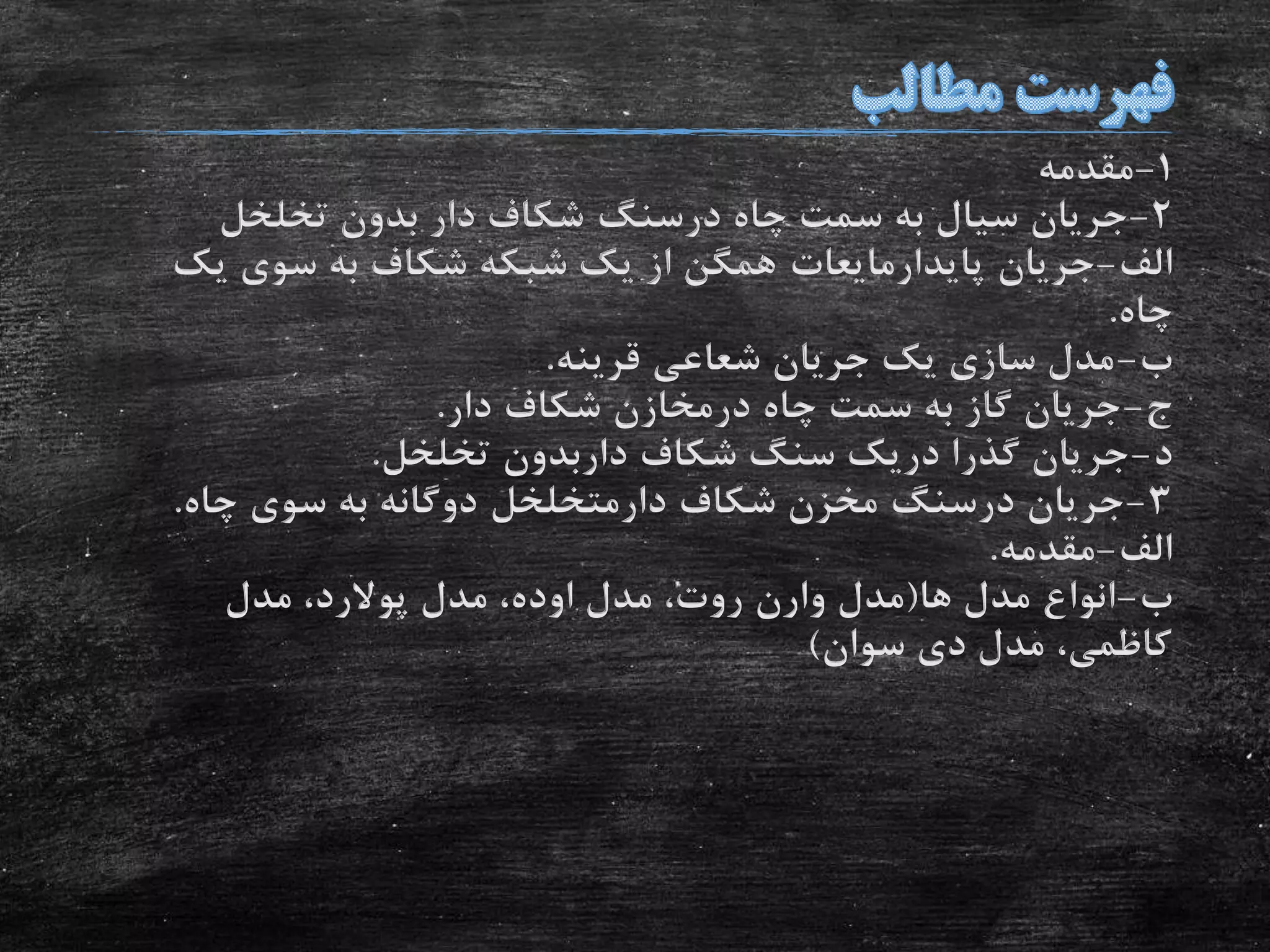 1-‫مقدمه‬
2-‫چاه‬ ‫سمت‬ ‫به‬ ‫سیال‬ ‫جریان‬‫درسنگ‬‫تخلخل‬ ‫بدون‬ ‫دار‬ ‫شکاف‬
‫الف‬-‫جریان‬‫پایدارمایعات‬‫یک‬ ‫سوی‬ ‫به‬ ‫شکاف‬ ‫شبکه‬ ‫یک‬ ‫از‬ ‫همگن‬
‫چاه‬.
‫ب‬-‫قرینه‬ ‫شعاعی‬ ‫جریان‬ ‫یک‬ ‫سازی‬ ‫مدل‬.
‫ج‬-‫چاه‬ ‫سمت‬ ‫به‬ ‫گاز‬ ‫جریان‬‫درمخازن‬‫دار‬ ‫شکاف‬.
‫د‬-‫شکاف‬ ‫سنگ‬ ‫دریک‬ ‫گذرا‬ ‫جریان‬‫داربدون‬‫تخلخل‬.
3-‫جریان‬‫درسنگ‬‫شکاف‬ ‫مخزن‬‫دارمتخلخل‬‫چاه‬ ‫سوی‬ ‫به‬ ‫دوگانه‬.
‫الف‬-‫مقدمه‬.
‫ب‬-‫ها‬ ‫مدل‬ ‫انواع‬(‫مدل‬‫وارن‬‫مدل‬ ،‫روت‬‫اوده‬‫مدل‬ ،‫پوالرد‬‫مدل‬ ،
‫سوان‬ ‫دی‬ ‫مدل‬ ،‫کاظمی‬)
 