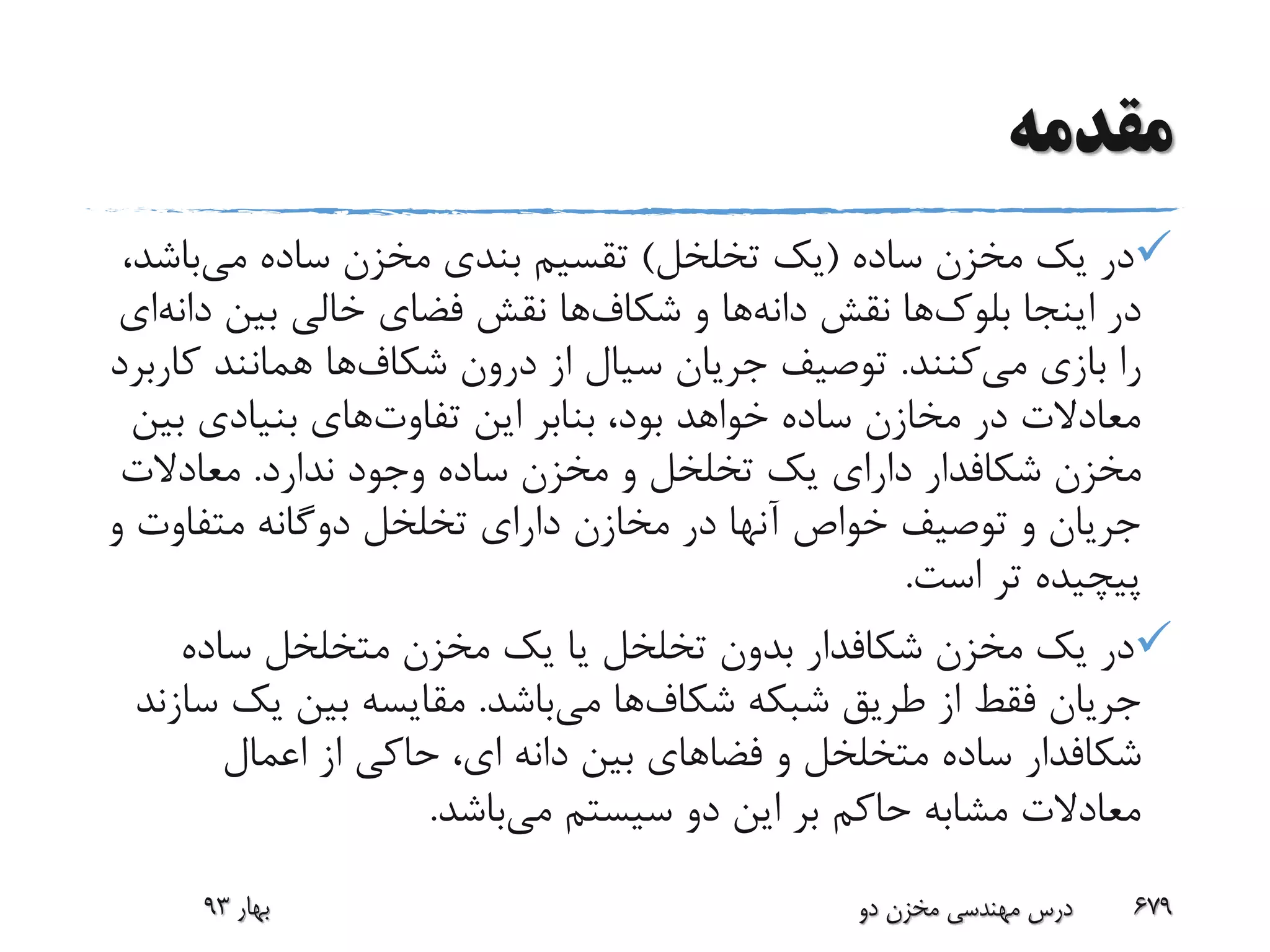 ‫مقدمه‬
‫ساده‬ ‫مخزن‬ ‫یک‬ ‫در‬(‫تخلخل‬ ‫یک‬)‫می‬ ‫ساده‬ ‫مخزن‬ ‫بندی‬ ‫تقسیم‬‫باش‬،‫د‬
‫اینجا‬ ‫در‬‫بلوک‬‫ها‬‫نقش‬‫دانه‬‫ها‬‫و‬‫شکاف‬‫ها‬‫بین‬ ‫خالی‬ ‫فضای‬ ‫نقش‬‫دا‬‫نه‬‫ای‬
‫می‬ ‫بازی‬ ‫را‬‫کنند‬.‫درون‬ ‫از‬ ‫سیال‬ ‫جریان‬ ‫توصیف‬‫شکاف‬‫ها‬‫ک‬ ‫همانند‬‫اربرد‬
‫تفاوت‬ ‫این‬ ‫بنابر‬ ،‫بود‬ ‫خواهد‬ ‫ساده‬ ‫مخازن‬ ‫در‬ ‫معادالت‬‫ب‬ ‫بنیادی‬ ‫های‬‫ین‬
‫مخزن‬‫شکافدار‬‫ندارد‬ ‫وجود‬ ‫ساده‬ ‫مخزن‬ ‫و‬ ‫تخلخل‬ ‫یک‬ ‫دارای‬.‫معادالت‬
‫و‬ ‫متفاوت‬ ‫دوگانه‬ ‫تخلخل‬ ‫دارای‬ ‫مخازن‬ ‫در‬ ‫آنها‬ ‫خواص‬ ‫توصیف‬ ‫و‬ ‫جریان‬
‫است‬ ‫تر‬ ‫پیچیده‬.
‫مخزن‬ ‫یک‬ ‫در‬‫شکافدار‬‫ساده‬ ‫متخلخل‬ ‫مخزن‬ ‫یک‬ ‫یا‬ ‫تخلخل‬ ‫بدون‬
‫شبکه‬ ‫طریق‬ ‫از‬ ‫فقط‬ ‫جریان‬‫شکاف‬‫ها‬‫می‬‫باشد‬.‫یک‬ ‫بین‬ ‫مقایسه‬‫سازند‬
‫شکافدار‬‫اعمال‬ ‫از‬ ‫حاکی‬ ،‫ای‬ ‫دانه‬ ‫بین‬ ‫فضاهای‬ ‫و‬ ‫متخلخل‬ ‫ساده‬
‫می‬ ‫سیستم‬ ‫دو‬ ‫این‬ ‫بر‬ ‫حاکم‬ ‫مشابه‬ ‫معادالت‬‫باشد‬.
‫بهار‬93 ‫دو‬ ‫مخزن‬ ‫مهندسی‬ ‫درس‬ 679
 