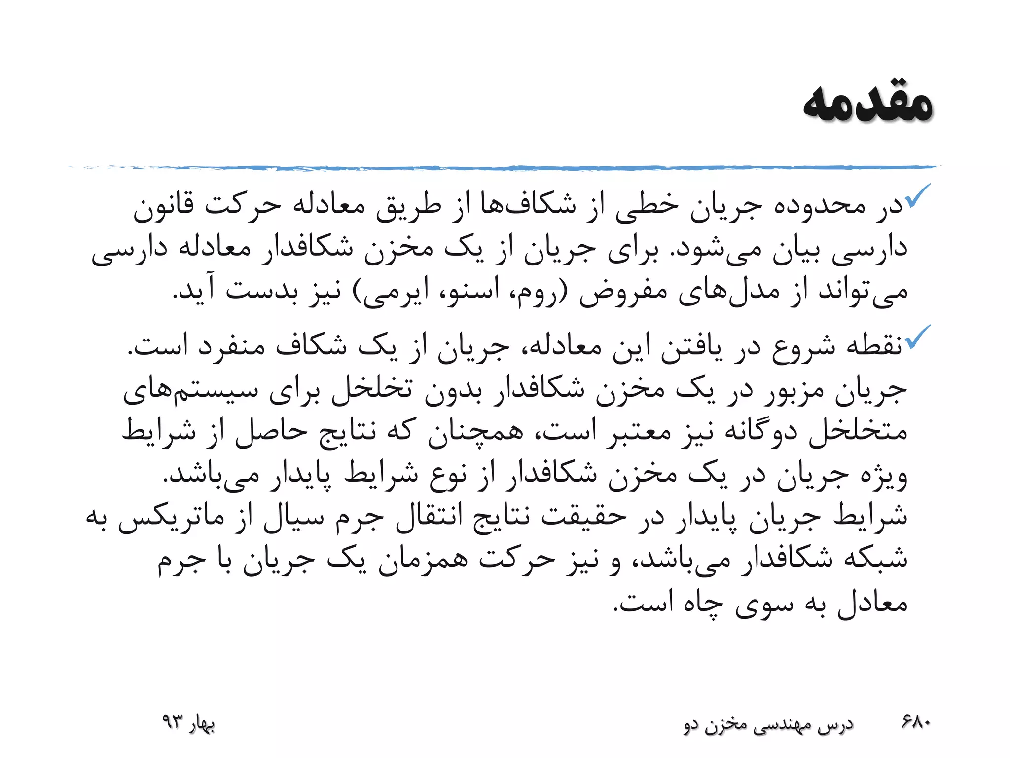 ‫مقدمه‬
‫از‬ ‫خطی‬ ‫جریان‬ ‫محدوده‬ ‫در‬‫شکاف‬‫ها‬‫قانون‬ ‫حرکت‬ ‫معادله‬ ‫طریق‬ ‫از‬
‫می‬ ‫بیان‬ ‫دارسی‬‫شود‬.‫مخزن‬ ‫یک‬ ‫از‬ ‫جریان‬ ‫برای‬‫شکافدار‬‫دارس‬ ‫معادله‬‫ی‬
‫می‬‫مدل‬ ‫از‬ ‫تواند‬‫های‬‫مفروض‬(،‫روم‬‫اسنو‬،‫ایرمی‬)‫آید‬ ‫بدست‬ ‫نیز‬.
‫اس‬ ‫منفرد‬ ‫شکاف‬ ‫یک‬ ‫از‬ ‫جریان‬ ،‫معادله‬ ‫این‬ ‫یافتن‬ ‫در‬ ‫شروع‬ ‫نقطه‬‫ت‬.
‫مخزن‬ ‫یک‬ ‫در‬ ‫مزبور‬ ‫جریان‬‫شکافدار‬‫سیستم‬ ‫برای‬ ‫تخلخل‬ ‫بدون‬‫ه‬‫ای‬
‫شر‬ ‫از‬ ‫حاصل‬ ‫نتایج‬ ‫که‬ ‫همچنان‬ ،‫است‬ ‫معتبر‬ ‫نیز‬ ‫دوگانه‬ ‫متخلخل‬‫ایط‬
‫مخزن‬ ‫یک‬ ‫در‬ ‫جریان‬ ‫ویژه‬‫شکافدار‬‫می‬ ‫پایدار‬ ‫شرایط‬ ‫نوع‬ ‫از‬‫باشد‬.
‫از‬ ‫سیال‬ ‫جرم‬ ‫انتقال‬ ‫نتایج‬ ‫حقیقت‬ ‫در‬ ‫پایدار‬ ‫جریان‬ ‫شرایط‬‫ماتر‬‫یکس‬‫به‬
‫شبکه‬‫شکافدار‬‫می‬‫جرم‬ ‫با‬ ‫جریان‬ ‫یک‬ ‫همزمان‬ ‫حرکت‬ ‫نیز‬ ‫و‬ ،‫باشد‬
‫است‬ ‫چاه‬ ‫سوی‬ ‫به‬ ‫معادل‬.
‫بهار‬93 ‫دو‬ ‫مخزن‬ ‫مهندسی‬ ‫درس‬ 680
 