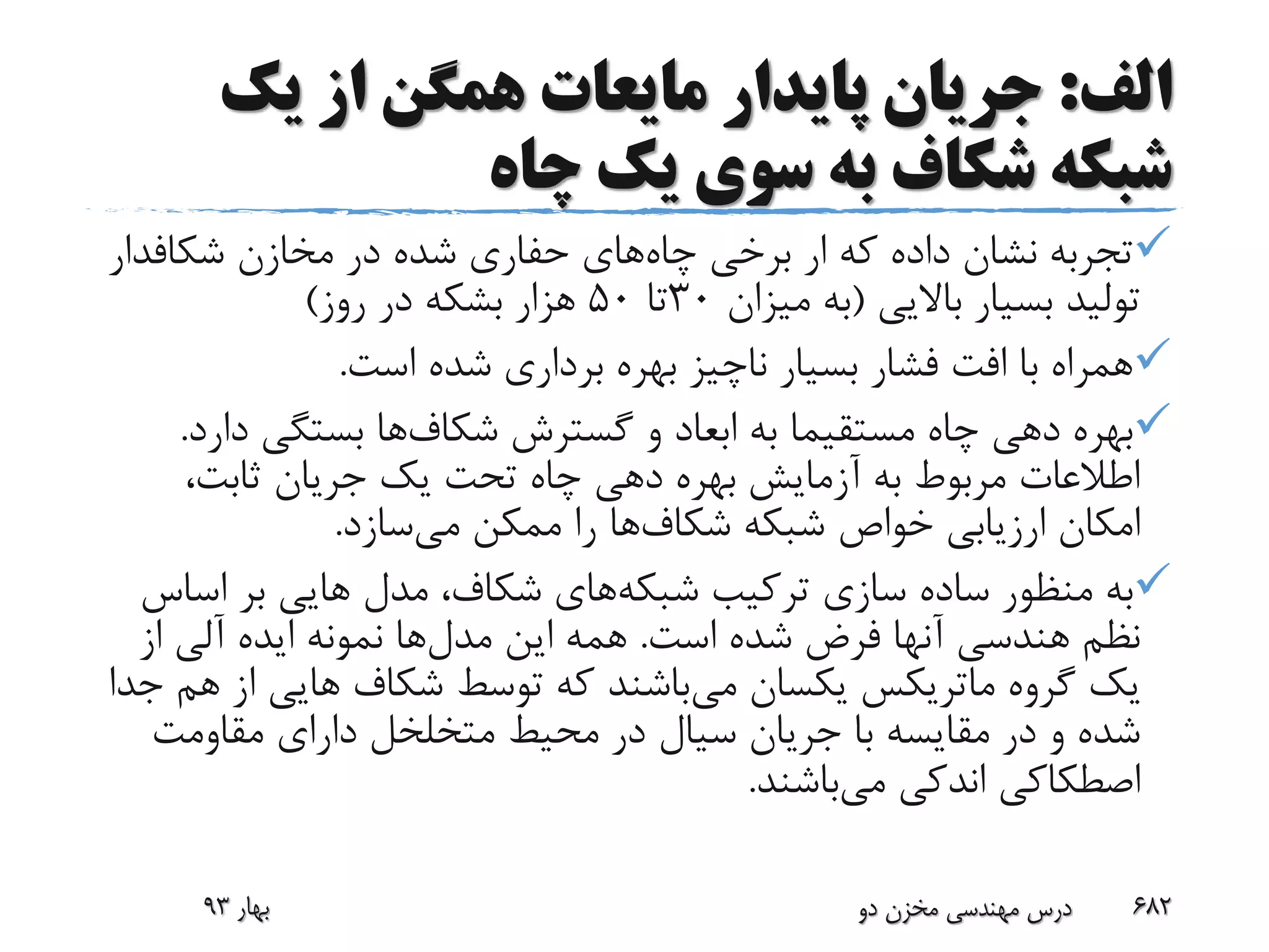 ‫الف‬:‫یک‬ ‫از‬ ‫همگن‬ ‫مایعات‬ ‫پایدار‬ ‫جریان‬
‫چاه‬ ‫یک‬ ‫سوی‬ ‫به‬ ‫شکاف‬ ‫شبکه‬
‫چاه‬ ‫برخی‬ ‫ار‬ ‫که‬ ‫داده‬ ‫نشان‬ ‫تجربه‬‫مخازن‬ ‫در‬ ‫شده‬ ‫حفاری‬ ‫های‬‫شکافد‬‫ار‬
‫باالیی‬ ‫بسیار‬ ‫تولید‬(‫میزان‬ ‫به‬30‫تا‬50‫روز‬ ‫در‬ ‫بشکه‬ ‫هزار‬)
‫است‬ ‫شده‬ ‫برداری‬ ‫بهره‬ ‫ناچیز‬ ‫بسیار‬ ‫فشار‬ ‫افت‬ ‫با‬ ‫همراه‬.
‫گسترش‬ ‫و‬ ‫ابعاد‬ ‫به‬ ‫مستقیما‬ ‫چاه‬ ‫دهی‬ ‫بهره‬‫شکاف‬‫ها‬‫د‬ ‫بستگی‬‫ارد‬.
،‫ثابت‬ ‫جریان‬ ‫یک‬ ‫تحت‬ ‫چاه‬ ‫دهی‬ ‫بهره‬ ‫آزمایش‬ ‫به‬ ‫مربوط‬ ‫اطالعات‬
‫شبکه‬ ‫خواص‬ ‫ارزیابی‬ ‫امکان‬‫شکاف‬‫ها‬‫می‬ ‫ممکن‬ ‫را‬‫سازد‬.
‫شبکه‬ ‫ترکیب‬ ‫سازی‬ ‫ساده‬ ‫منظور‬ ‫به‬‫اس‬ ‫بر‬ ‫هایی‬ ‫مدل‬ ،‫شکاف‬ ‫های‬‫اس‬
‫است‬ ‫شده‬ ‫فرض‬ ‫آنها‬ ‫هندسی‬ ‫نظم‬.‫مدل‬ ‫این‬ ‫همه‬‫از‬ ‫آلی‬ ‫ایده‬ ‫نمونه‬ ‫ها‬
‫گروه‬ ‫یک‬‫ماتریکس‬‫می‬ ‫یکسان‬‫ا‬ ‫هایی‬ ‫شکاف‬ ‫توسط‬ ‫که‬ ‫باشند‬‫جدا‬ ‫هم‬ ‫ز‬
‫مقاومت‬ ‫دارای‬ ‫متخلخل‬ ‫محیط‬ ‫در‬ ‫سیال‬ ‫جریان‬ ‫با‬ ‫مقایسه‬ ‫در‬ ‫و‬ ‫شده‬
‫می‬ ‫اندکی‬ ‫اصطکاکی‬‫باشند‬.
‫بهار‬93 ‫دو‬ ‫مخزن‬ ‫مهندسی‬ ‫درس‬ 682
 