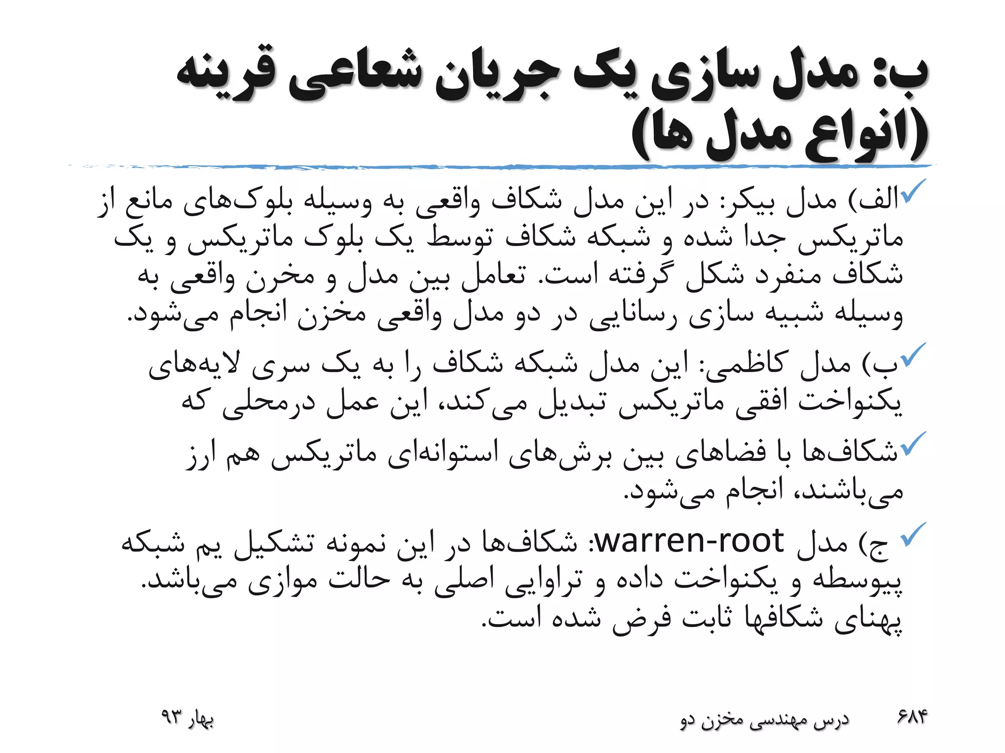 ‫ب‬:‫قرینه‬ ‫شعاعی‬ ‫جریان‬ ‫یک‬ ‫سازی‬ ‫مدل‬
(‫ها‬ ‫مدل‬ ‫انواع‬)
‫الف‬)‫مدل‬‫بیکر‬:‫وسیله‬ ‫به‬ ‫واقعی‬ ‫شکاف‬ ‫مدل‬ ‫این‬ ‫در‬‫بلوک‬‫های‬‫م‬‫از‬ ‫انع‬
‫ماتریکس‬‫بلوک‬ ‫یک‬ ‫توسط‬ ‫شکاف‬ ‫شبکه‬ ‫و‬ ‫شده‬ ‫جدا‬‫ماتریکس‬‫یک‬ ‫و‬
‫است‬ ‫گرفته‬ ‫شکل‬ ‫منفرد‬ ‫شکاف‬.‫و‬ ‫مدل‬ ‫بین‬ ‫تعامل‬‫مخرن‬‫ب‬ ‫واقعی‬‫ه‬
‫سازی‬ ‫شبیه‬ ‫وسیله‬‫رسانایی‬‫می‬ ‫انجام‬ ‫مخزن‬ ‫واقعی‬ ‫مدل‬ ‫دو‬ ‫در‬‫شود‬.
‫ب‬)‫کاظمی‬ ‫مدل‬:‫الیه‬ ‫سری‬ ‫یک‬ ‫به‬ ‫را‬ ‫شکاف‬ ‫شبکه‬ ‫مدل‬ ‫این‬‫های‬
‫افقی‬ ‫یکنواخت‬‫ماتریکس‬‫می‬ ‫تبدیل‬‫عمل‬ ‫این‬ ،‫کند‬‫درمحلی‬‫که‬
‫شکاف‬‫ها‬‫بین‬ ‫فضاهای‬ ‫با‬‫برش‬‫های‬‫استوانه‬‫ای‬‫ماتریکس‬‫ارز‬ ‫هم‬
‫می‬‫می‬ ‫انجام‬ ،‫باشند‬‫شود‬.
‫ج‬)‫مدل‬warren-root:‫شکاف‬‫ها‬‫تشکیل‬ ‫نمونه‬ ‫این‬ ‫در‬‫یم‬‫شبکه‬
‫پیوسطه‬‫می‬ ‫موازی‬ ‫حالت‬ ‫به‬ ‫اصلی‬ ‫تراوایی‬ ‫و‬ ‫داده‬ ‫یکنواخت‬ ‫و‬‫باش‬‫د‬.
‫پهنای‬‫شکافها‬‫است‬ ‫شده‬ ‫فرض‬ ‫ثابت‬.
‫بهار‬93 ‫دو‬ ‫مخزن‬ ‫مهندسی‬ ‫درس‬ 684
 