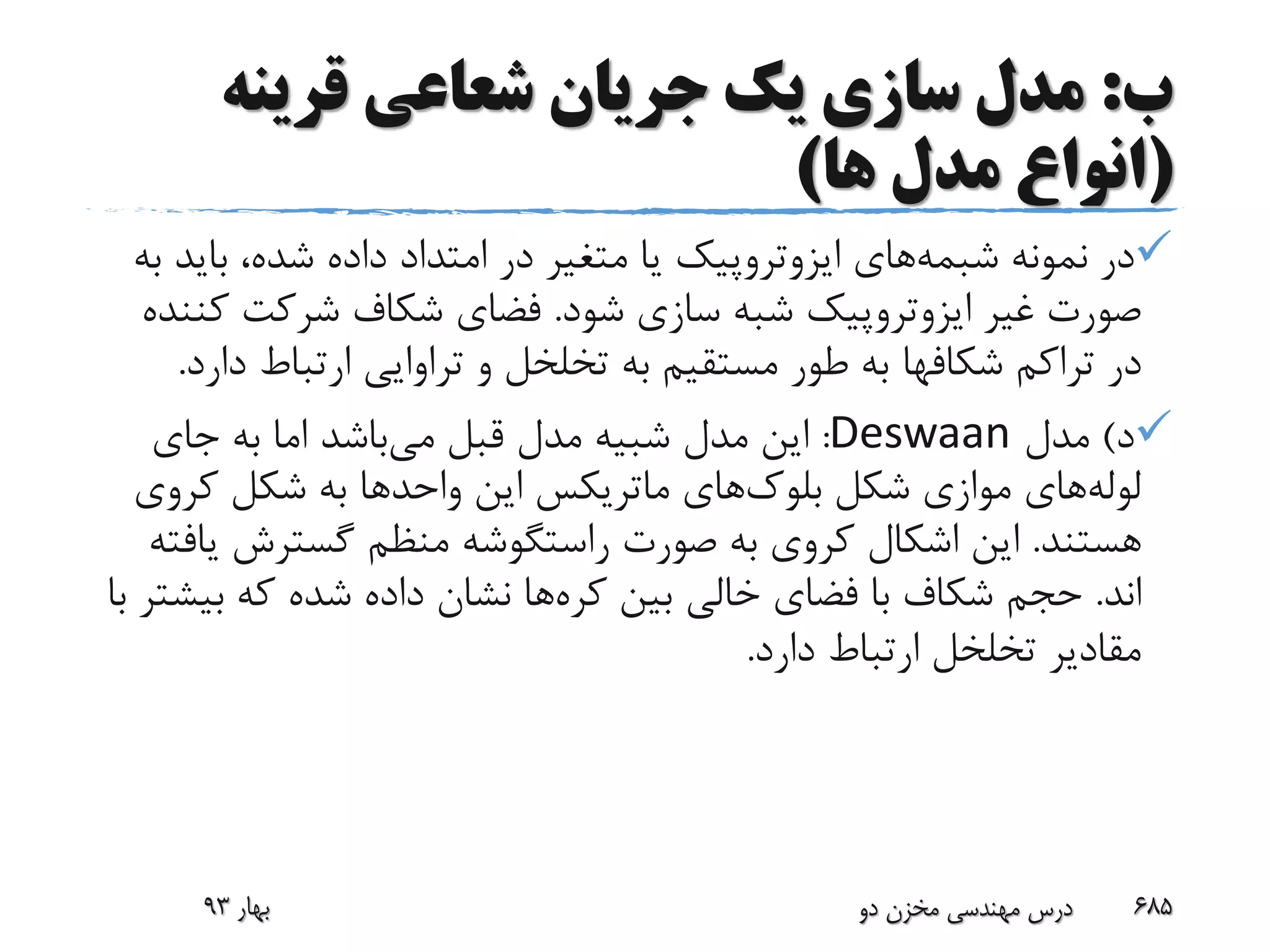 ‫ب‬:‫قرینه‬ ‫شعاعی‬ ‫جریان‬ ‫یک‬ ‫سازی‬ ‫مدل‬
(‫ها‬ ‫مدل‬ ‫انواع‬)
‫نمونه‬ ‫در‬‫شبمه‬‫های‬‫ایزوتروپیک‬‫بای‬ ،‫شده‬ ‫داده‬ ‫امتداد‬ ‫در‬ ‫متغیر‬ ‫یا‬‫به‬ ‫د‬
‫غیر‬ ‫صورت‬‫ایزوتروپیک‬‫شود‬ ‫سازی‬ ‫شبه‬.‫ک‬ ‫شرکت‬ ‫شکاف‬ ‫فضای‬‫ننده‬
‫تراکم‬ ‫در‬‫شکافها‬‫ارتباط‬ ‫تراوایی‬ ‫و‬ ‫تخلخل‬ ‫به‬ ‫مستقیم‬ ‫طور‬ ‫به‬‫دارد‬.
‫د‬)‫مدل‬Deswaan:‫می‬ ‫قبل‬ ‫مدل‬ ‫شبیه‬ ‫مدل‬ ‫این‬‫جای‬ ‫به‬ ‫اما‬ ‫باشد‬
‫لوله‬‫شکل‬ ‫موازی‬ ‫های‬‫بلوک‬‫های‬‫ماتریکس‬‫این‬‫واحد‬‫ها‬‫کرو‬ ‫شکل‬ ‫به‬‫ی‬
‫هستند‬.‫صورت‬ ‫به‬ ‫کروی‬ ‫اشکال‬ ‫این‬‫راستگوشه‬‫گسترش‬ ‫منظم‬‫یافته‬
‫اند‬.‫بین‬ ‫خالی‬ ‫فضای‬ ‫با‬ ‫شکاف‬ ‫حجم‬‫کره‬‫ها‬‫بی‬ ‫که‬ ‫شده‬ ‫داده‬ ‫نشان‬‫با‬ ‫شتر‬
‫دارد‬ ‫ارتباط‬ ‫تخلخل‬ ‫مقادیر‬.
‫بهار‬93 ‫دو‬ ‫مخزن‬ ‫مهندسی‬ ‫درس‬ 685
 