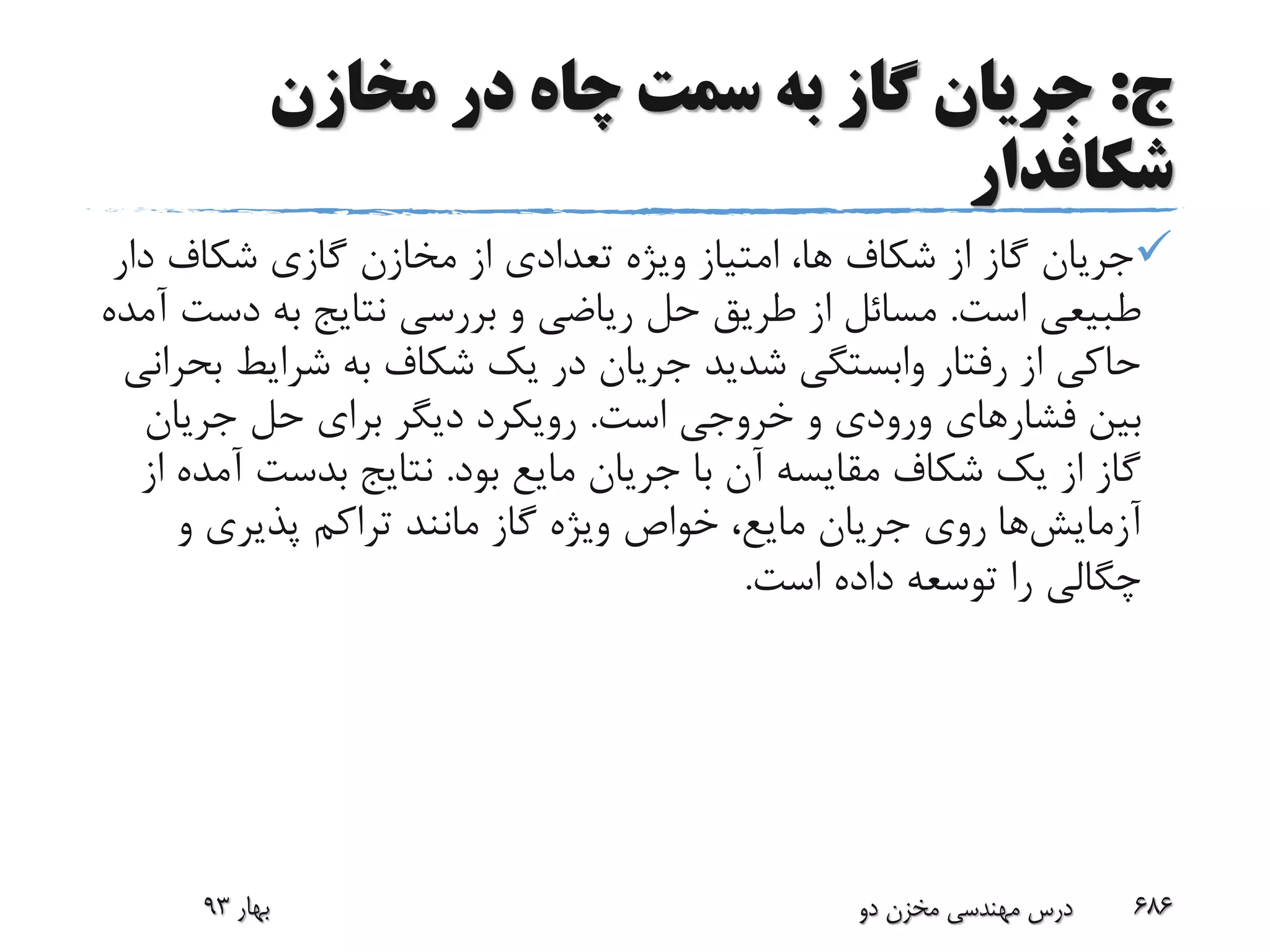 ‫ج‬:‫مخازن‬ ‫در‬ ‫چاه‬ ‫سمت‬ ‫به‬ ‫گاز‬ ‫جریان‬
‫شکافدار‬
‫د‬ ‫شکاف‬ ‫گازی‬ ‫مخازن‬ ‫از‬ ‫تعدادی‬ ‫ویژه‬ ‫امتیاز‬ ،‫ها‬ ‫شکاف‬ ‫از‬ ‫گاز‬ ‫جریان‬‫ار‬
‫است‬ ‫طبیعی‬.‫دس‬ ‫به‬ ‫نتایج‬ ‫بررسی‬ ‫و‬ ‫ریاضی‬ ‫حل‬ ‫طریق‬ ‫از‬ ‫مسائل‬‫آمده‬ ‫ت‬
‫شرایط‬ ‫به‬ ‫شکاف‬ ‫یک‬ ‫در‬ ‫جریان‬ ‫شدید‬ ‫وابستگی‬ ‫رفتار‬ ‫از‬ ‫حاکی‬‫بحرانی‬
‫فشار‬ ‫بین‬‫است‬ ‫خروجی‬ ‫و‬ ‫ورودی‬ ‫های‬.‫جریان‬ ‫حل‬ ‫برای‬ ‫دیگر‬ ‫رویکرد‬
‫بود‬ ‫مایع‬ ‫جریان‬ ‫با‬ ‫آن‬ ‫مقایسه‬ ‫شکاف‬ ‫یک‬ ‫از‬ ‫گاز‬.‫آ‬ ‫بدست‬ ‫نتایج‬‫از‬ ‫مده‬
‫آزمایش‬‫ها‬‫و‬ ‫پذیری‬ ‫تراکم‬ ‫مانند‬ ‫گاز‬ ‫ویژه‬ ‫خواص‬ ،‫مایع‬ ‫جریان‬ ‫روی‬
‫است‬ ‫داده‬ ‫توسعه‬ ‫را‬ ‫چگالی‬.
‫بهار‬93 ‫دو‬ ‫مخزن‬ ‫مهندسی‬ ‫درس‬ 686
 