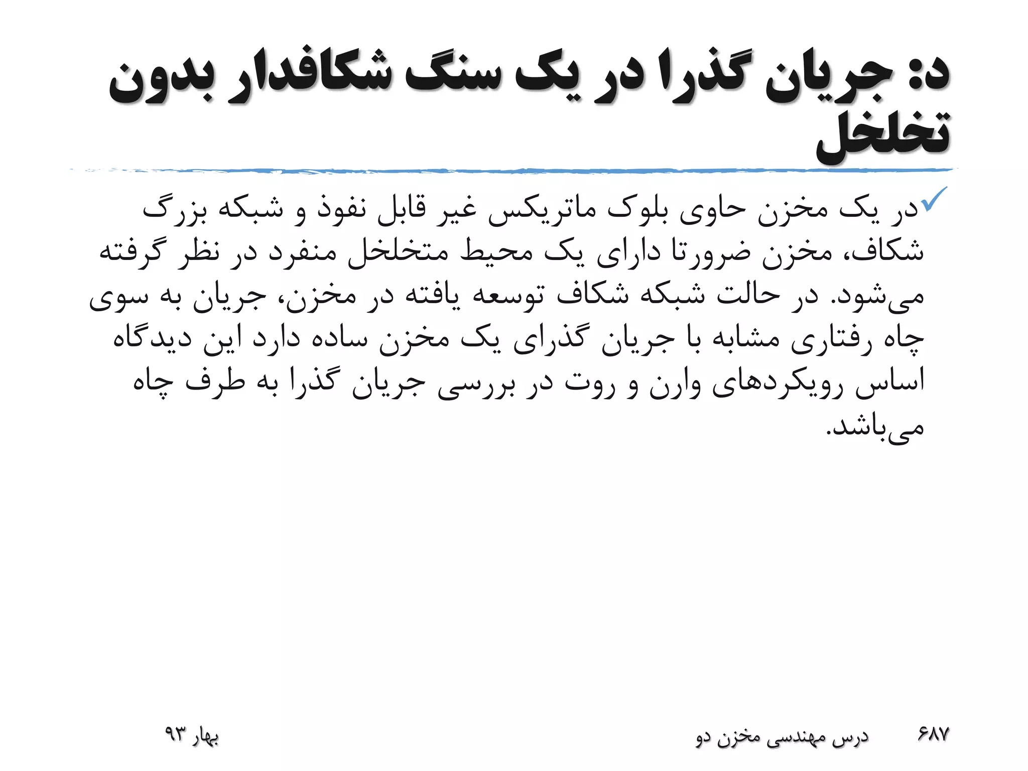 ‫د‬:‫سنگ‬ ‫یک‬ ‫در‬ ‫گذرا‬ ‫جریان‬‫شکافدار‬‫بد‬‫ون‬
‫تخلخل‬
‫بلوک‬ ‫حاوی‬ ‫مخزن‬ ‫یک‬ ‫در‬‫ماتریکس‬‫بزر‬ ‫شبکه‬ ‫و‬ ‫نفوذ‬ ‫قابل‬ ‫غیر‬‫گ‬
‫مخزن‬ ،‫شکاف‬‫ضرورتا‬‫گرف‬ ‫نظر‬ ‫در‬ ‫منفرد‬ ‫متخلخل‬ ‫محیط‬ ‫یک‬ ‫دارای‬‫ته‬
‫می‬‫شود‬.‫به‬ ‫جریان‬ ،‫مخزن‬ ‫در‬ ‫یافته‬ ‫توسعه‬ ‫شکاف‬ ‫شبکه‬ ‫حالت‬ ‫در‬‫سوی‬
‫دیدگ‬ ‫این‬ ‫دارد‬ ‫ساده‬ ‫مخزن‬ ‫یک‬ ‫گذرای‬ ‫جریان‬ ‫با‬ ‫مشابه‬ ‫رفتاری‬ ‫چاه‬‫اه‬
‫رویکردهای‬ ‫اساس‬‫وارن‬‫چاه‬ ‫طرف‬ ‫به‬ ‫گذرا‬ ‫جریان‬ ‫بررسی‬ ‫در‬ ‫روت‬ ‫و‬
‫می‬‫باشد‬.
‫بهار‬93 ‫دو‬ ‫مخزن‬ ‫مهندسی‬ ‫درس‬ 687
 