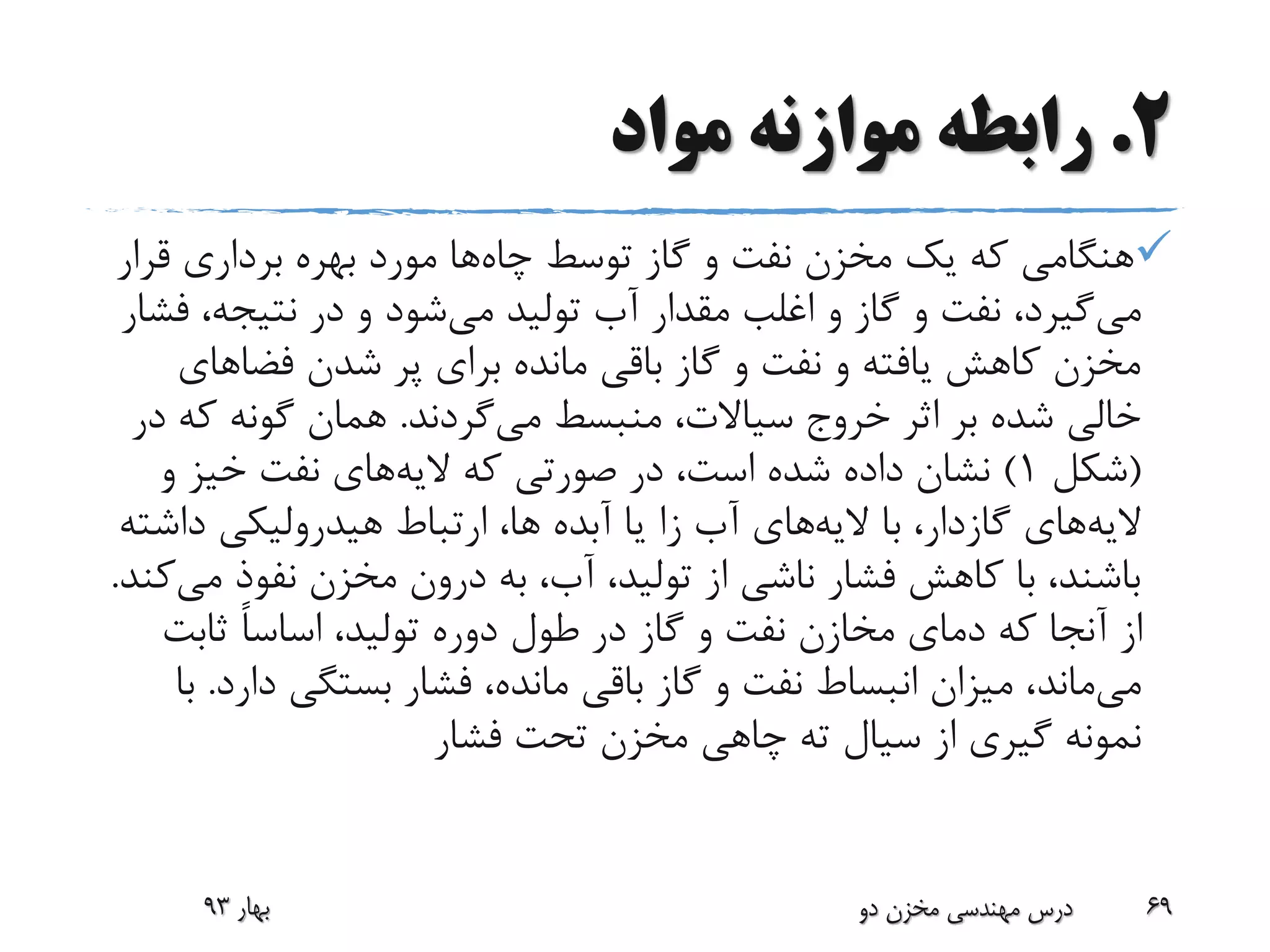2.‫مواد‬ ‫موازنه‬ ‫رابطه‬
‫چاه‬ ‫توسط‬ ‫گاز‬ ‫و‬ ‫نفت‬ ‫مخزن‬ ‫یک‬ ‫که‬ ‫هنگامی‬‫قر‬ ‫برداری‬ ‫بهره‬ ‫مورد‬ ‫ها‬‫ار‬
‫می‬‫می‬ ‫تولید‬ ‫آب‬ ‫مقدار‬ ‫اغلب‬ ‫و‬ ‫گاز‬ ‫و‬ ‫نفت‬ ،‫گیرد‬‫ف‬ ،‫نتیجه‬ ‫در‬ ‫و‬ ‫شود‬‫شار‬
‫فضاهای‬ ‫شدن‬ ‫پر‬ ‫برای‬ ‫مانده‬ ‫باقی‬ ‫گاز‬ ‫و‬ ‫نفت‬ ‫و‬ ‫یافته‬ ‫کاهش‬ ‫مخزن‬
،‫سیاالت‬ ‫خروج‬ ‫اثر‬ ‫بر‬ ‫شده‬ ‫خالی‬‫منبسط‬‫می‬‫گردند‬.‫ک‬ ‫گونه‬ ‫همان‬‫در‬ ‫ه‬
(‫شکل‬1)‫الیه‬ ‫که‬ ‫صورتی‬ ‫در‬ ،‫است‬ ‫شده‬ ‫داده‬ ‫نشان‬‫و‬ ‫خیز‬ ‫نفت‬ ‫های‬
‫الیه‬‫های‬‫گازدار‬‫الیه‬ ‫با‬ ،‫داش‬ ‫هیدرولیکی‬ ‫ارتباط‬ ،‫ها‬ ‫آبده‬ ‫یا‬ ‫زا‬ ‫آب‬ ‫های‬‫ته‬
‫م‬ ‫نفوذ‬ ‫مخزن‬ ‫درون‬ ‫به‬ ،‫آب‬ ،‫تولید‬ ‫از‬ ‫ناشی‬ ‫فشار‬ ‫کاهش‬ ‫با‬ ،‫باشند‬‫ی‬‫کند‬.
‫ثابت‬ ً‫ا‬‫اساس‬ ،‫تولید‬ ‫دوره‬ ‫طول‬ ‫در‬ ‫گاز‬ ‫و‬ ‫نفت‬ ‫مخازن‬ ‫دمای‬ ‫که‬ ‫آنجا‬ ‫از‬
‫می‬‫ماند‬‫د‬ ‫بستگی‬ ‫فشار‬ ،‫مانده‬ ‫باقی‬ ‫گاز‬ ‫و‬ ‫نفت‬ ‫انبساط‬ ‫میزان‬ ،‫ارد‬.‫با‬
‫فشار‬ ‫تحت‬ ‫مخزن‬ ‫چاهی‬ ‫ته‬ ‫سیال‬ ‫از‬ ‫گیری‬ ‫نمونه‬
‫بهار‬93 ‫دو‬ ‫مخزن‬ ‫مهندسی‬ ‫درس‬ 69
 