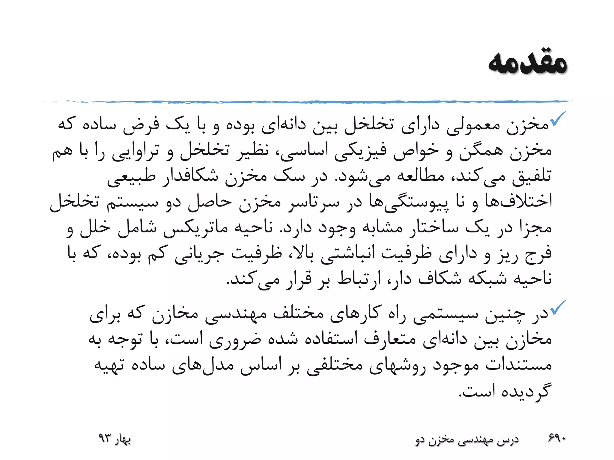 ‫مقدمه‬
‫بین‬ ‫تخلخل‬ ‫دارای‬ ‫معمولی‬ ‫مخزن‬‫دانه‬‫ای‬‫ک‬ ‫ساده‬ ‫فرض‬ ‫یک‬ ‫با‬ ‫و‬ ‫بوده‬‫ه‬
‫ب‬ ‫را‬ ‫تراوایی‬ ‫و‬ ‫تخلخل‬ ‫نظیر‬ ،‫اساسی‬ ‫فیزیکی‬ ‫خواص‬ ‫و‬ ‫همگن‬ ‫مخزن‬‫هم‬ ‫ا‬
‫می‬ ‫تلفیق‬‫می‬ ‫مطالعه‬ ،‫کند‬‫شود‬.‫مخزن‬ ‫سک‬ ‫در‬‫شکافدار‬‫طبیعی‬
‫اختالف‬‫ها‬‫نا‬ ‫و‬‫پیوستگی‬‫ها‬‫ت‬ ‫سیستم‬ ‫دو‬ ‫حاصل‬ ‫مخزن‬ ‫سرتاسر‬ ‫در‬‫خلخل‬
‫دارد‬ ‫وجود‬ ‫مشابه‬ ‫ساختار‬ ‫یک‬ ‫در‬ ‫مجزا‬.‫ناحیه‬‫ماتریکس‬‫و‬ ‫خلل‬ ‫شامل‬
‫بود‬ ‫کم‬ ‫جریانی‬ ‫ظرفیت‬ ،‫باال‬ ‫انباشتی‬ ‫ظرفیت‬ ‫دارای‬ ‫و‬ ‫ریز‬ ‫فرج‬‫با‬ ‫که‬ ،‫ه‬
‫می‬ ‫قرار‬ ‫بر‬ ‫ارتباط‬ ،‫دار‬ ‫شکاف‬ ‫شبکه‬ ‫ناحیه‬‫کند‬.
‫برای‬ ‫که‬ ‫مخازن‬ ‫مهندسی‬ ‫مختلف‬ ‫کارهای‬ ‫راه‬ ‫سیستمی‬ ‫چنین‬ ‫در‬
‫بین‬ ‫مخازن‬‫دانه‬‫ای‬‫به‬ ‫توجه‬ ‫با‬ ،‫است‬ ‫ضروری‬ ‫شده‬ ‫استفاده‬ ‫متعارف‬
‫مدل‬ ‫اساس‬ ‫بر‬ ‫مختلفی‬ ‫روشهای‬ ‫موجود‬ ‫مستندات‬‫تهیه‬ ‫ساده‬ ‫های‬
‫است‬ ‫گردیده‬.
‫بهار‬93 ‫دو‬ ‫مخزن‬ ‫مهندسی‬ ‫درس‬ 690
 