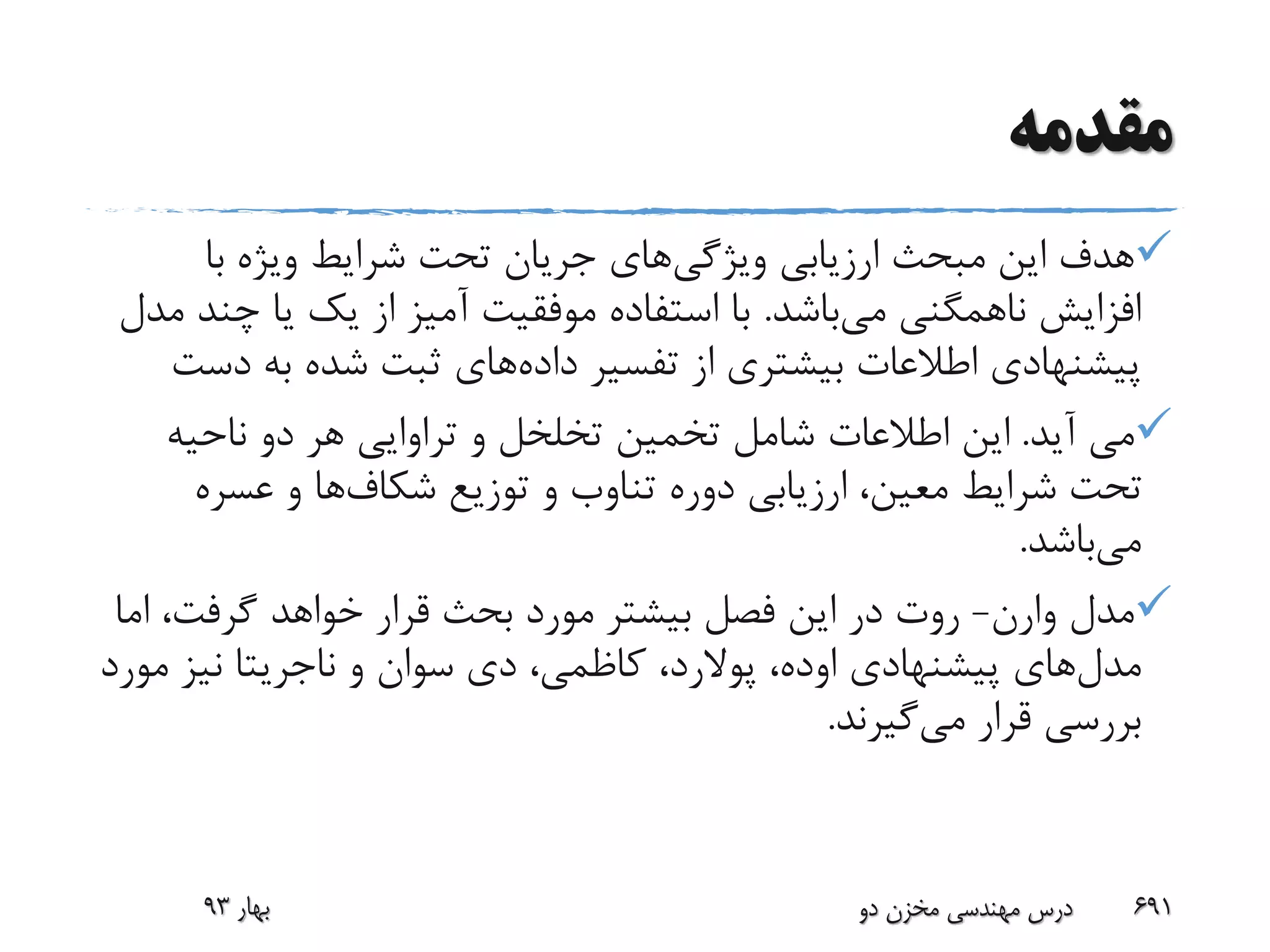 ‫مقدمه‬
‫ویژگی‬ ‫ارزیابی‬ ‫مبحث‬ ‫این‬ ‫هدف‬‫با‬ ‫ویژه‬ ‫شرایط‬ ‫تحت‬ ‫جریان‬ ‫های‬
‫می‬ ‫ناهمگنی‬ ‫افزایش‬‫باشد‬.‫چ‬ ‫یا‬ ‫یک‬ ‫از‬ ‫آمیز‬ ‫موفقیت‬ ‫استفاده‬ ‫با‬‫مدل‬ ‫ند‬
‫داده‬ ‫تفسیر‬ ‫از‬ ‫بیشتری‬ ‫اطالعات‬ ‫پیشنهادی‬‫د‬ ‫به‬ ‫شده‬ ‫ثبت‬ ‫های‬‫ست‬
‫آید‬ ‫می‬.‫ناحیه‬ ‫دو‬ ‫هر‬ ‫تراوایی‬ ‫و‬ ‫تخلخل‬ ‫تخمین‬ ‫شامل‬ ‫اطالعات‬ ‫این‬
‫توزیع‬ ‫و‬ ‫تناوب‬ ‫دوره‬ ‫ارزیابی‬ ،‫معین‬ ‫شرایط‬ ‫تحت‬‫شکاف‬‫ها‬‫و‬‫عسره‬
‫می‬‫باشد‬.
‫مدل‬‫وارن‬-‫ا‬ ،‫گرفت‬ ‫خواهد‬ ‫قرار‬ ‫بحث‬ ‫مورد‬ ‫بیشتر‬ ‫فصل‬ ‫این‬ ‫در‬ ‫روت‬‫ما‬
‫مدل‬‫پیشنهادی‬ ‫های‬‫اوده‬،‫پوالرد‬‫و‬ ‫سوان‬ ‫دی‬ ،‫کاظمی‬ ،‫ناجریتا‬‫م‬ ‫نیز‬‫ورد‬
‫می‬ ‫قرار‬ ‫بررسی‬‫گیرند‬.
‫بهار‬93 ‫دو‬ ‫مخزن‬ ‫مهندسی‬ ‫درس‬ 691
 
