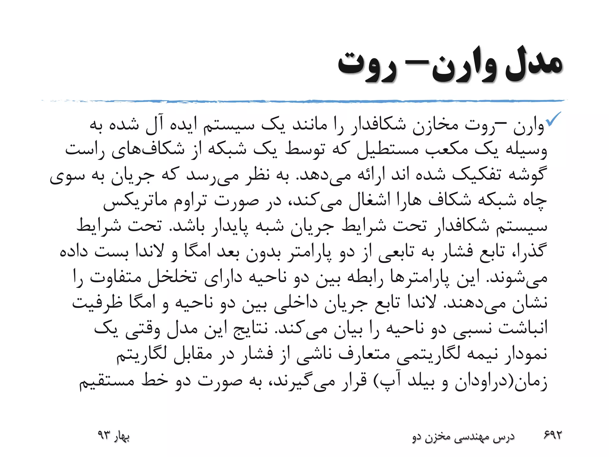 ‫وارن‬ ‫مدل‬-‫روت‬
‫وارن‬–‫مخازن‬ ‫روت‬‫شکافدار‬‫به‬ ‫شده‬ ‫آل‬ ‫ایده‬ ‫سیستم‬ ‫یک‬ ‫مانند‬ ‫را‬
‫شکاف‬ ‫از‬ ‫شبکه‬ ‫یک‬ ‫توسط‬ ‫که‬ ‫مستطیل‬ ‫مکعب‬ ‫یک‬ ‫وسیله‬‫های‬‫راست‬
‫می‬ ‫ارائه‬ ‫اند‬ ‫شده‬ ‫تفکیک‬ ‫گوشه‬‫دهد‬.‫می‬ ‫نظر‬ ‫به‬‫ب‬ ‫جریان‬ ‫که‬ ‫رسد‬‫سوی‬ ‫ه‬
‫شکاف‬ ‫شبکه‬ ‫چاه‬‫هارا‬‫می‬ ‫اشغال‬‫صورت‬ ‫در‬ ،‫کند‬‫تراوم‬‫ماتریکس‬
‫سیستم‬‫شکافدار‬‫باشد‬ ‫پایدار‬ ‫شبه‬ ‫جریان‬ ‫شرایط‬ ‫تحت‬.‫ش‬ ‫تحت‬‫رایط‬
‫و‬ ‫امگا‬ ‫بعد‬ ‫بدون‬ ‫پارامتر‬ ‫دو‬ ‫از‬ ‫تابعی‬ ‫به‬ ‫فشار‬ ‫تابع‬ ،‫گذرا‬‫الندا‬‫ب‬‫داده‬ ‫ست‬
‫می‬‫شوند‬.‫این‬‫پارامتر‬‫ها‬‫متفاوت‬ ‫تخلخل‬ ‫دارای‬ ‫ناحیه‬ ‫دو‬ ‫بین‬ ‫رابطه‬‫را‬
‫می‬ ‫نشان‬‫دهند‬.‫الندا‬‫ظرف‬ ‫امگا‬ ‫و‬ ‫ناحیه‬ ‫دو‬ ‫بین‬ ‫داخلی‬ ‫جریان‬ ‫تابع‬‫یت‬
‫می‬ ‫بیان‬ ‫را‬ ‫ناحیه‬ ‫دو‬ ‫نسبی‬ ‫انباشت‬‫کند‬.‫وقتی‬ ‫مدل‬ ‫این‬ ‫نتایج‬‫یک‬
‫لگاریت‬ ‫مقابل‬ ‫در‬ ‫فشار‬ ‫از‬ ‫ناشی‬ ‫متعارف‬ ‫لگاریتمی‬ ‫نیمه‬ ‫نمودار‬‫م‬
‫زمان‬(‫دراودان‬‫و‬‫بیلد‬‫آپ‬)‫می‬ ‫قرار‬‫مستقیم‬ ‫خط‬ ‫دو‬ ‫صورت‬ ‫به‬ ،‫گیرند‬
‫بهار‬93 ‫دو‬ ‫مخزن‬ ‫مهندسی‬ ‫درس‬ 692
 