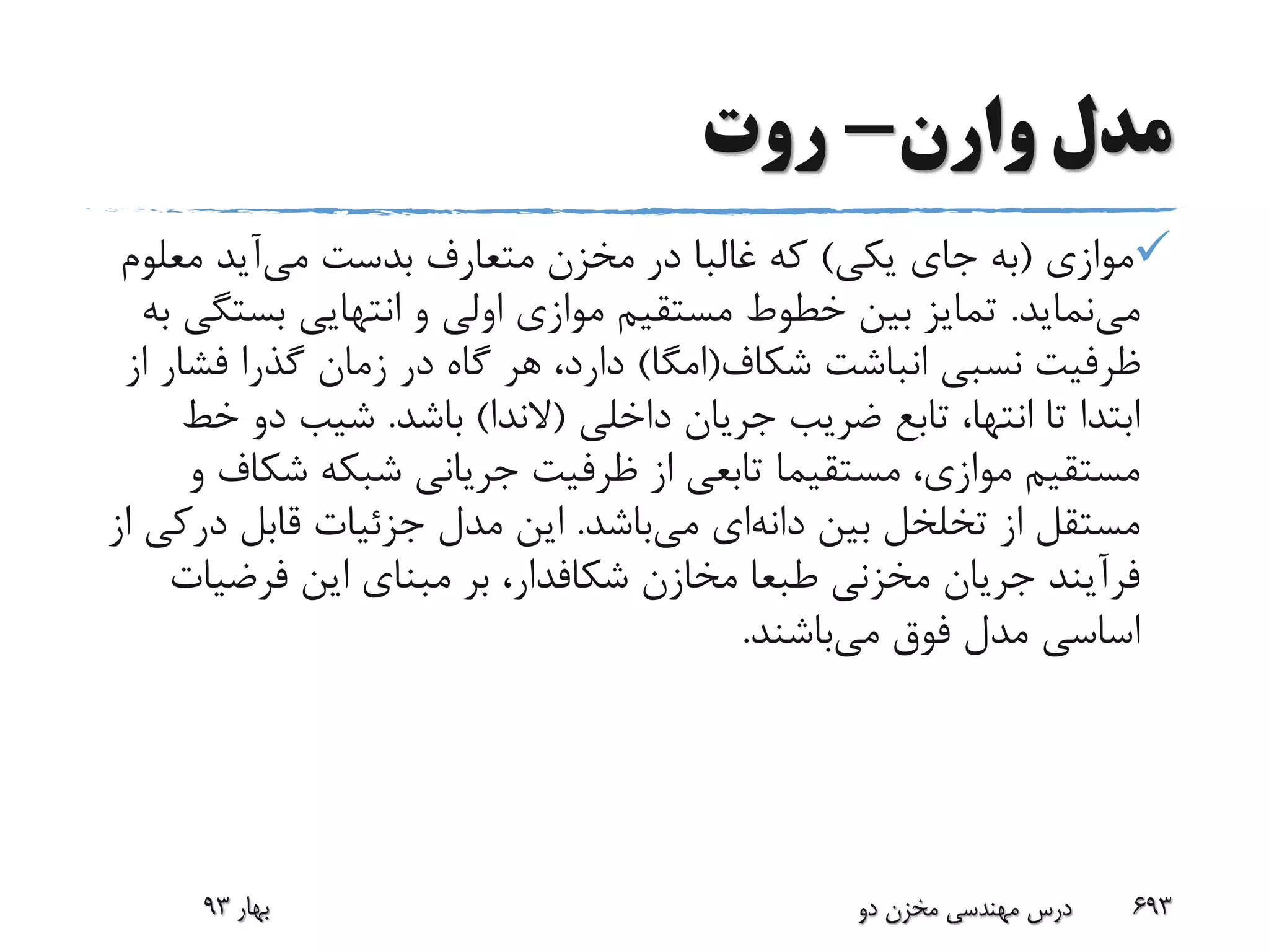 ‫وارن‬ ‫مدل‬-‫روت‬
‫موازی‬(‫یکی‬ ‫جای‬ ‫به‬)‫می‬ ‫بدست‬ ‫متعارف‬ ‫مخزن‬ ‫در‬ ‫غالبا‬ ‫که‬‫معل‬ ‫آید‬‫وم‬
‫می‬‫نماید‬.‫بست‬ ‫انتهایی‬ ‫و‬ ‫اولی‬ ‫موازی‬ ‫مستقیم‬ ‫خطوط‬ ‫بین‬ ‫تمایز‬‫به‬ ‫گی‬
‫شکاف‬ ‫انباشت‬ ‫نسبی‬ ‫ظرفیت‬(‫امگا‬)‫فش‬ ‫گذرا‬ ‫زمان‬ ‫در‬ ‫گاه‬ ‫هر‬ ،‫دارد‬‫از‬ ‫ار‬
‫داخلی‬ ‫جریان‬ ‫ضریب‬ ‫تابع‬ ،‫انتها‬ ‫تا‬ ‫ابتدا‬(‫الندا‬)‫باشد‬.‫خ‬ ‫دو‬ ‫شیب‬‫ط‬
‫شک‬ ‫شبکه‬ ‫جریانی‬ ‫ظرفیت‬ ‫از‬ ‫تابعی‬ ‫مستقیما‬ ،‫موازی‬ ‫مستقیم‬‫و‬ ‫اف‬
‫بین‬ ‫تخلخل‬ ‫از‬ ‫مستقل‬‫دانه‬‫ای‬‫می‬‫باشد‬.‫د‬ ‫قابل‬ ‫جزئیات‬ ‫مدل‬ ‫این‬‫از‬ ‫رکی‬
‫مخازن‬ ‫طبعا‬ ‫مخزنی‬ ‫جریان‬ ‫فرآیند‬‫شکافدار‬‫فرضی‬ ‫این‬ ‫مبنای‬ ‫بر‬ ،‫ات‬
‫می‬ ‫فوق‬ ‫مدل‬ ‫اساسی‬‫باشند‬.
‫بهار‬93 ‫دو‬ ‫مخزن‬ ‫مهندسی‬ ‫درس‬ 693
 