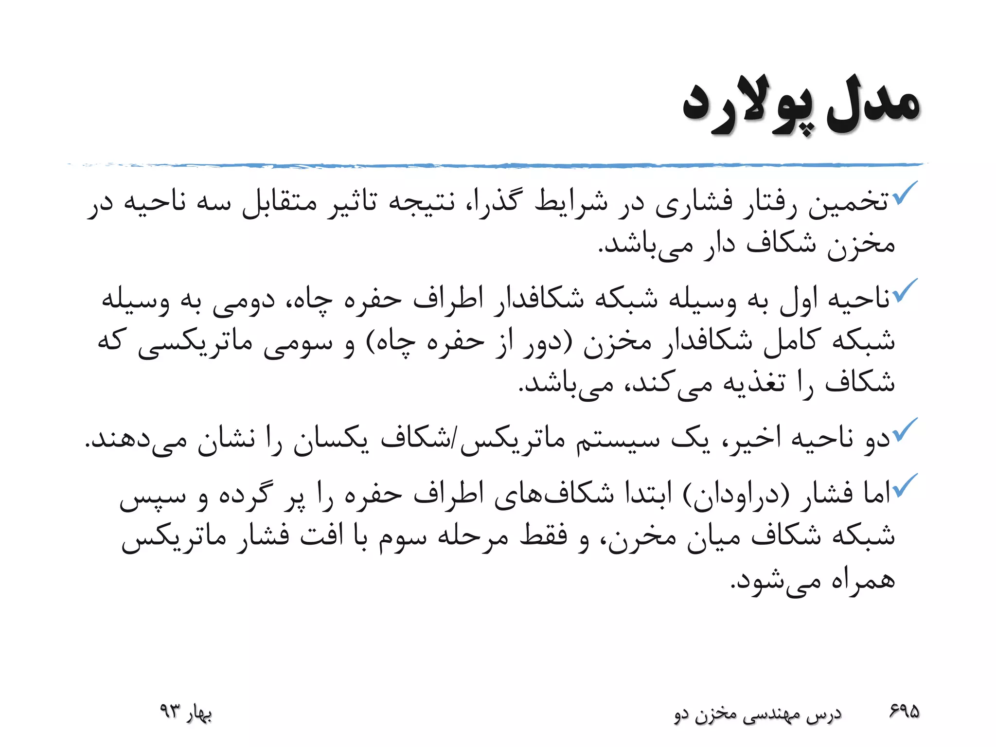 ‫پوالرد‬ ‫مدل‬
‫س‬ ‫متقابل‬ ‫تاثیر‬ ‫نتیجه‬ ،‫گذرا‬ ‫شرایط‬ ‫در‬ ‫فشاری‬ ‫رفتار‬ ‫تخمین‬‫در‬ ‫ناحیه‬ ‫ه‬
‫می‬ ‫دار‬ ‫شکاف‬ ‫مخزن‬‫باشد‬.
‫شبکه‬ ‫وسیله‬ ‫به‬ ‫اول‬ ‫ناحیه‬‫شکافدار‬‫وس‬ ‫به‬ ‫دومی‬ ،‫چاه‬ ‫حفره‬ ‫اطراف‬‫یله‬
‫کامل‬ ‫شبکه‬‫شکافدار‬‫مخزن‬(‫چاه‬ ‫حفره‬ ‫از‬ ‫دور‬)‫سومی‬ ‫و‬‫ماتریکسی‬‫که‬
‫می‬ ‫تغذیه‬ ‫را‬ ‫شکاف‬‫می‬ ،‫کند‬‫باشد‬.
‫سیستم‬ ‫یک‬ ،‫اخیر‬ ‫ناحیه‬ ‫دو‬‫ماتریکس‬/‫م‬ ‫نشان‬ ‫را‬ ‫یکسان‬ ‫شکاف‬‫ی‬‫دهند‬.
‫فشار‬ ‫اما‬(‫دراودان‬)‫شکاف‬ ‫ابتدا‬‫سپس‬ ‫و‬ ‫گرده‬ ‫پر‬ ‫را‬ ‫حفره‬ ‫اطراف‬ ‫های‬
‫میان‬ ‫شکاف‬ ‫شبکه‬‫مخرن‬‫فشار‬ ‫افت‬ ‫با‬ ‫سوم‬ ‫مرحله‬ ‫فقط‬ ‫و‬ ،‫ماتری‬‫کس‬
‫می‬ ‫همراه‬‫شود‬.
‫بهار‬93 ‫دو‬ ‫مخزن‬ ‫مهندسی‬ ‫درس‬ 695
 