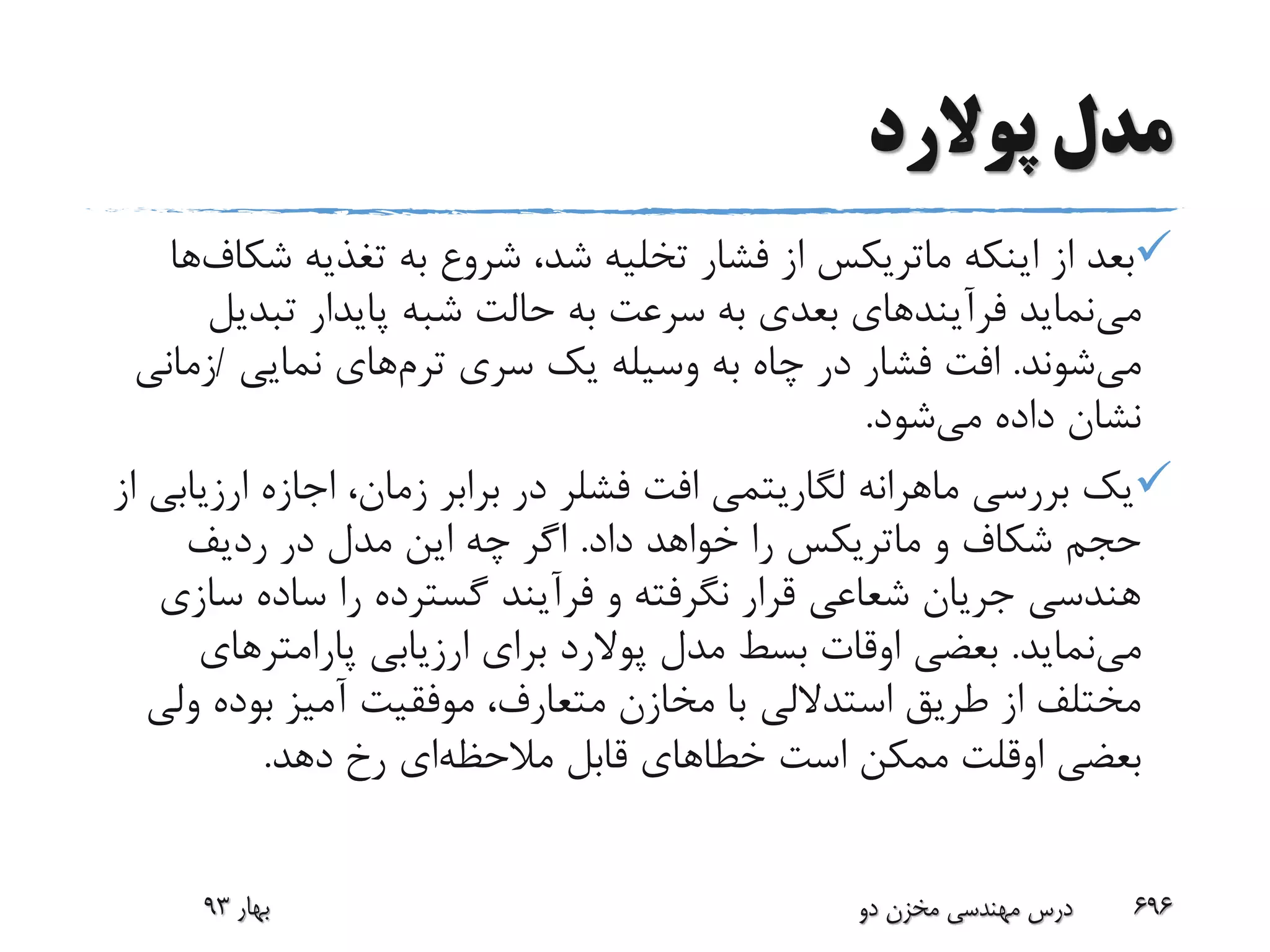 ‫پوالرد‬ ‫مدل‬
‫اینکه‬ ‫از‬ ‫بعد‬‫ماتریکس‬‫تغذیه‬ ‫به‬ ‫شروع‬ ،‫شد‬ ‫تخلیه‬ ‫فشار‬ ‫از‬‫ش‬‫کاف‬‫ها‬
‫می‬‫تبدی‬ ‫پایدار‬ ‫شبه‬ ‫حالت‬ ‫به‬ ‫سرعت‬ ‫به‬ ‫بعدی‬ ‫فرآیندهای‬ ‫نماید‬‫ل‬
‫می‬‫شوند‬.‫سری‬ ‫یک‬ ‫وسیله‬ ‫به‬ ‫چاه‬ ‫در‬ ‫فشار‬ ‫افت‬‫ترم‬‫های‬‫نمایی‬/‫زم‬‫انی‬
‫می‬ ‫داده‬ ‫نشان‬‫شود‬.
‫افت‬ ‫لگاریتمی‬ ‫ماهرانه‬ ‫بررسی‬ ‫یک‬‫فشلر‬‫ارزی‬ ‫اجازه‬ ،‫زمان‬ ‫برابر‬ ‫در‬‫از‬ ‫ابی‬
‫و‬ ‫شکاف‬ ‫حجم‬‫ماتریکس‬‫داد‬ ‫خواهد‬ ‫را‬.‫ردیف‬ ‫در‬ ‫مدل‬ ‫این‬ ‫چه‬ ‫اگر‬
‫س‬ ‫ساده‬ ‫را‬ ‫گسترده‬ ‫فرآیند‬ ‫و‬ ‫نگرفته‬ ‫قرار‬ ‫شعاعی‬ ‫جریان‬ ‫هندسی‬‫ازی‬
‫می‬‫نماید‬.‫مدل‬ ‫بسط‬ ‫اوقات‬ ‫بعضی‬‫پوالرد‬‫پارامترهای‬ ‫ارزیابی‬ ‫برای‬
‫بوده‬ ‫آمیز‬ ‫موفقیت‬ ،‫متعارف‬ ‫مخازن‬ ‫با‬ ‫استداللی‬ ‫طریق‬ ‫از‬ ‫مختلف‬‫ولی‬
‫بعضی‬‫اوقلت‬‫مالحظه‬ ‫قابل‬ ‫خطاهای‬ ‫است‬ ‫ممکن‬‫دهد‬ ‫رخ‬ ‫ای‬.
‫بهار‬93 ‫دو‬ ‫مخزن‬ ‫مهندسی‬ ‫درس‬ 696
 