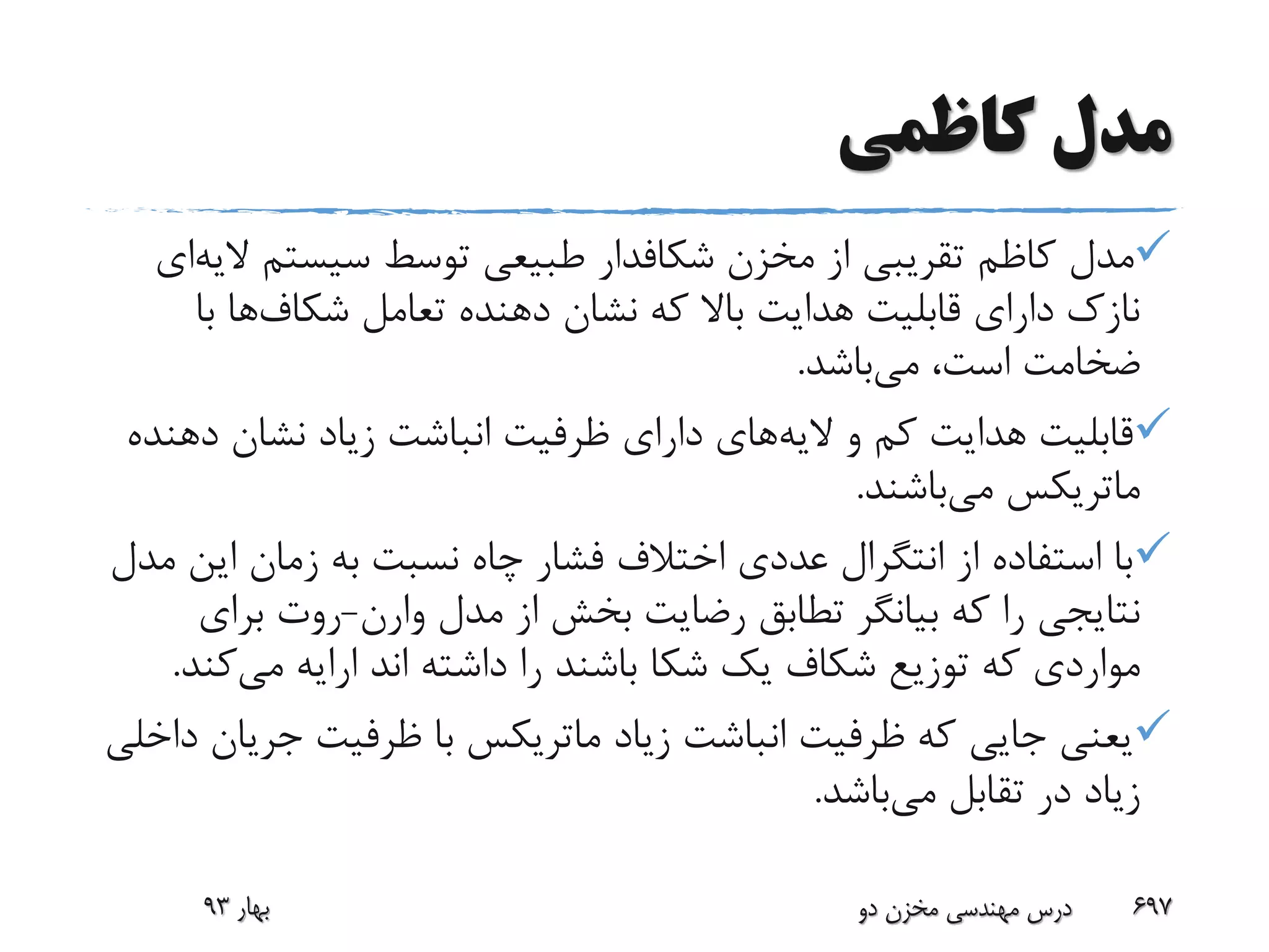 ‫کاظمی‬ ‫مدل‬
‫مخزن‬ ‫از‬ ‫تقریبی‬ ‫کاظم‬ ‫مدل‬‫شکافدار‬‫سیستم‬ ‫توسط‬ ‫طبیعی‬‫ال‬‫یه‬‫ای‬
‫تعامل‬ ‫دهنده‬ ‫نشان‬ ‫که‬ ‫باال‬ ‫هدایت‬ ‫قابلیت‬ ‫دارای‬ ‫نازک‬‫شکاف‬‫ها‬‫با‬
‫می‬ ،‫است‬ ‫ضخامت‬‫باشد‬.
‫الیه‬ ‫و‬ ‫کم‬ ‫هدایت‬ ‫قابلیت‬‫د‬ ‫نشان‬ ‫زیاد‬ ‫انباشت‬ ‫ظرفیت‬ ‫دارای‬ ‫های‬‫هنده‬
‫ماتریکس‬‫می‬‫باشند‬.
‫ای‬ ‫زمان‬ ‫به‬ ‫نسبت‬ ‫چاه‬ ‫فشار‬ ‫اختالف‬ ‫عددی‬ ‫انتگرال‬ ‫از‬ ‫استفاده‬ ‫با‬‫مدل‬ ‫ن‬
‫مدل‬ ‫از‬ ‫بخش‬ ‫رضایت‬ ‫تطابق‬ ‫بیانگر‬ ‫که‬ ‫را‬ ‫نتایجی‬‫وارن‬-‫برای‬ ‫روت‬
‫یک‬ ‫شکاف‬ ‫توزیع‬ ‫که‬ ‫مواردی‬‫شکا‬‫می‬ ‫ارایه‬ ‫اند‬ ‫داشته‬ ‫را‬ ‫باشند‬‫ک‬‫ند‬.
‫زیاد‬ ‫انباشت‬ ‫ظرفیت‬ ‫که‬ ‫جایی‬ ‫یعنی‬‫ماتریکس‬‫جری‬ ‫ظرفیت‬ ‫با‬‫داخلی‬ ‫ان‬
‫می‬ ‫تقابل‬ ‫در‬ ‫زیاد‬‫باشد‬.
‫بهار‬93 ‫دو‬ ‫مخزن‬ ‫مهندسی‬ ‫درس‬ 697
 