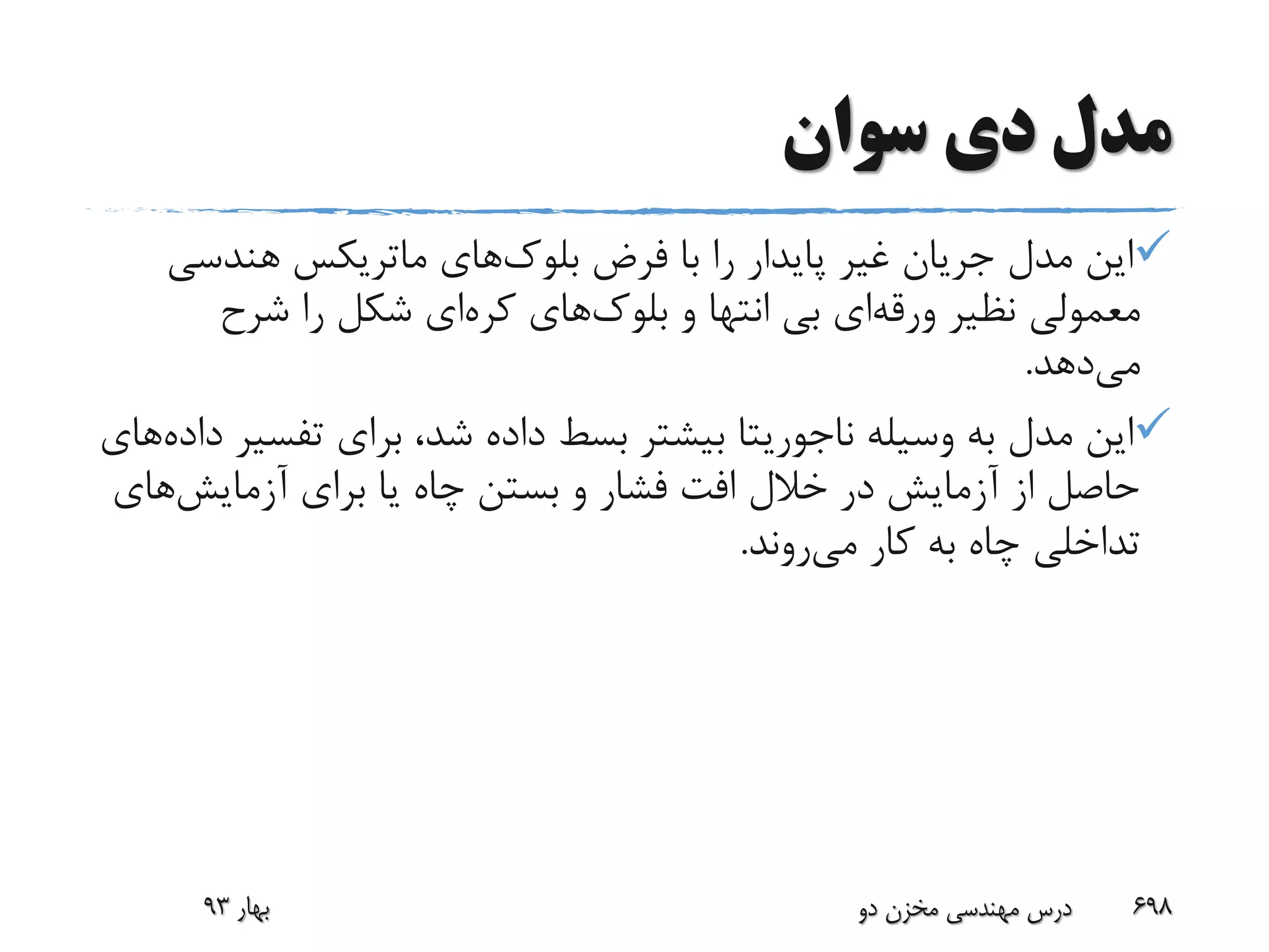 ‫سوان‬ ‫دی‬ ‫مدل‬
‫فرض‬ ‫با‬ ‫را‬ ‫پایدار‬ ‫غیر‬ ‫جریان‬ ‫مدل‬ ‫این‬‫بلوک‬‫های‬‫ماتریکس‬‫هندسی‬
‫نظیر‬ ‫معمولی‬‫ورقه‬‫ای‬‫و‬ ‫انتها‬ ‫بی‬‫بلوک‬‫های‬‫کره‬‫ای‬‫شرح‬ ‫را‬ ‫شکل‬
‫می‬‫دهد‬.
‫وسیله‬ ‫به‬ ‫مدل‬ ‫این‬‫ناجوریتا‬‫تفس‬ ‫برای‬ ،‫شد‬ ‫داده‬ ‫بسط‬ ‫بیشتر‬‫داده‬ ‫یر‬‫های‬
‫برای‬ ‫یا‬ ‫چاه‬ ‫بستن‬ ‫و‬ ‫فشار‬ ‫افت‬ ‫خالل‬ ‫در‬ ‫آزمایش‬ ‫از‬ ‫حاصل‬‫آزمایش‬‫ها‬‫ی‬
‫کار‬ ‫به‬ ‫چاه‬ ‫تداخلی‬‫می‬‫روند‬.
‫بهار‬93 ‫دو‬ ‫مخزن‬ ‫مهندسی‬ ‫درس‬ 698
 