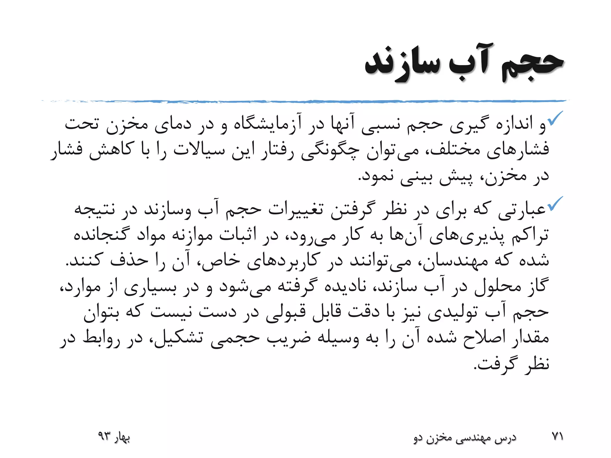 ‫سازند‬ ‫آب‬ ‫حجم‬
‫تحت‬ ‫مخزن‬ ‫دمای‬ ‫در‬ ‫و‬ ‫آزمایشگاه‬ ‫در‬ ‫آنها‬ ‫نسبی‬ ‫حجم‬ ‫گیری‬ ‫اندازه‬ ‫و‬
‫می‬ ،‫مختلف‬ ‫فشارهای‬‫کاهش‬ ‫با‬ ‫را‬ ‫سیاالت‬ ‫این‬ ‫رفتار‬ ‫چگونگی‬ ‫توان‬‫فشار‬
‫نمود‬ ‫بینی‬ ‫پیش‬ ،‫مخزن‬ ‫در‬.
‫آب‬ ‫حجم‬ ‫تغییرات‬ ‫گرفتن‬ ‫نظر‬ ‫در‬ ‫برای‬ ‫که‬ ‫عبارتی‬‫وسازند‬‫نت‬ ‫در‬‫یجه‬
‫تراکم‬‫پذیری‬‫های‬‫آن‬‫می‬ ‫کار‬ ‫به‬ ‫ها‬‫گنجانده‬ ‫مواد‬ ‫موازنه‬ ‫اثبات‬ ‫در‬ ،‫رود‬
،‫مهندسان‬ ‫که‬ ‫شده‬‫می‬‫توانند‬‫کنند‬ ‫حذف‬ ‫را‬ ‫آن‬ ،‫خاص‬ ‫کاربردهای‬ ‫در‬.
‫می‬ ‫گرفته‬ ‫نادیده‬ ،‫سازند‬ ‫آب‬ ‫در‬ ‫محلول‬ ‫گاز‬‫مو‬ ‫از‬ ‫بسیاری‬ ‫در‬ ‫و‬ ‫شود‬،‫ارد‬
‫ب‬ ‫که‬ ‫نیست‬ ‫دست‬ ‫در‬ ‫قبولی‬ ‫قابل‬ ‫دقت‬ ‫با‬ ‫نیز‬ ‫تولیدی‬ ‫آب‬ ‫حجم‬‫توان‬
‫روابط‬ ‫در‬ ،‫تشکیل‬ ‫حجمی‬ ‫ضریب‬ ‫وسیله‬ ‫به‬ ‫را‬ ‫آن‬ ‫شده‬ ‫اصالح‬ ‫مقدار‬‫در‬
‫گرفت‬ ‫نظر‬.
‫بهار‬93 ‫دو‬ ‫مخزن‬ ‫مهندسی‬ ‫درس‬ 71
 