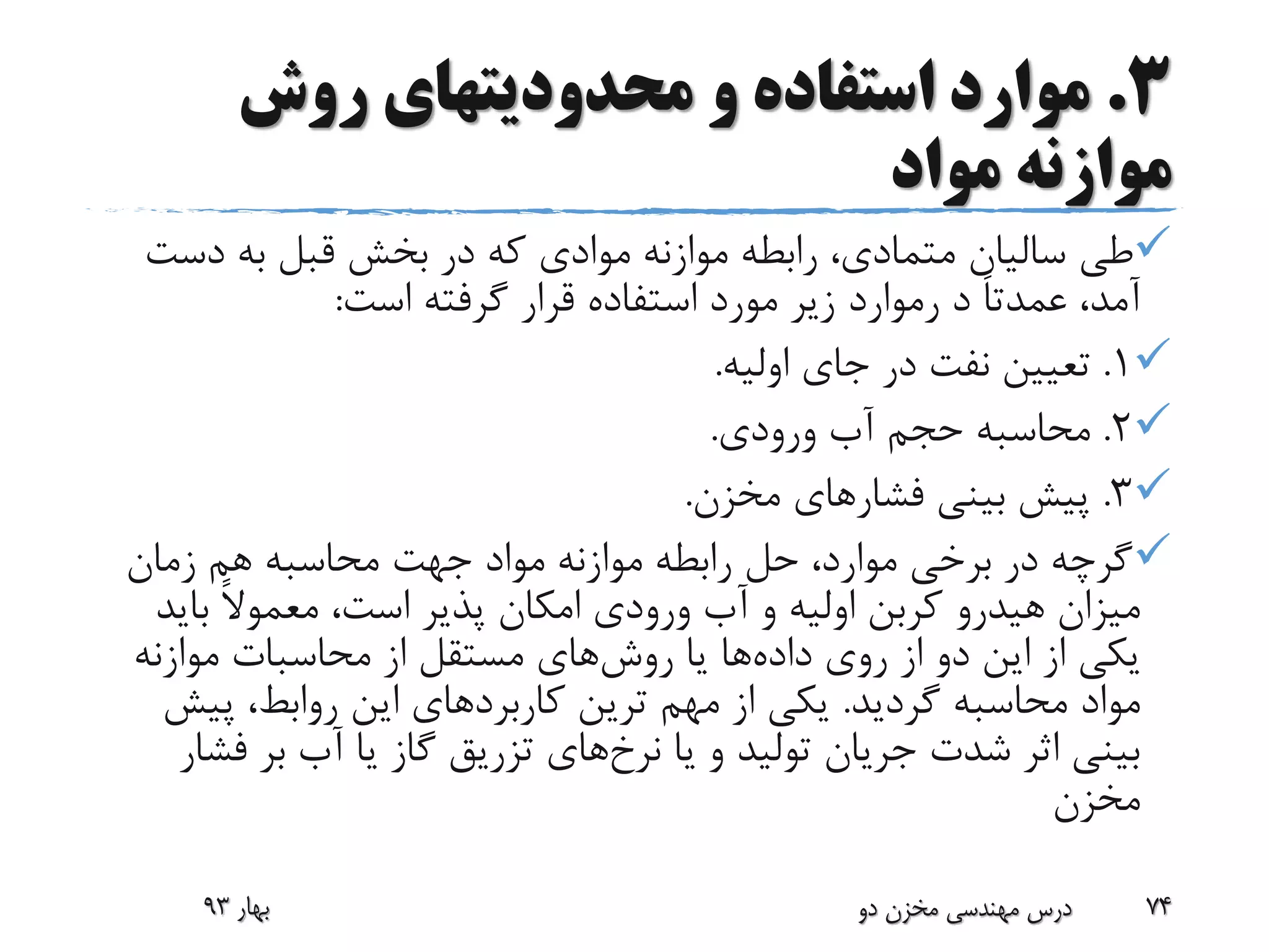 3.‫روش‬ ‫محدودیتهای‬ ‫و‬ ‫استفاده‬ ‫موارد‬
‫مواد‬ ‫موازنه‬
‫دس‬ ‫به‬ ‫قبل‬ ‫بخش‬ ‫در‬ ‫که‬ ‫موادی‬ ‫موازنه‬ ‫رابطه‬ ،‫متمادی‬ ‫سالیان‬ ‫طی‬‫ت‬
‫د‬ ً‫ا‬‫عمدت‬ ،‫آمد‬‫رموارد‬‫است‬ ‫گرفته‬ ‫قرار‬ ‫استفاده‬ ‫مورد‬ ‫زیر‬:
1.‫اولیه‬ ‫جای‬ ‫در‬ ‫نفت‬ ‫تعیین‬.
2.‫ورودی‬ ‫آب‬ ‫حجم‬ ‫محاسبه‬.
3.‫فشار‬ ‫بینی‬ ‫پیش‬‫مخزن‬ ‫های‬.
‫زمان‬ ‫هم‬ ‫محاسبه‬ ‫جهت‬ ‫مواد‬ ‫موازنه‬ ‫رابطه‬ ‫حل‬ ،‫موارد‬ ‫برخی‬ ‫در‬ ‫گرچه‬
‫میزان‬‫هیدرو‬‫بای‬ ً‫ال‬‫معمو‬ ،‫است‬ ‫پذیر‬ ‫امکان‬ ‫ورودی‬ ‫آب‬ ‫و‬ ‫اولیه‬ ‫کربن‬‫د‬
‫داده‬ ‫روی‬ ‫از‬ ‫دو‬ ‫این‬ ‫از‬ ‫یکی‬‫روش‬ ‫یا‬ ‫ها‬‫موازنه‬ ‫محاسبات‬ ‫از‬ ‫مستقل‬ ‫های‬
‫گردید‬ ‫محاسبه‬ ‫مواد‬.‫کاربرد‬ ‫ترین‬ ‫مهم‬ ‫از‬ ‫یکی‬‫پی‬ ،‫روابط‬ ‫این‬ ‫های‬‫ش‬
‫نرخ‬ ‫یا‬ ‫و‬ ‫تولید‬ ‫جریان‬ ‫شدت‬ ‫اثر‬ ‫بینی‬‫ف‬ ‫بر‬ ‫آب‬ ‫یا‬ ‫گاز‬ ‫تزریق‬ ‫های‬‫شار‬
‫مخزن‬
‫بهار‬93 ‫دو‬ ‫مخزن‬ ‫مهندسی‬ ‫درس‬ 74
 