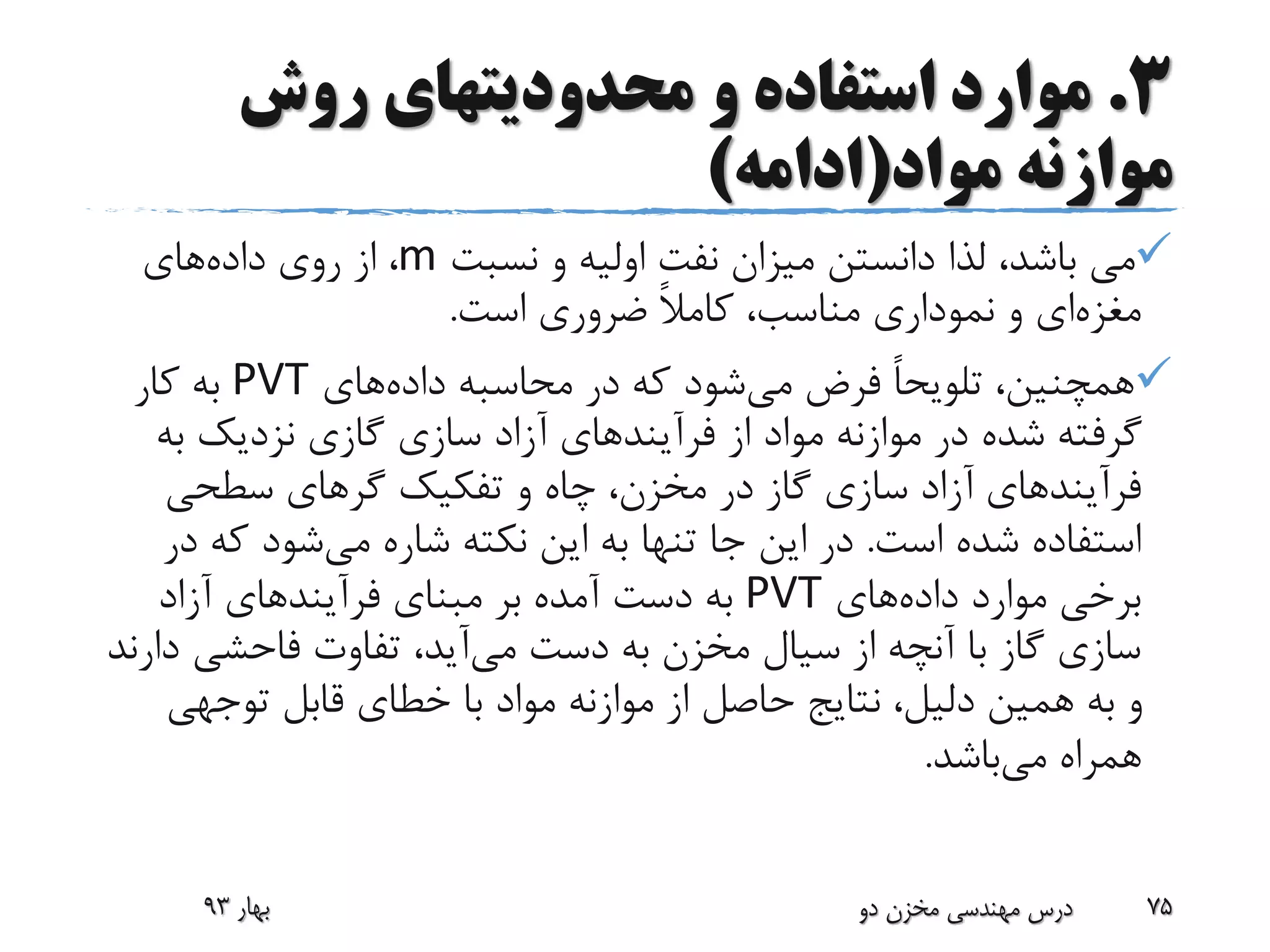 3.‫روش‬ ‫محدودیتهای‬ ‫و‬ ‫استفاده‬ ‫موارد‬
‫مواد‬ ‫موازنه‬(‫ادامه‬)
‫نسبت‬ ‫و‬ ‫اولیه‬ ‫نفت‬ ‫میزان‬ ‫دانستن‬ ‫لذا‬ ،‫باشد‬ ‫می‬m‫داده‬ ‫روی‬ ‫از‬ ،‫های‬
‫مغزه‬‫ای‬‫است‬ ‫ضروری‬ ً‫ال‬‫کام‬ ،‫مناسب‬ ‫نموداری‬ ‫و‬.
‫می‬ ‫فرض‬ ً‫ا‬‫تلویح‬ ،‫همچنین‬‫داده‬ ‫محاسبه‬ ‫در‬ ‫که‬ ‫شود‬‫های‬PVT‫کار‬ ‫به‬
‫از‬ ‫مواد‬ ‫موازنه‬ ‫در‬ ‫شده‬ ‫گرفته‬‫فرآیند‬‫های‬‫به‬ ‫نزدیک‬ ‫گازی‬ ‫سازی‬ ‫آزاد‬
‫فرآیند‬‫های‬‫سطحی‬ ‫گرهای‬ ‫تفکیک‬ ‫و‬ ‫چاه‬ ،‫مخزن‬ ‫در‬ ‫گاز‬ ‫سازی‬ ‫آزاد‬
‫است‬ ‫شده‬ ‫استفاده‬.‫می‬ ‫شاره‬ ‫نکته‬ ‫این‬ ‫به‬ ‫تنها‬ ‫جا‬ ‫این‬ ‫در‬‫که‬ ‫شود‬‫در‬
‫داده‬ ‫موارد‬ ‫برخی‬‫های‬PVT‫مبنای‬ ‫بر‬ ‫آمده‬ ‫دست‬ ‫به‬‫فرآیند‬‫های‬‫آزاد‬
‫می‬ ‫دست‬ ‫به‬ ‫مخزن‬ ‫سیال‬ ‫از‬ ‫آنچه‬ ‫با‬ ‫گاز‬ ‫سازی‬‫د‬ ‫فاحشی‬ ‫تفاوت‬ ،‫آید‬‫ارند‬
‫توجهی‬ ‫قابل‬ ‫خطای‬ ‫با‬ ‫مواد‬ ‫موازنه‬ ‫از‬ ‫حاصل‬ ‫نتایج‬ ،‫دلیل‬ ‫همین‬ ‫به‬ ‫و‬
‫می‬ ‫همراه‬‫باشد‬.
‫بهار‬93 ‫دو‬ ‫مخزن‬ ‫مهندسی‬ ‫درس‬ 75
 