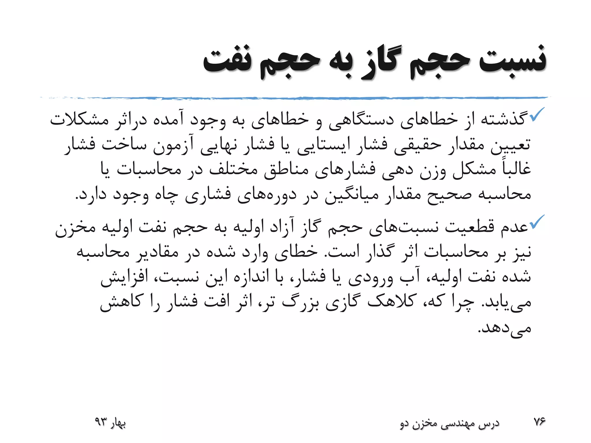 ‫نفت‬ ‫حجم‬ ‫به‬ ‫گاز‬ ‫حجم‬ ‫نسبت‬
‫و‬ ‫دستگاهی‬ ‫خطاهای‬ ‫از‬ ‫گذشته‬‫خطا‬‫های‬‫آمده‬ ‫وجود‬ ‫به‬‫دراثر‬‫مشکالت‬
‫ساخ‬ ‫آزمون‬ ‫نهایی‬ ‫فشار‬ ‫یا‬ ‫ایستایی‬ ‫فشار‬ ‫حقیقی‬ ‫مقدار‬ ‫تعیین‬‫فشار‬ ‫ت‬
‫فشار‬ ‫دهی‬ ‫وزن‬ ‫مشکل‬ ً‫ا‬‫غالب‬‫یا‬ ‫محاسبات‬ ‫در‬ ‫مختلف‬ ‫مناطق‬ ‫های‬
‫در‬ ‫میانگین‬ ‫مقدار‬ ‫صحیح‬ ‫محاسبه‬‫دوره‬‫های‬‫دارد‬ ‫وجود‬ ‫چاه‬ ‫فشاری‬.
‫قطعیت‬ ‫عدم‬‫نسبت‬‫های‬‫مخ‬ ‫اولیه‬ ‫نفت‬ ‫حجم‬ ‫به‬ ‫اولیه‬ ‫آزاد‬ ‫گاز‬ ‫حجم‬‫زن‬
‫است‬ ‫گذار‬ ‫اثر‬ ‫محاسبات‬ ‫بر‬ ‫نیز‬.‫محاسبه‬ ‫مقادیر‬ ‫در‬ ‫شده‬ ‫وارد‬ ‫خطای‬
‫افزایش‬ ،‫نسبت‬ ‫این‬ ‫اندازه‬ ‫با‬ ،‫فشار‬ ‫یا‬ ‫ورودی‬ ‫آب‬ ،‫اولیه‬ ‫نفت‬ ‫شده‬
‫می‬‫یابد‬.‫کاهش‬ ‫را‬ ‫فشار‬ ‫افت‬ ‫اثر‬ ،‫تر‬ ‫بزرگ‬ ‫گازی‬ ‫کالهک‬ ،‫که‬ ‫چرا‬
‫می‬‫دهد‬.
‫بهار‬93 ‫دو‬ ‫مخزن‬ ‫مهندسی‬ ‫درس‬ 76
 