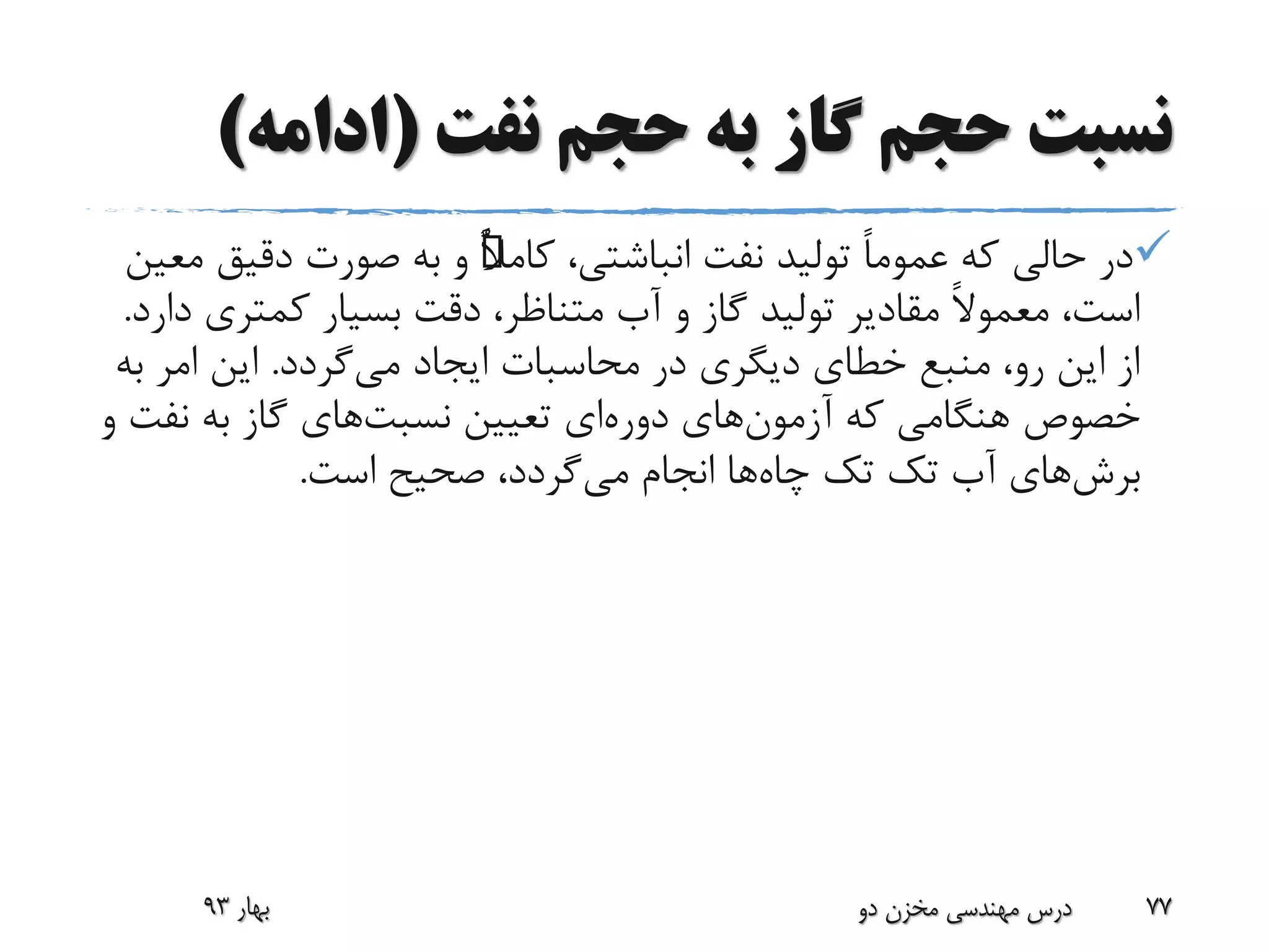 ‫نفت‬ ‫حجم‬ ‫به‬ ‫گاز‬ ‫حجم‬ ‫نسبت‬(‫ادامه‬)
،‫انباشتی‬ ‫نفت‬ ‫تولید‬ ً‫ا‬‫عموم‬ ‫که‬ ‫حالی‬ ‫در‬ًٌ‫ال‬‫کام‬‫دقیق‬ ‫صورت‬ ‫به‬ ‫و‬‫معین‬
‫آب‬ ‫و‬ ‫گاز‬ ‫تولید‬ ‫مقادیر‬ ً‫ال‬‫معمو‬ ،‫است‬‫متناظر‬‫کمتری‬ ‫بسیار‬ ‫دقت‬ ،‫دارد‬.
‫می‬ ‫ایجاد‬ ‫محاسبات‬ ‫در‬ ‫دیگری‬ ‫خطای‬ ‫منبع‬ ،‫رو‬ ‫این‬ ‫از‬‫گردد‬.‫ب‬ ‫امر‬ ‫این‬‫ه‬
‫آزمون‬ ‫که‬ ‫هنگامی‬ ‫خصوص‬‫دوره‬ ‫های‬‫تعیین‬ ‫ای‬‫نسبت‬‫های‬‫نف‬ ‫به‬ ‫گاز‬‫و‬ ‫ت‬
‫برش‬‫های‬‫تک‬ ‫آب‬‫تک‬‫چاه‬‫می‬ ‫انجام‬ ‫ها‬‫است‬ ‫صحیح‬ ،‫گردد‬.
‫بهار‬93 ‫دو‬ ‫مخزن‬ ‫مهندسی‬ ‫درس‬ 77
 