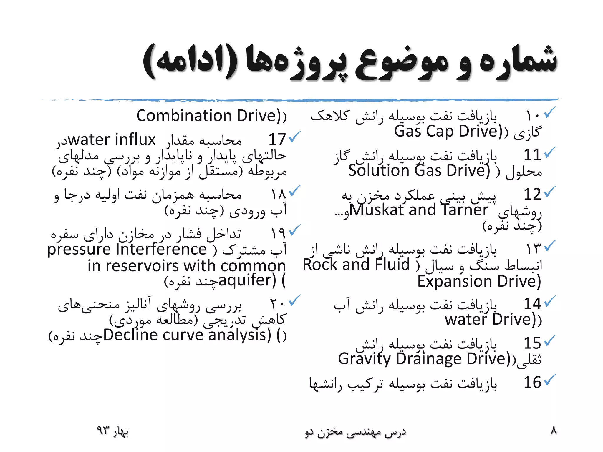 ‫پروژه‬ ‫موضوع‬ ‫و‬ ‫شماره‬‫ها‬(‫ادامه‬)
10‫کال‬ ‫رانش‬ ‫بوسیله‬ ‫نفت‬ ‫بازیافت‬‫هک‬
‫گازی‬(Gas Cap Drive)
11‫گا‬ ‫رانش‬ ‫بوسیله‬ ‫نفت‬ ‫بازیافت‬‫ز‬
‫محلول‬(Solution Gas Drive)
12‫به‬ ‫مخزن‬ ‫عملکرد‬ ‫بینی‬ ‫پیش‬
‫روشهای‬Muskat and Tarner‫و‬...
(‫نفره‬ ‫چند‬)
13‫ناش‬ ‫رانش‬ ‫بوسیله‬ ‫نفت‬ ‫بازیافت‬‫از‬ ‫ی‬
‫سیال‬ ‫و‬ ‫سنگ‬ ‫انبساط‬(Rock and Fluid
Expansion Drive)
14‫آب‬ ‫رانش‬ ‫بوسیله‬ ‫نفت‬ ‫بازیافت‬
(water Drive)
15‫رانش‬ ‫بوسیله‬ ‫نفت‬ ‫بازیافت‬
‫ثقلی‬(Gravity Drainage Drive)
16‫ترکیب‬ ‫بوسیله‬ ‫نفت‬ ‫بازیافت‬‫رانشها‬
(Combination Drive)
17‫مقدار‬ ‫محاسبه‬water influx‫در‬
‫مدله‬ ‫بررسی‬ ‫و‬ ‫ناپایدار‬ ‫و‬ ‫پایدار‬ ‫حالتهای‬‫ای‬
‫مربوطه‬(‫مواد‬ ‫موازنه‬ ‫از‬ ‫مستقل‬( )‫نفر‬ ‫چند‬‫ه‬)
18‫و‬ ‫درجا‬ ‫اولیه‬ ‫نفت‬ ‫همزمان‬ ‫محاسبه‬
‫ورودی‬ ‫آب‬(‫نفره‬ ‫چند‬)
19‫سفره‬ ‫دارای‬ ‫مخازن‬ ‫در‬ ‫فشار‬ ‫تداخل‬
‫مشترک‬ ‫آب‬(pressure Interference
in reservoirs with common
aquifer) (‫نفره‬ ‫چند‬)
20‫آنالیز‬ ‫روشهای‬ ‫بررسی‬‫منحنی‬‫های‬
‫کاهش‬‫تدریجی‬(‫موردی‬ ‫مطالعه‬)
(Decline curve analysis) (‫نفره‬ ‫چند‬)
‫بهار‬93 ‫دو‬ ‫مخزن‬ ‫مهندسی‬ ‫درس‬ 8
 