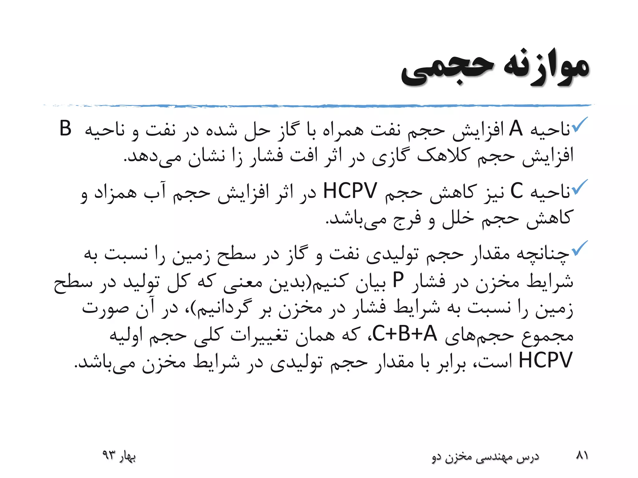 ‫حجمی‬ ‫موازنه‬
‫ناحیه‬A‫ناحیه‬ ‫و‬ ‫نفت‬ ‫در‬ ‫شده‬ ‫حل‬ ‫گاز‬ ‫با‬ ‫همراه‬ ‫نفت‬ ‫حجم‬ ‫افزایش‬B
‫می‬ ‫نشان‬ ‫زا‬ ‫فشار‬ ‫افت‬ ‫اثر‬ ‫در‬ ‫گازی‬ ‫کالهک‬ ‫حجم‬ ‫افزایش‬‫دهد‬.
‫ناحیه‬C‫حجم‬ ‫کاهش‬ ‫نیز‬HCPV‫و‬ ‫همزاد‬ ‫آب‬ ‫حجم‬ ‫افزایش‬ ‫اثر‬ ‫در‬
‫می‬ ‫فرج‬ ‫و‬ ‫خلل‬ ‫حجم‬ ‫کاهش‬‫باشد‬.
‫ب‬ ‫نسبت‬ ‫را‬ ‫زمین‬ ‫سطح‬ ‫در‬ ‫گاز‬ ‫و‬ ‫نفت‬ ‫تولیدی‬ ‫حجم‬ ‫مقدار‬ ‫چنانچه‬‫ه‬
‫فشار‬ ‫در‬ ‫مخزن‬ ‫شرایط‬P‫کنیم‬ ‫بیان‬(‫س‬ ‫در‬ ‫تولید‬ ‫کل‬ ‫که‬ ‫معنی‬ ‫بدین‬‫طح‬
‫بر‬ ‫مخزن‬ ‫در‬ ‫فشار‬ ‫شرایط‬ ‫به‬ ‫نسبت‬ ‫را‬ ‫زمین‬‫گردانیم‬)‫صور‬ ‫آن‬ ‫در‬ ،‫ت‬
‫مجموع‬‫حجم‬‫های‬C+B+A‫اولیه‬ ‫حجم‬ ‫کلی‬ ‫تغییرات‬ ‫همان‬ ‫که‬ ،
HCPV‫می‬ ‫مخزن‬ ‫شرایط‬ ‫در‬ ‫تولیدی‬ ‫حجم‬ ‫مقدار‬ ‫با‬ ‫برابر‬ ،‫است‬‫باش‬‫د‬.
‫بهار‬93 ‫دو‬ ‫مخزن‬ ‫مهندسی‬ ‫درس‬ 81
 